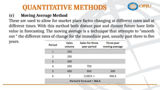 (c) Moving Average Method
These are used to allow for market place factor changing at different rates and at
different times. With this method both distant past and distant future have little
value in forecasting. The moving average is a technique that attempts to “smooth
out “ the different rates of change for the immediate past, usually past three to five
years.
QUANTITATIVE METHODS
 