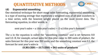 (d) Exponential smoothing
One statistical technique for short-range sales forecasting, exponential smoothing,
is a type of moving average that represents a weighted sum of all past numbers in
a time series, with the heaviest weight placed on the most recent data. The
forecasting equation, in other words, is
next year’s sales = a (this year’s sales) + (1-a)(this year’s forecast)
The a in the equation is called the “smoothing constant” and is set between 0.0
and 1.0. If, for example, actual sales for this year came to 320 units of product, the
sales forecast for this year was 350 units, and the smoothing constant was 0.3, the
forecast for next year’s sales is
(0.30)(320) + (0.7)(350) = 341 units of products
QUANTITATIVE METHODS
 