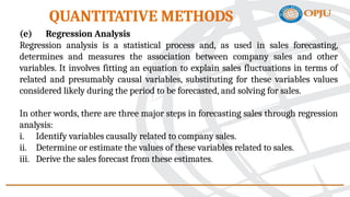 (e) Regression Analysis
Regression analysis is a statistical process and, as used in sales forecasting,
determines and measures the association between company sales and other
variables. It involves fitting an equation to explain sales fluctuations in terms of
related and presumably causal variables, substituting for these variables values
considered likely during the period to be forecasted, and solving for sales.
In other words, there are three major steps in forecasting sales through regression
analysis:
i. Identify variables causally related to company sales.
ii. Determine or estimate the values of these variables related to sales.
iii. Derive the sales forecast from these estimates.
QUANTITATIVE METHODS
 