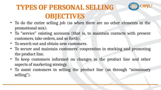 • To do the entire selling job (as when there are no other elements in the
promotional mix).
• To “service” existing accounts (that is, to maintain contacts with present
customers, take orders, and so forth).
• To search out and obtain new customers.
• To secure and maintain customers’ cooperation in stocking and promoting
the product line.
• To keep customers informed on changes in the product line and other
aspects of marketing strategy.
• To assist customers in selling the product line (as through “missionary
selling”).
TYPES OF PERSONAL SELLING
OBJECTIVES
 