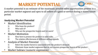 A market potential is an estimate of the maximum possible sales opportunities present in a
particular market segment and open to all sellers of a good or service during a stated future
period.
Analyzing Market Potential
• Market Identification
1) Who buys the product?
2) Who uses it?
3) Who are the prospective buyers and/or users?
• Market Motivation
1) How best to present the product in sales talks.
2) The relative effectiveness of different selling appeals.
• Analysis of Market Potential
1) Select the market factor(s) associated with the product’s demand.
2) Eliminate those market segments that do not contain prospective buyers of the product
• Market Indexes (numeric expression)
MARKET POTENTIAL
 