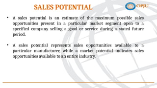 • A sales potential is an estimate of the maximum possible sales
opportunities present in a particular market segment open to a
specified company selling a good or service during a stated future
period.
• A sales potential represents sales opportunities available to a
particular manufacturer, while a market potential indicates sales
opportunities available to an entire industry.
SALES POTENTIAL
 