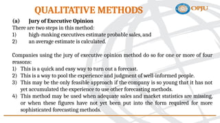 (a) Jury of Executive Opinion
There are two steps in this method:
1) high-ranking executives estimate probable sales, and
2) an average estimate is calculated.
Companies using the jury of executive opinion method do so for one or more of four
reasons:
1) This is a quick and easy way to turn out a forecast.
2) This is a way to pool the experience and judgment of well-informed people.
3) This may be the only feasible approach if the company is so young that it has not
yet accumulated the experience to use other forecasting methods.
4) This method may be used when adequate sales and market statistics are missing,
or when these figures have not yet been put into the form required for more
sophisticated forecasting methods.
QUALITATIVE METHODS
 
