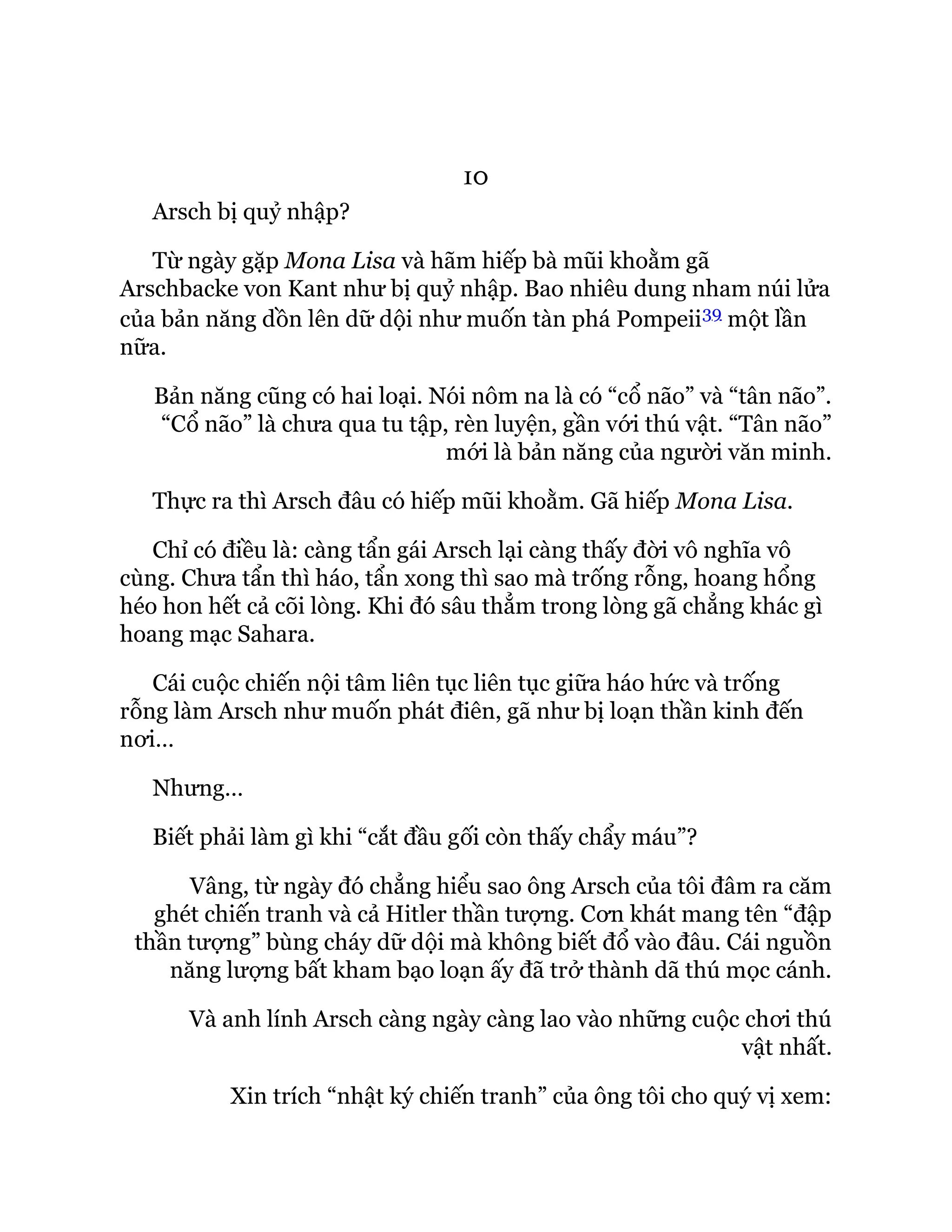 10
Arsch bị quỷ nhập?
Từ ngày gặp Mona Lisa và hãm hiếp bà mũi khoằm gã
Arschbacke von Kant như bị quỷ nhập. Bao nhiêu dung nham núi lửa
của bản năng dồn lên dữ dội như muốn tàn phá Pompeii39 một lần
nữa.
Bản năng cũng có hai loại. Nói nôm na là có “cổ não” và “tân não”.
“Cổ não” là chưa qua tu tập, rèn luyện, gần với thú vật. “Tân não”
mới là bản năng của người văn minh.
Thực ra thì Arsch đâu có hiếp mũi khoằm. Gã hiếp Mona Lisa.
Chỉ có điều là: càng tẩn gái Arsch lại càng thấy đời vô nghĩa vô
cùng. Chưa tẩn thì háo, tẩn xong thì sao mà trống rỗng, hoang hổng
héo hon hết cả cõi lòng. Khi đó sâu thẳm trong lòng gã chẳng khác gì
hoang mạc Sahara.
Cái cuộc chiến nội tâm liên tục liên tục giữa háo hức và trống
rỗng làm Arsch như muốn phát điên, gã như bị loạn thần kinh đến
nơi…
Nhưng…
Biết phải làm gì khi “cắt đầu gối còn thấy chẩy máu”?
Vâng, từ ngày đó chẳng hiểu sao ông Arsch của tôi đâm ra căm
ghét chiến tranh và cả Hitler thần tượng. Cơn khát mang tên “đập
thần tượng” bùng cháy dữ dội mà không biết đổ vào đâu. Cái nguồn
năng lượng bất kham bạo loạn ấy đã trở thành dã thú mọc cánh.
Và anh lính Arsch càng ngày càng lao vào những cuộc chơi thú
vật nhất.
Xin trích “nhật ký chiến tranh” của ông tôi cho quý vị xem:
 