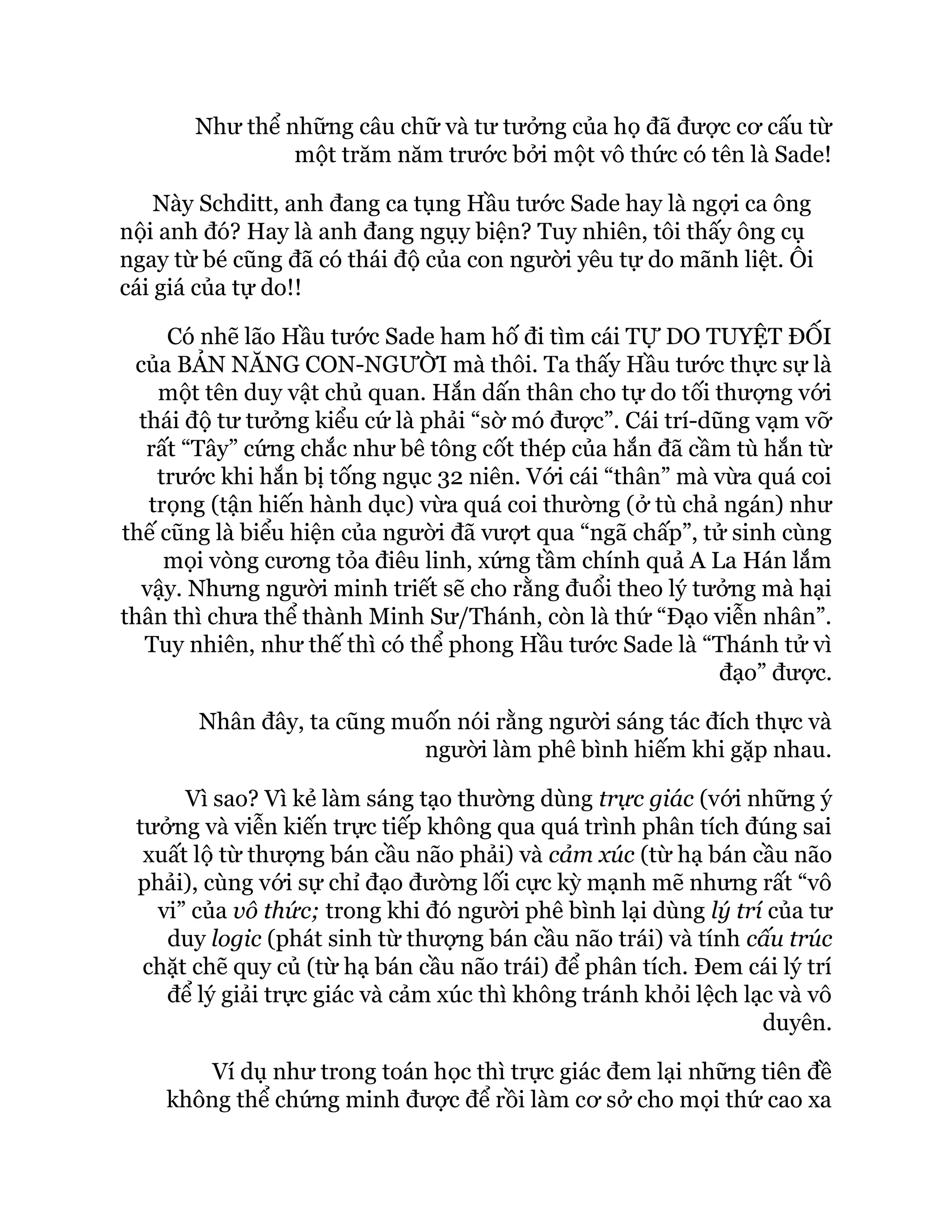 Như thể những câu chữ và tư tưởng của họ đã được cơ cấu từ
một trăm năm trước bởi một vô thức có tên là Sade!
Này Schditt, anh đang ca tụng Hầu tước Sade hay là ngợi ca ông
nội anh đó? Hay là anh đang ngụy biện? Tuy nhiên, tôi thấy ông cụ
ngay từ bé cũng đã có thái độ của con người yêu tự do mãnh liệt. Ôi
cái giá của tự do!!
Có nhẽ lão Hầu tước Sade ham hố đi tìm cái TỰ DO TUYỆT ĐỐI
của BẢN NĂNG CON-NGƯỜI mà thôi. Ta thấy Hầu tước thực sự là
một tên duy vật chủ quan. Hắn dấn thân cho tự do tối thượng với
thái độ tư tưởng kiểu cứ là phải “sờ mó được”. Cái trí-dũng vạm vỡ
rất “Tây” cứng chắc như bê tông cốt thép của hắn đã cầm tù hắn từ
trước khi hắn bị tống ngục 32 niên. Với cái “thân” mà vừa quá coi
trọng (tận hiến hành dục) vừa quá coi thường (ở tù chả ngán) như
thế cũng là biểu hiện của người đã vượt qua “ngã chấp”, tử sinh cùng
mọi vòng cương tỏa điêu linh, xứng tầm chính quả A La Hán lắm
vậy. Nhưng người minh triết sẽ cho rằng đuổi theo lý tưởng mà hại
thân thì chưa thể thành Minh Sư/Thánh, còn là thứ “Đạo viễn nhân”.
Tuy nhiên, như thế thì có thể phong Hầu tước Sade là “Thánh tử vì
đạo” được.
Nhân đây, ta cũng muốn nói rằng người sáng tác đích thực và
người làm phê bình hiếm khi gặp nhau.
Vì sao? Vì kẻ làm sáng tạo thường dùng trực giác (với những ý
tưởng và viễn kiến trực tiếp không qua quá trình phân tích đúng sai
xuất lộ từ thượng bán cầu não phải) và cảm xúc (từ hạ bán cầu não
phải), cùng với sự chỉ đạo đường lối cực kỳ mạnh mẽ nhưng rất “vô
vi” của vô thức; trong khi đó người phê bình lại dùng lý trí của tư
duy logic (phát sinh từ thượng bán cầu não trái) và tính cấu trúc
chặt chẽ quy củ (từ hạ bán cầu não trái) để phân tích. Đem cái lý trí
để lý giải trực giác và cảm xúc thì không tránh khỏi lệch lạc và vô
duyên.
Ví dụ như trong toán học thì trực giác đem lại những tiên đề
không thể chứng minh được để rồi làm cơ sở cho mọi thứ cao xa
 