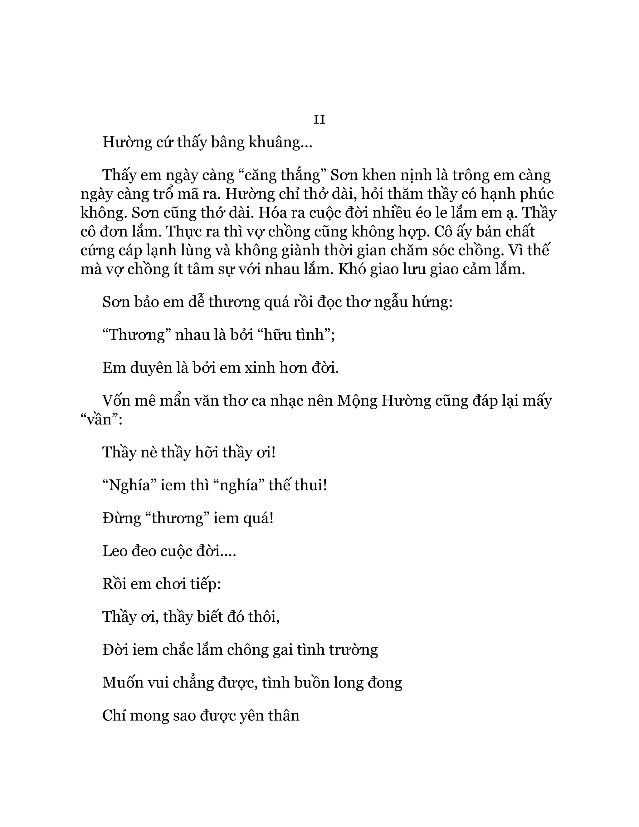11
Hường cứ thấy bâng khuâng...
Thấy em ngày càng “căng thẳng” Sơn khen nịnh là trông em càng
ngày càng trổ mã ra. Hường chỉ thở dài, hỏi thăm thầy có hạnh phúc
không. Sơn cũng thở dài. Hóa ra cuộc đời nhiều éo le lắm em ạ. Thầy
cô đơn lắm. Thực ra thì vợ chồng cũng không hợp. Cô ấy bản chất
cứng cáp lạnh lùng và không giành thời gian chăm sóc chồng. Vì thế
mà vợ chồng ít tâm sự với nhau lắm. Khó giao lưu giao cảm lắm.
Sơn bảo em dễ thương quá rồi đọc thơ ngẫu hứng:
“Thương” nhau là bởi “hữu tình”;
Em duyên là bởi em xinh hơn đời.
Vốn mê mẩn văn thơ ca nhạc nên Mộng Hường cũng đáp lại mấy
“vần”:
Thầy nè thầy hỡi thầy ơi!
“Nghía” iem thì “nghía” thế thui!
Đừng “thương” iem quá!
Leo đeo cuộc đời....
Rồi em chơi tiếp:
Thầy ơi, thầy biết đó thôi,
Đời iem chắc lắm chông gai tình trường
Muốn vui chẳng được, tình buồn long đong
Chỉ mong sao được yên thân
 