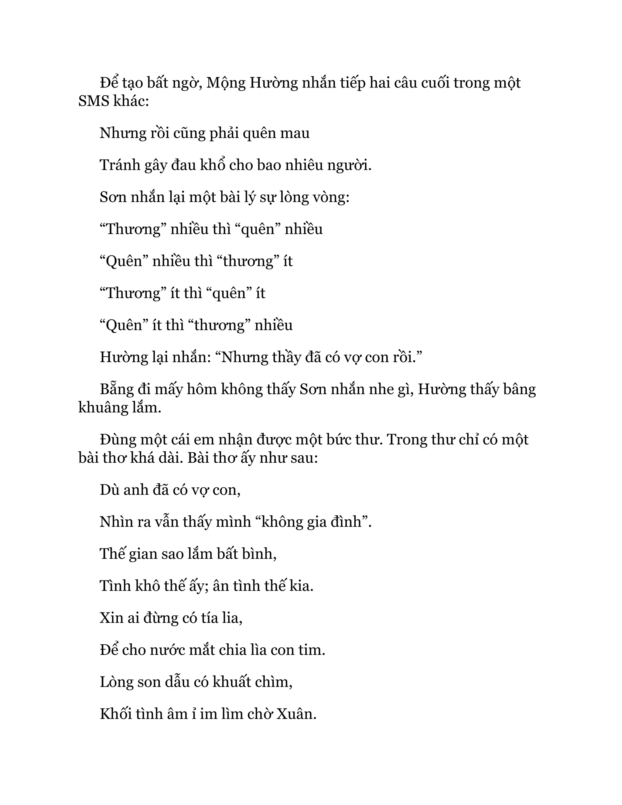 Để tạo bất ngờ, Mộng Hường nhắn tiếp hai câu cuối trong một
SMS khác:
Nhưng rồi cũng phải quên mau
Tránh gây đau khổ cho bao nhiêu người.
Sơn nhắn lại một bài lý sự lòng vòng:
“Thương” nhiều thì “quên” nhiều
“Quên” nhiều thì “thương” ít
“Thương” ít thì “quên” ít
“Quên” ít thì “thương” nhiều
Hường lại nhắn: “Nhưng thầy đã có vợ con rồi.”
Bẵng đi mấy hôm không thấy Sơn nhắn nhe gì, Hường thấy bâng
khuâng lắm.
Đùng một cái em nhận được một bức thư. Trong thư chỉ có một
bài thơ khá dài. Bài thơ ấy như sau:
Dù anh đã có vợ con,
Nhìn ra vẫn thấy mình “không gia đình”.
Thế gian sao lắm bất bình,
Tình khô thế ấy; ân tình thế kia.
Xin ai đừng có tía lia,
Để cho nước mắt chia lìa con tim.
Lòng son dẫu có khuất chìm,
Khối tình âm ỉ im lìm chờ Xuân.
 