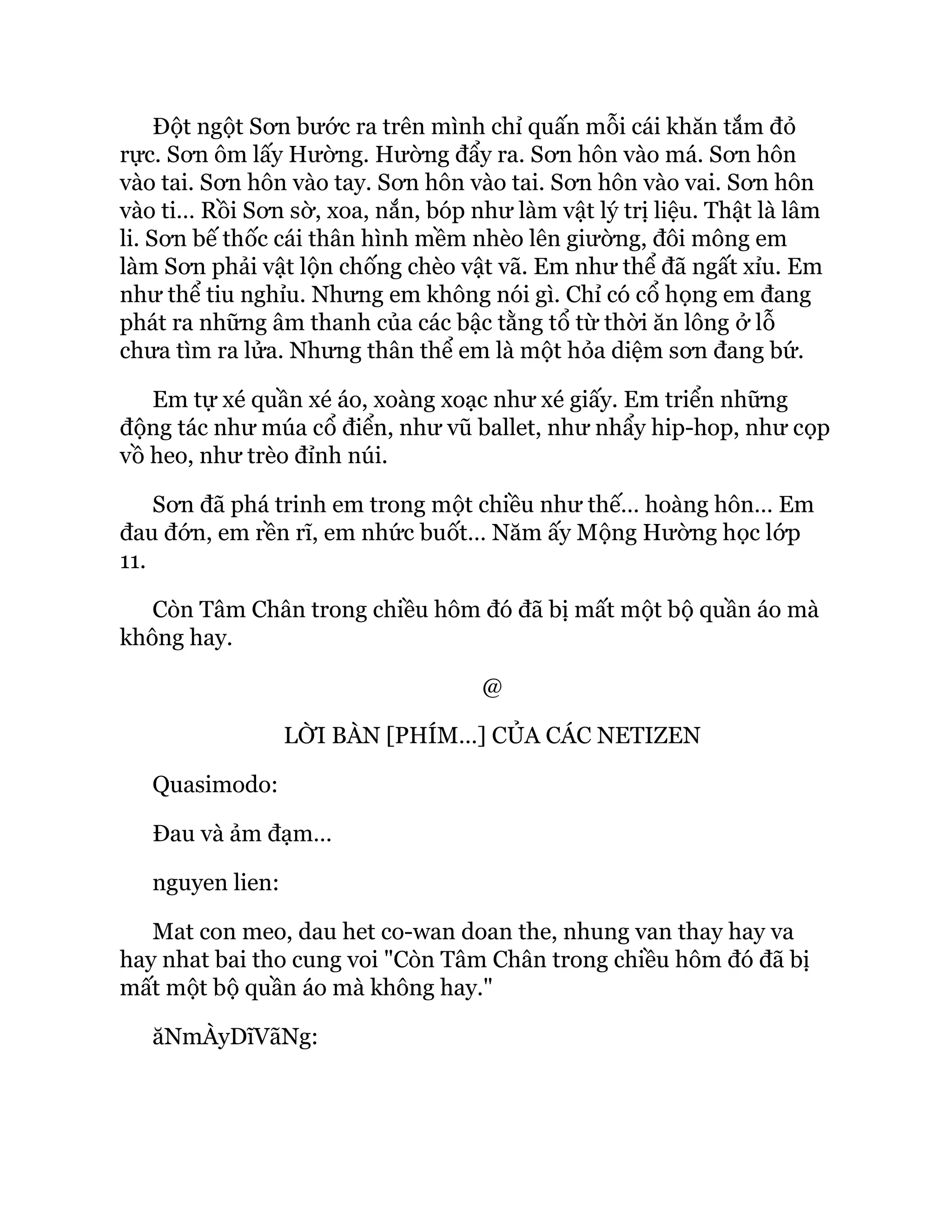 Đột ngột Sơn bước ra trên mình chỉ quấn mỗi cái khăn tắm đỏ
rực. Sơn ôm lấy Hường. Hường đẩy ra. Sơn hôn vào má. Sơn hôn
vào tai. Sơn hôn vào tay. Sơn hôn vào tai. Sơn hôn vào vai. Sơn hôn
vào ti… Rồi Sơn sờ, xoa, nắn, bóp như làm vật lý trị liệu. Thật là lâm
li. Sơn bế thốc cái thân hình mềm nhèo lên giường, đôi mông em
làm Sơn phải vật lộn chống chèo vật vã. Em như thể đã ngất xỉu. Em
như thể tiu nghỉu. Nhưng em không nói gì. Chỉ có cổ họng em đang
phát ra những âm thanh của các bậc tằng tổ từ thời ăn lông ở lỗ
chưa tìm ra lửa. Nhưng thân thể em là một hỏa diệm sơn đang bứ.
Em tự xé quần xé áo, xoàng xoạc như xé giấy. Em triển những
động tác như múa cổ điển, như vũ ballet, như nhẩy hip-hop, như cọp
vồ heo, như trèo đỉnh núi.
Sơn đã phá trinh em trong một chiều như thế… hoàng hôn… Em
đau đớn, em rền rĩ, em nhức buốt… Năm ấy Mộng Hường học lớp
11.
Còn Tâm Chân trong chiều hôm đó đã bị mất một bộ quần áo mà
không hay.
@
LỜI BÀN [PHÍM…] CỦA CÁC NETIZEN
Quasimodo:
Đau và ảm đạm…
nguyen lien:
Mat con meo, dau het co-wan doan the, nhung van thay hay va
hay nhat bai tho cung voi "Còn Tâm Chân trong chiều hôm đó đã bị
mất một bộ quần áo mà không hay."
ăNmÀyDĩVãNg:
 