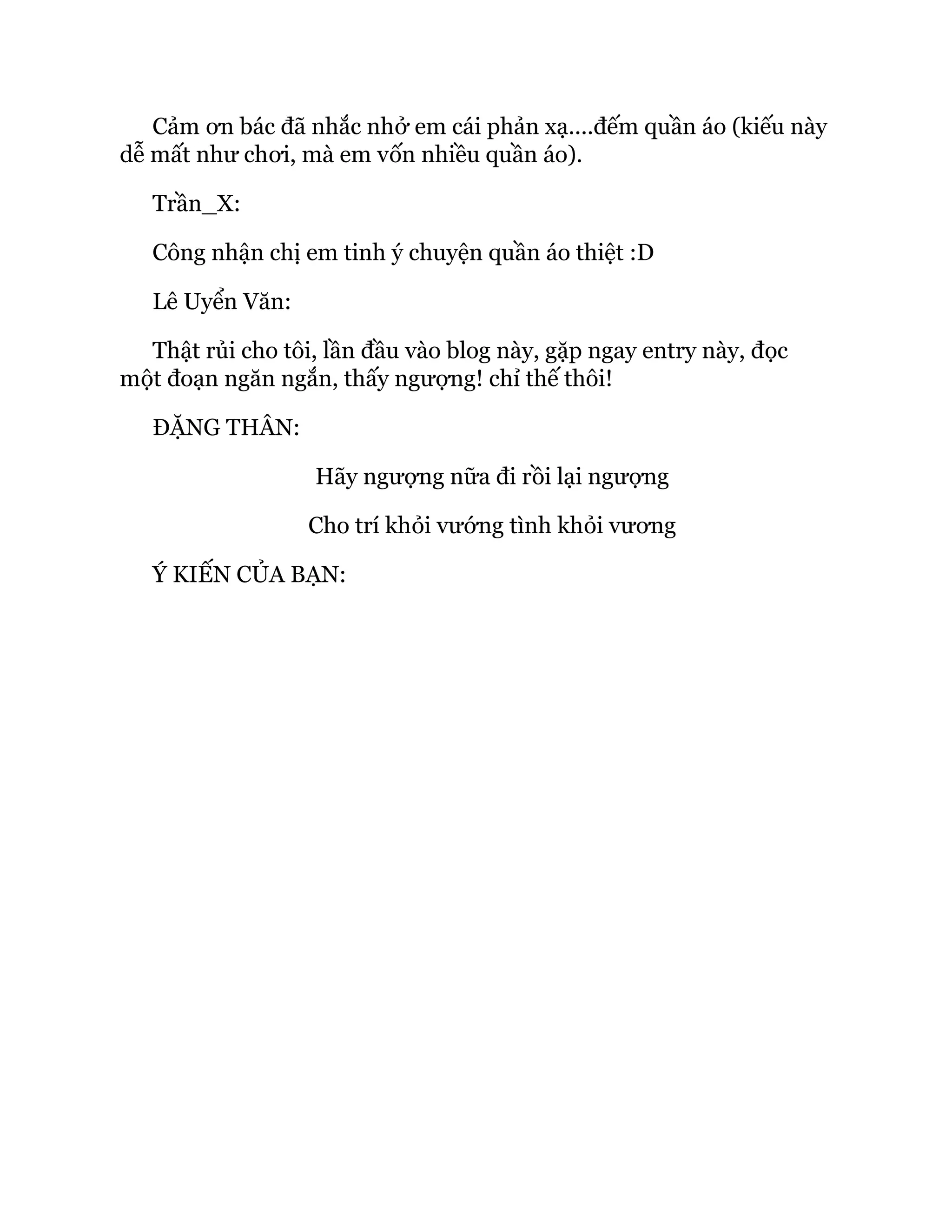 Cảm ơn bác đã nhắc nhở em cái phản xạ....đếm quần áo (kiếu này
dễ mất như chơi, mà em vốn nhiều quần áo).
Trần_X:
Công nhận chị em tinh ý chuyện quần áo thiệt :D
Lê Uyển Văn:
Thật rủi cho tôi, lần đầu vào blog này, gặp ngay entry này, đọc
một đoạn ngăn ngắn, thấy ngượng! chỉ thế thôi!
ĐẶNG THÂN:
Hãy ngượng nữa đi rồi lại ngượng
Cho trí khỏi vướng tình khỏi vương
Ý KIẾN CỦA BẠN:
 