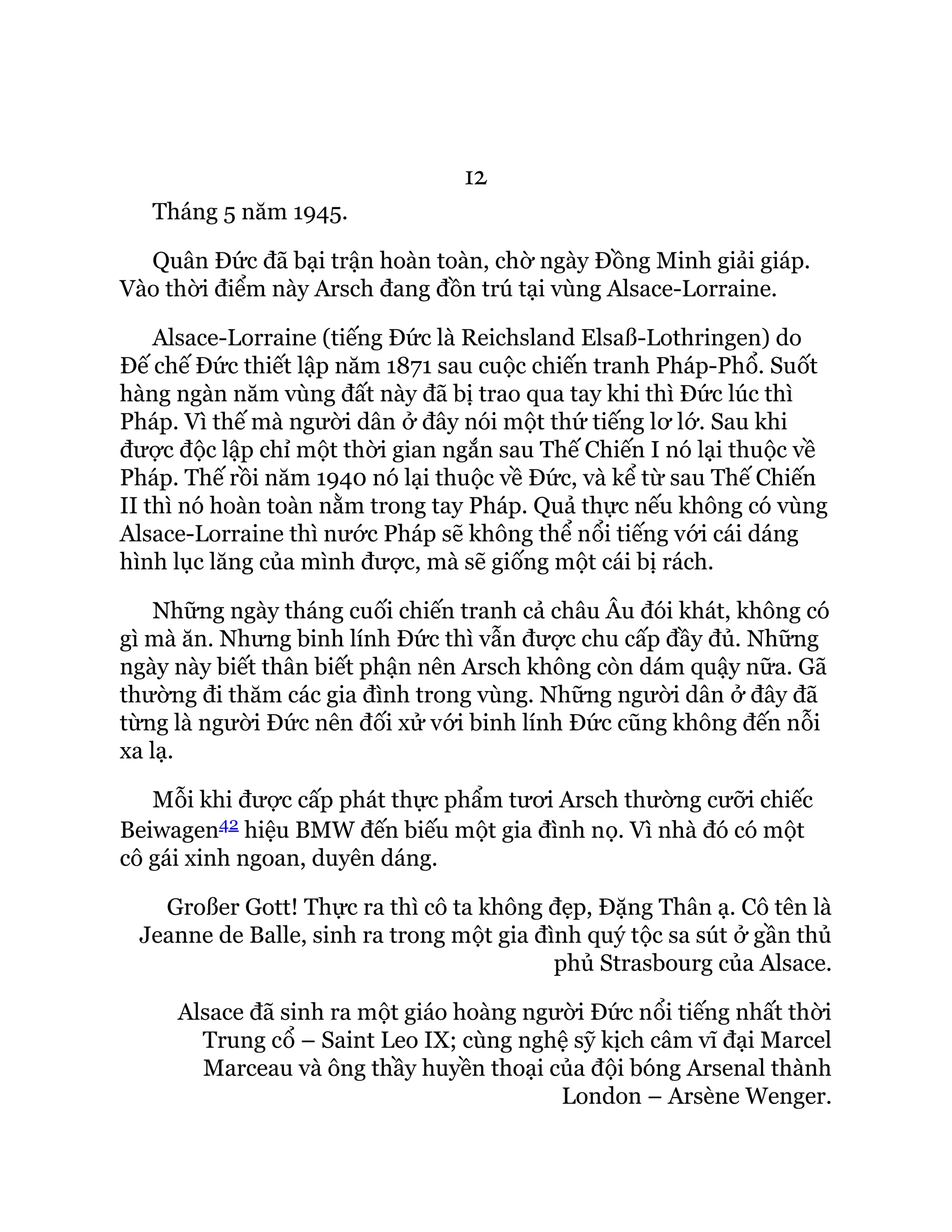 12
Tháng 5 năm 1945.
Quân Đức đã bại trận hoàn toàn, chờ ngày Đồng Minh giải giáp.
Vào thời điểm này Arsch đang đồn trú tại vùng Alsace-Lorraine.
Alsace-Lorraine (tiếng Đức là Reichsland Elsaß-Lothringen) do
Đế chế Đức thiết lập năm 1871 sau cuộc chiến tranh Pháp-Phổ. Suốt
hàng ngàn năm vùng đất này đã bị trao qua tay khi thì Đức lúc thì
Pháp. Vì thế mà người dân ở đây nói một thứ tiếng lơ lớ. Sau khi
được độc lập chỉ một thời gian ngắn sau Thế Chiến I nó lại thuộc về
Pháp. Thế rồi năm 1940 nó lại thuộc về Đức, và kể từ sau Thế Chiến
II thì nó hoàn toàn nằm trong tay Pháp. Quả thực nếu không có vùng
Alsace-Lorraine thì nước Pháp sẽ không thể nổi tiếng với cái dáng
hình lục lăng của mình được, mà sẽ giống một cái bị rách.
Những ngày tháng cuối chiến tranh cả châu Âu đói khát, không có
gì mà ăn. Nhưng binh lính Đức thì vẫn được chu cấp đầy đủ. Những
ngày này biết thân biết phận nên Arsch không còn dám quậy nữa. Gã
thường đi thăm các gia đình trong vùng. Những người dân ở đây đã
từng là người Đức nên đối xử với binh lính Đức cũng không đến nỗi
xa lạ.
Mỗi khi được cấp phát thực phẩm tươi Arsch thường cưỡi chiếc
Beiwagen42 hiệu BMW đến biếu một gia đình nọ. Vì nhà đó có một
cô gái xinh ngoan, duyên dáng.
Großer Gott! Thực ra thì cô ta không đẹp, Đặng Thân ạ. Cô tên là
Jeanne de Balle, sinh ra trong một gia đình quý tộc sa sút ở gần thủ
phủ Strasbourg của Alsace.
Alsace đã sinh ra một giáo hoàng người Đức nổi tiếng nhất thời
Trung cổ – Saint Leo IX; cùng nghệ sỹ kịch câm vĩ đại Marcel
Marceau và ông thầy huyền thoại của đội bóng Arsenal thành
London – Arsène Wenger.
 