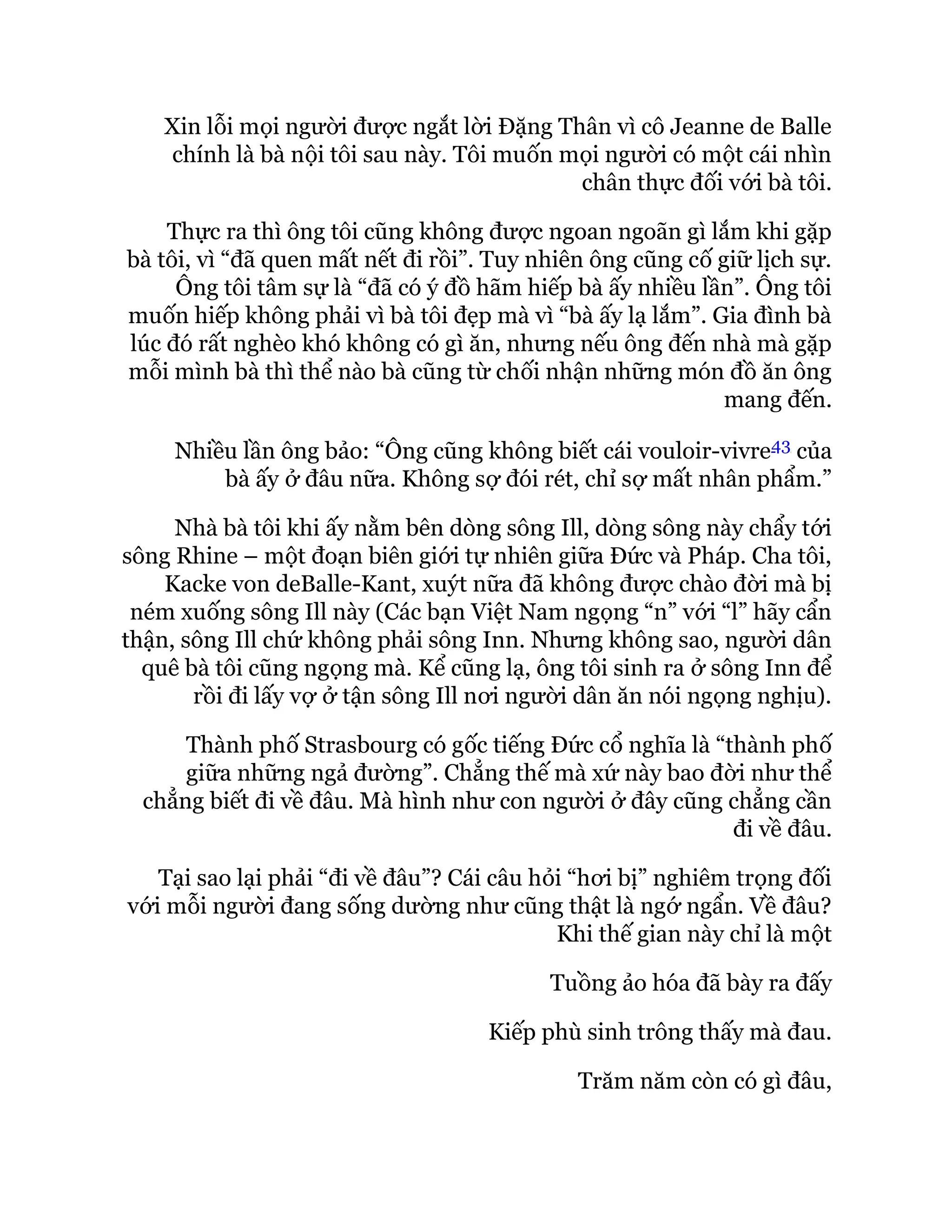 Xin lỗi mọi người được ngắt lời Đặng Thân vì cô Jeanne de Balle
chính là bà nội tôi sau này. Tôi muốn mọi người có một cái nhìn
chân thực đối với bà tôi.
Thực ra thì ông tôi cũng không được ngoan ngoãn gì lắm khi gặp
bà tôi, vì “đã quen mất nết đi rồi”. Tuy nhiên ông cũng cố giữ lịch sự.
Ông tôi tâm sự là “đã có ý đồ hãm hiếp bà ấy nhiều lần”. Ông tôi
muốn hiếp không phải vì bà tôi đẹp mà vì “bà ấy lạ lắm”. Gia đình bà
lúc đó rất nghèo khó không có gì ăn, nhưng nếu ông đến nhà mà gặp
mỗi mình bà thì thể nào bà cũng từ chối nhận những món đồ ăn ông
mang đến.
Nhiều lần ông bảo: “Ông cũng không biết cái vouloir-vivre43 của
bà ấy ở đâu nữa. Không sợ đói rét, chỉ sợ mất nhân phẩm.”
Nhà bà tôi khi ấy nằm bên dòng sông Ill, dòng sông này chẩy tới
sông Rhine – một đoạn biên giới tự nhiên giữa Đức và Pháp. Cha tôi,
Kacke von deBalle-Kant, xuýt nữa đã không được chào đời mà bị
ném xuống sông Ill này (Các bạn Việt Nam ngọng “n” với “l” hãy cẩn
thận, sông Ill chứ không phải sông Inn. Nhưng không sao, người dân
quê bà tôi cũng ngọng mà. Kể cũng lạ, ông tôi sinh ra ở sông Inn để
rồi đi lấy vợ ở tận sông Ill nơi người dân ăn nói ngọng nghịu).
Thành phố Strasbourg có gốc tiếng Đức cổ nghĩa là “thành phố
giữa những ngả đường”. Chẳng thế mà xứ này bao đời như thể
chẳng biết đi về đâu. Mà hình như con người ở đây cũng chẳng cần
đi về đâu.
Tại sao lại phải “đi về đâu”? Cái câu hỏi “hơi bị” nghiêm trọng đối
với mỗi người đang sống dường như cũng thật là ngớ ngẩn. Về đâu?
Khi thế gian này chỉ là một
Tuồng ảo hóa đã bày ra đấy
Kiếp phù sinh trông thấy mà đau.
Trăm năm còn có gì đâu,
 