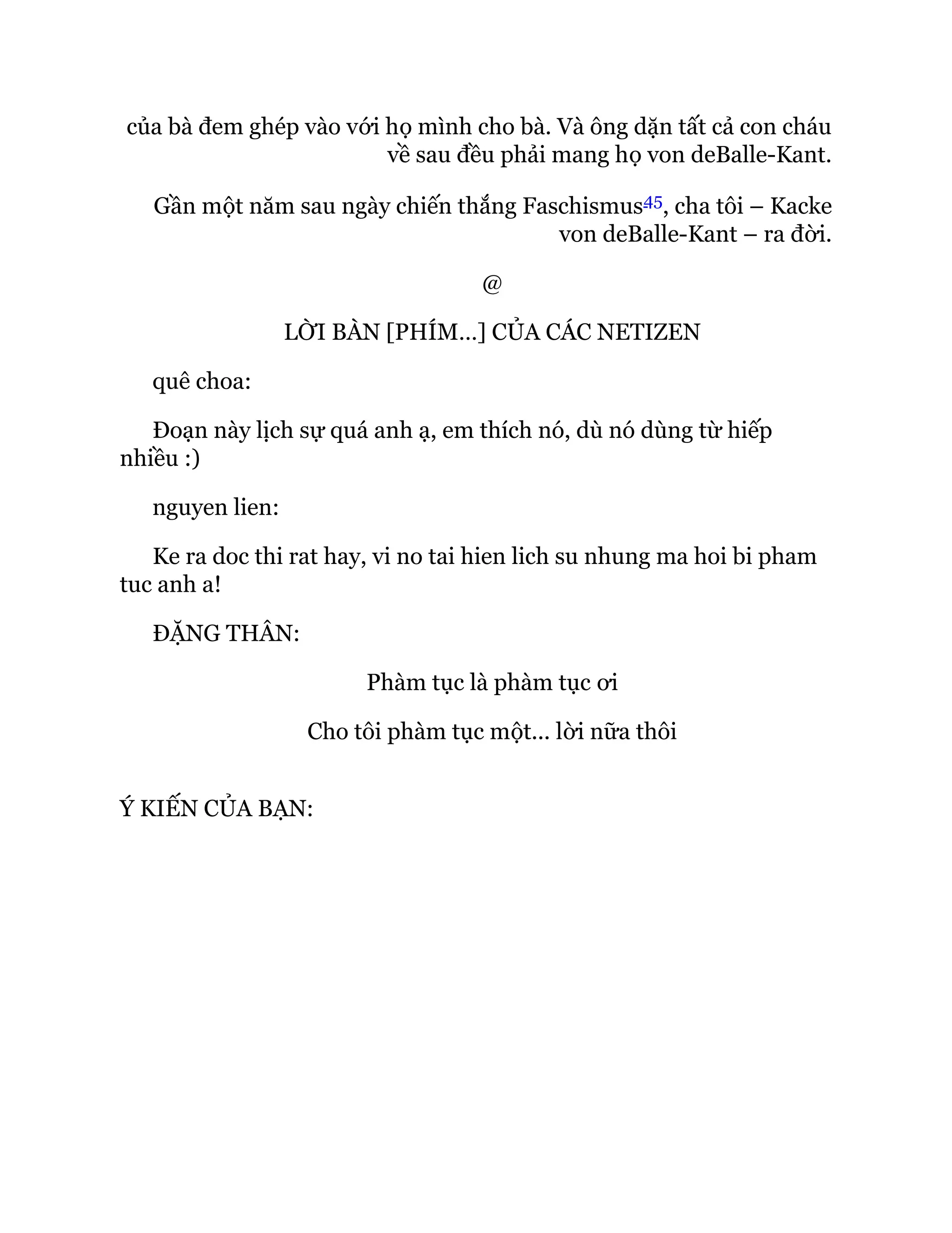 của bà đem ghép vào với họ mình cho bà. Và ông dặn tất cả con cháu
về sau đều phải mang họ von deBalle-Kant.
Gần một năm sau ngày chiến thắng Faschismus45, cha tôi – Kacke
von deBalle-Kant – ra đời.
@
LỜI BÀN [PHÍM…] CỦA CÁC NETIZEN
quê choa:
Đoạn này lịch sự quá anh ạ, em thích nó, dù nó dùng từ hiếp
nhiều :)
nguyen lien:
Ke ra doc thi rat hay, vi no tai hien lich su nhung ma hoi bi pham
tuc anh a!
ĐẶNG THÂN:
Phàm tục là phàm tục ơi
Cho tôi phàm tục một... lời nữa thôi
Ý KIẾN CỦA BẠN:
 