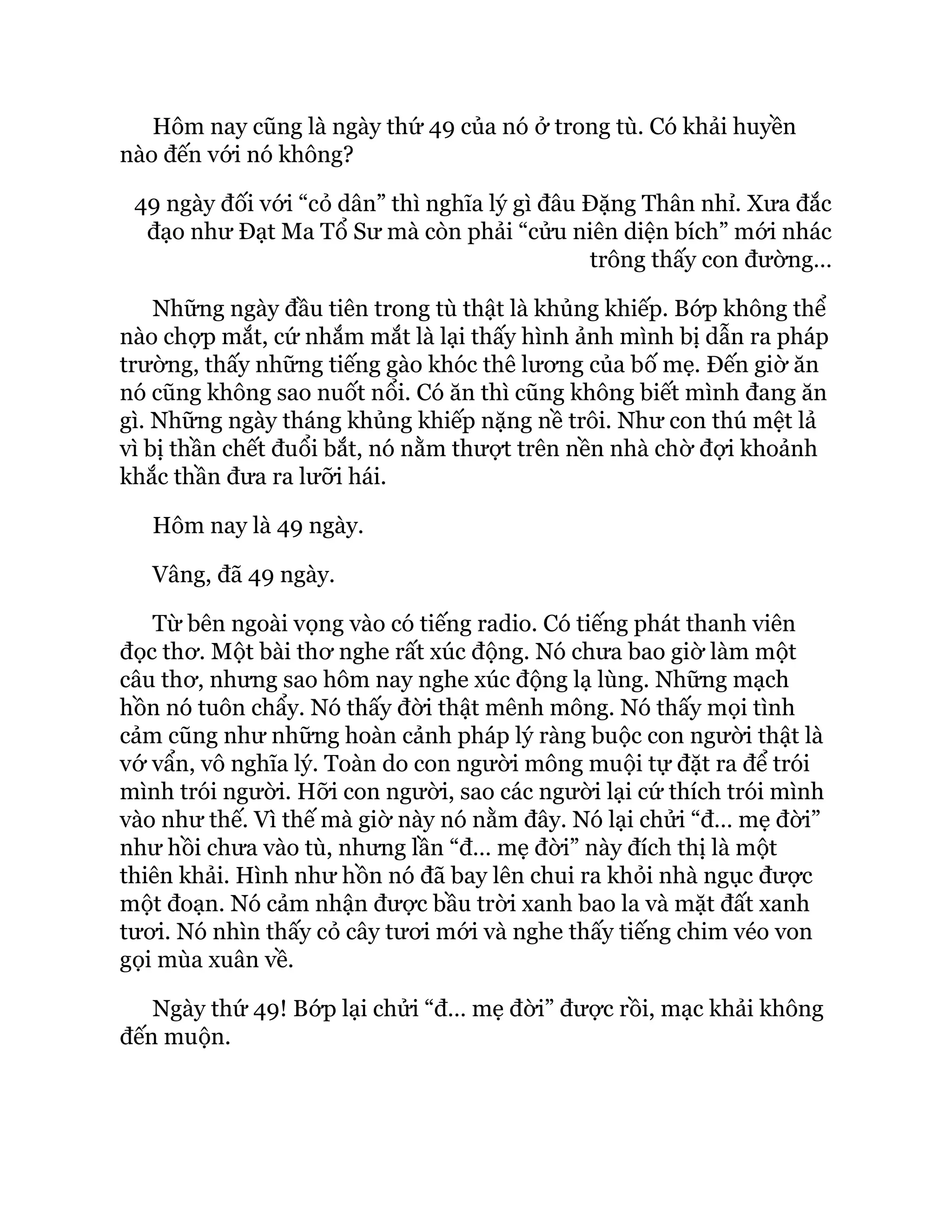 Hôm nay cũng là ngày thứ 49 của nó ở trong tù. Có khải huyền
nào đến với nó không?
49 ngày đối với “cỏ dân” thì nghĩa lý gì đâu Đặng Thân nhỉ. Xưa đắc
đạo như Đạt Ma Tổ Sư mà còn phải “cửu niên diện bích” mới nhác
trông thấy con đường…
Những ngày đầu tiên trong tù thật là khủng khiếp. Bớp không thể
nào chợp mắt, cứ nhắm mắt là lại thấy hình ảnh mình bị dẫn ra pháp
trường, thấy những tiếng gào khóc thê lương của bố mẹ. Đến giờ ăn
nó cũng không sao nuốt nổi. Có ăn thì cũng không biết mình đang ăn
gì. Những ngày tháng khủng khiếp nặng nề trôi. Như con thú mệt lả
vì bị thần chết đuổi bắt, nó nằm thượt trên nền nhà chờ đợi khoảnh
khắc thần đưa ra lưỡi hái.
Hôm nay là 49 ngày.
Vâng, đã 49 ngày.
Từ bên ngoài vọng vào có tiếng radio. Có tiếng phát thanh viên
đọc thơ. Một bài thơ nghe rất xúc động. Nó chưa bao giờ làm một
câu thơ, nhưng sao hôm nay nghe xúc động lạ lùng. Những mạch
hồn nó tuôn chẩy. Nó thấy đời thật mênh mông. Nó thấy mọi tình
cảm cũng như những hoàn cảnh pháp lý ràng buộc con người thật là
vớ vẩn, vô nghĩa lý. Toàn do con người mông muội tự đặt ra để trói
mình trói người. Hỡi con người, sao các người lại cứ thích trói mình
vào như thế. Vì thế mà giờ này nó nằm đây. Nó lại chửi “đ… mẹ đời”
như hồi chưa vào tù, nhưng lần “đ… mẹ đời” này đích thị là một
thiên khải. Hình như hồn nó đã bay lên chui ra khỏi nhà ngục được
một đoạn. Nó cảm nhận được bầu trời xanh bao la và mặt đất xanh
tươi. Nó nhìn thấy cỏ cây tươi mới và nghe thấy tiếng chim véo von
gọi mùa xuân về.
Ngày thứ 49! Bớp lại chửi “đ… mẹ đời” được rồi, mạc khải không
đến muộn.
 