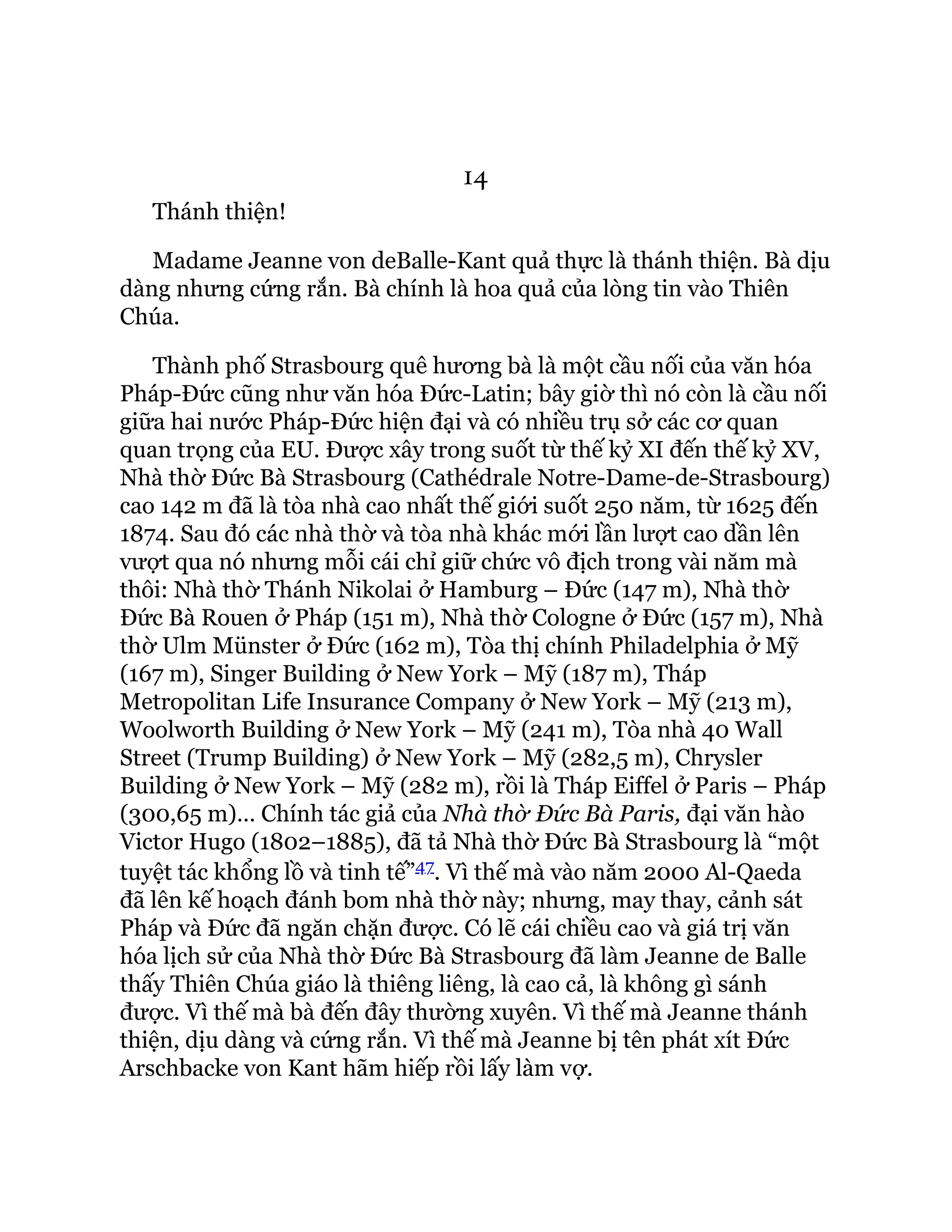 14
Thánh thiện!
Madame Jeanne von deBalle-Kant quả thực là thánh thiện. Bà dịu
dàng nhưng cứng rắn. Bà chính là hoa quả của lòng tin vào Thiên
Chúa.
Thành phố Strasbourg quê hương bà là một cầu nối của văn hóa
Pháp-Đức cũng như văn hóa Đức-Latin; bây giờ thì nó còn là cầu nối
giữa hai nước Pháp-Đức hiện đại và có nhiều trụ sở các cơ quan
quan trọng của EU. Được xây trong suốt từ thế kỷ XI đến thế kỷ XV,
Nhà thờ Đức Bà Strasbourg (Cathédrale Notre-Dame-de-Strasbourg)
cao 142 m đã là tòa nhà cao nhất thế giới suốt 250 năm, từ 1625 đến
1874. Sau đó các nhà thờ và tòa nhà khác mới lần lượt cao dần lên
vượt qua nó nhưng mỗi cái chỉ giữ chức vô địch trong vài năm mà
thôi: Nhà thờ Thánh Nikolai ở Hamburg – Đức (147 m), Nhà thờ
Đức Bà Rouen ở Pháp (151 m), Nhà thờ Cologne ở Đức (157 m), Nhà
thờ Ulm Münster ở Đức (162 m), Tòa thị chính Philadelphia ở Mỹ
(167 m), Singer Building ở New York – Mỹ (187 m), Tháp
Metropolitan Life Insurance Company ở New York – Mỹ (213 m),
Woolworth Building ở New York – Mỹ (241 m), Tòa nhà 40 Wall
Street (Trump Building) ở New York – Mỹ (282,5 m), Chrysler
Building ở New York – Mỹ (282 m), rồi là Tháp Eiffel ở Paris – Pháp
(300,65 m)… Chính tác giả của Nhà thờ Đức Bà Paris, đại văn hào
Victor Hugo (1802–1885), đã tả Nhà thờ Đức Bà Strasbourg là “một
tuyệt tác khổng lồ và tinh tế”47. Vì thế mà vào năm 2000 Al-Qaeda
đã lên kế hoạch đánh bom nhà thờ này; nhưng, may thay, cảnh sát
Pháp và Đức đã ngăn chặn được. Có lẽ cái chiều cao và giá trị văn
hóa lịch sử của Nhà thờ Đức Bà Strasbourg đã làm Jeanne de Balle
thấy Thiên Chúa giáo là thiêng liêng, là cao cả, là không gì sánh
được. Vì thế mà bà đến đây thường xuyên. Vì thế mà Jeanne thánh
thiện, dịu dàng và cứng rắn. Vì thế mà Jeanne bị tên phát xít Đức
Arschbacke von Kant hãm hiếp rồi lấy làm vợ.
 