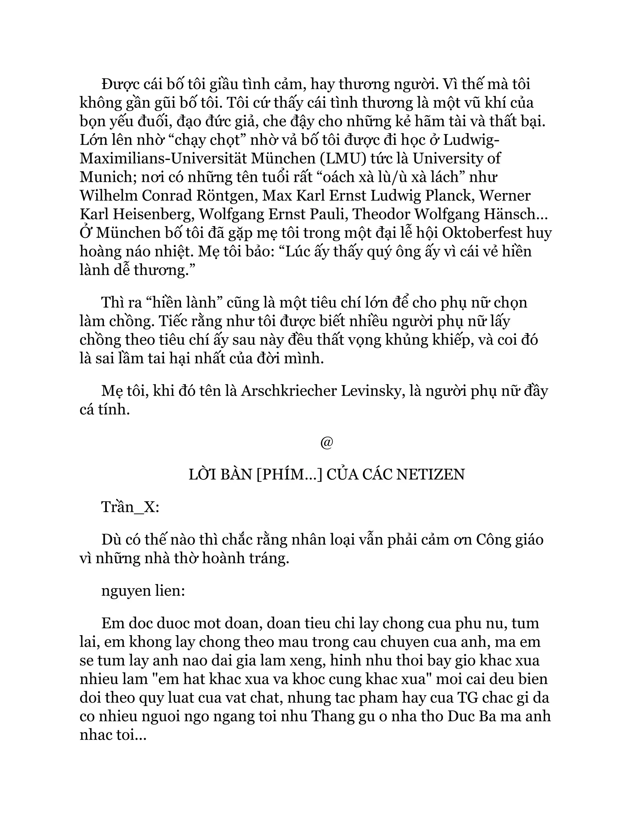 Được cái bố tôi giầu tình cảm, hay thương người. Vì thế mà tôi
không gần gũi bố tôi. Tôi cứ thấy cái tình thương là một vũ khí của
bọn yếu đuối, đạo đức giả, che đậy cho những kẻ hãm tài và thất bại.
Lớn lên nhờ “chạy chọt” nhờ vả bố tôi được đi học ở Ludwig-
Maximilians-Universität München (LMU) tức là University of
Munich; nơi có những tên tuổi rất “oách xà lù/ù xà lách” như
Wilhelm Conrad Röntgen, Max Karl Ernst Ludwig Planck, Werner
Karl Heisenberg, Wolfgang Ernst Pauli, Theodor Wolfgang Hänsch…
Ở München bố tôi đã gặp mẹ tôi trong một đại lễ hội Oktoberfest huy
hoàng náo nhiệt. Mẹ tôi bảo: “Lúc ấy thấy quý ông ấy vì cái vẻ hiền
lành dễ thương.”
Thì ra “hiền lành” cũng là một tiêu chí lớn để cho phụ nữ chọn
làm chồng. Tiếc rằng như tôi được biết nhiều người phụ nữ lấy
chồng theo tiêu chí ấy sau này đều thất vọng khủng khiếp, và coi đó
là sai lầm tai hại nhất của đời mình.
Mẹ tôi, khi đó tên là Arschkriecher Levinsky, là người phụ nữ đầy
cá tính.
@
LỜI BÀN [PHÍM…] CỦA CÁC NETIZEN
Trần_X:
Dù có thế nào thì chắc rằng nhân loại vẫn phải cảm ơn Công giáo
vì những nhà thờ hoành tráng.
nguyen lien:
Em doc duoc mot doan, doan tieu chi lay chong cua phu nu, tum
lai, em khong lay chong theo mau trong cau chuyen cua anh, ma em
se tum lay anh nao dai gia lam xeng, hinh nhu thoi bay gio khac xua
nhieu lam "em hat khac xua va khoc cung khac xua" moi cai deu bien
doi theo quy luat cua vat chat, nhung tac pham hay cua TG chac gi da
co nhieu nguoi ngo ngang toi nhu Thang gu o nha tho Duc Ba ma anh
nhac toi...
 