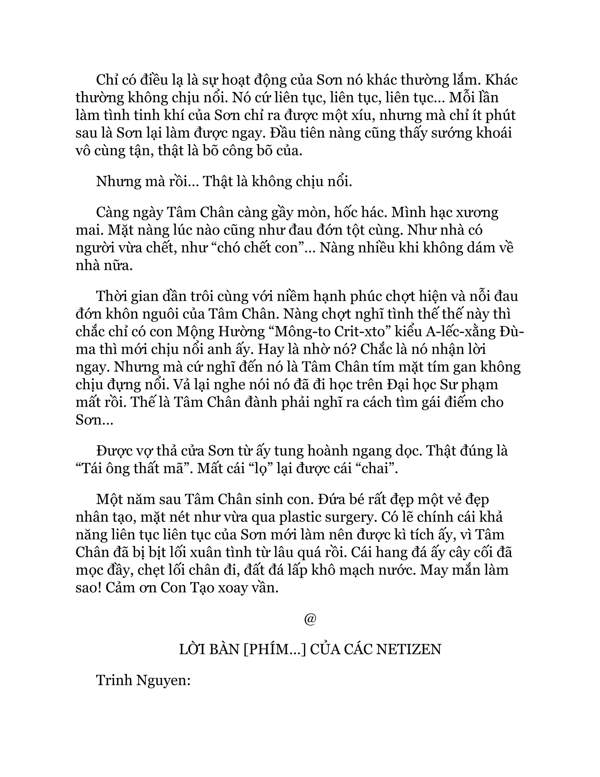 Chỉ có điều lạ là sự hoạt động của Sơn nó khác thường lắm. Khác
thường không chịu nổi. Nó cứ liên tục, liên tục, liên tục… Mỗi lần
làm tình tinh khí của Sơn chỉ ra được một xíu, nhưng mà chỉ ít phút
sau là Sơn lại làm được ngay. Đầu tiên nàng cũng thấy sướng khoái
vô cùng tận, thật là bõ công bõ của.
Nhưng mà rồi… Thật là không chịu nổi.
Càng ngày Tâm Chân càng gầy mòn, hốc hác. Mình hạc xương
mai. Mặt nàng lúc nào cũng như đau đớn tột cùng. Như nhà có
người vừa chết, như “chó chết con”… Nàng nhiều khi không dám về
nhà nữa.
Thời gian dần trôi cùng với niềm hạnh phúc chợt hiện và nỗi đau
đớn khôn nguôi của Tâm Chân. Nàng chợt nghĩ tình thế thế này thì
chắc chỉ có con Mộng Hường “Mông-to Crit-xto” kiểu A-lếc-xằng Đù-
ma thì mới chịu nổi anh ấy. Hay là nhờ nó? Chắc là nó nhận lời
ngay. Nhưng mà cứ nghĩ đến nó là Tâm Chân tím mặt tím gan không
chịu đựng nổi. Vả lại nghe nói nó đã đi học trên Đại học Sư phạm
mất rồi. Thế là Tâm Chân đành phải nghĩ ra cách tìm gái điếm cho
Sơn…
Được vợ thả cửa Sơn từ ấy tung hoành ngang dọc. Thật đúng là
“Tái ông thất mã”. Mất cái “lọ” lại được cái “chai”.
Một năm sau Tâm Chân sinh con. Đứa bé rất đẹp một vẻ đẹp
nhân tạo, mặt nét như vừa qua plastic surgery. Có lẽ chính cái khả
năng liên tục liên tục của Sơn mới làm nên được kì tích ấy, vì Tâm
Chân đã bị bịt lối xuân tình từ lâu quá rồi. Cái hang đá ấy cây cối đã
mọc đầy, chẹt lối chân đi, đất đá lấp khô mạch nước. May mắn làm
sao! Cảm ơn Con Tạo xoay vần.
@
LỜI BÀN [PHÍM…] CỦA CÁC NETIZEN
Trinh Nguyen:
 