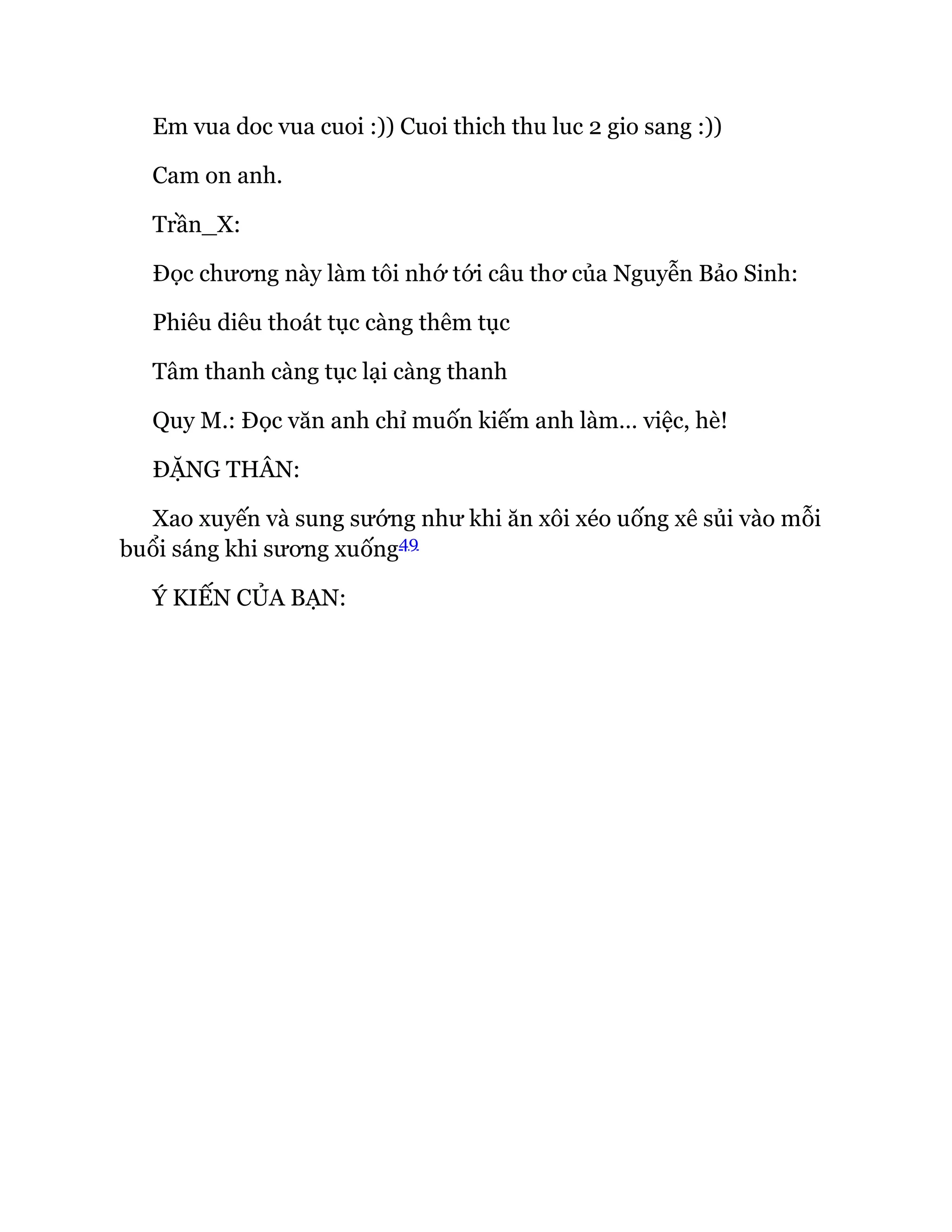 Em vua doc vua cuoi :)) Cuoi thich thu luc 2 gio sang :))
Cam on anh.
Trần_X:
Đọc chương này làm tôi nhớ tới câu thơ của Nguyễn Bảo Sinh:
Phiêu diêu thoát tục càng thêm tục
Tâm thanh càng tục lại càng thanh
Quy M.: Đọc văn anh chỉ muốn kiếm anh làm… việc, hè!
ĐẶNG THÂN:
Xao xuyến và sung sướng như khi ăn xôi xéo uống xê sủi vào mỗi
buổi sáng khi sương xuống49
Ý KIẾN CỦA BẠN:
 