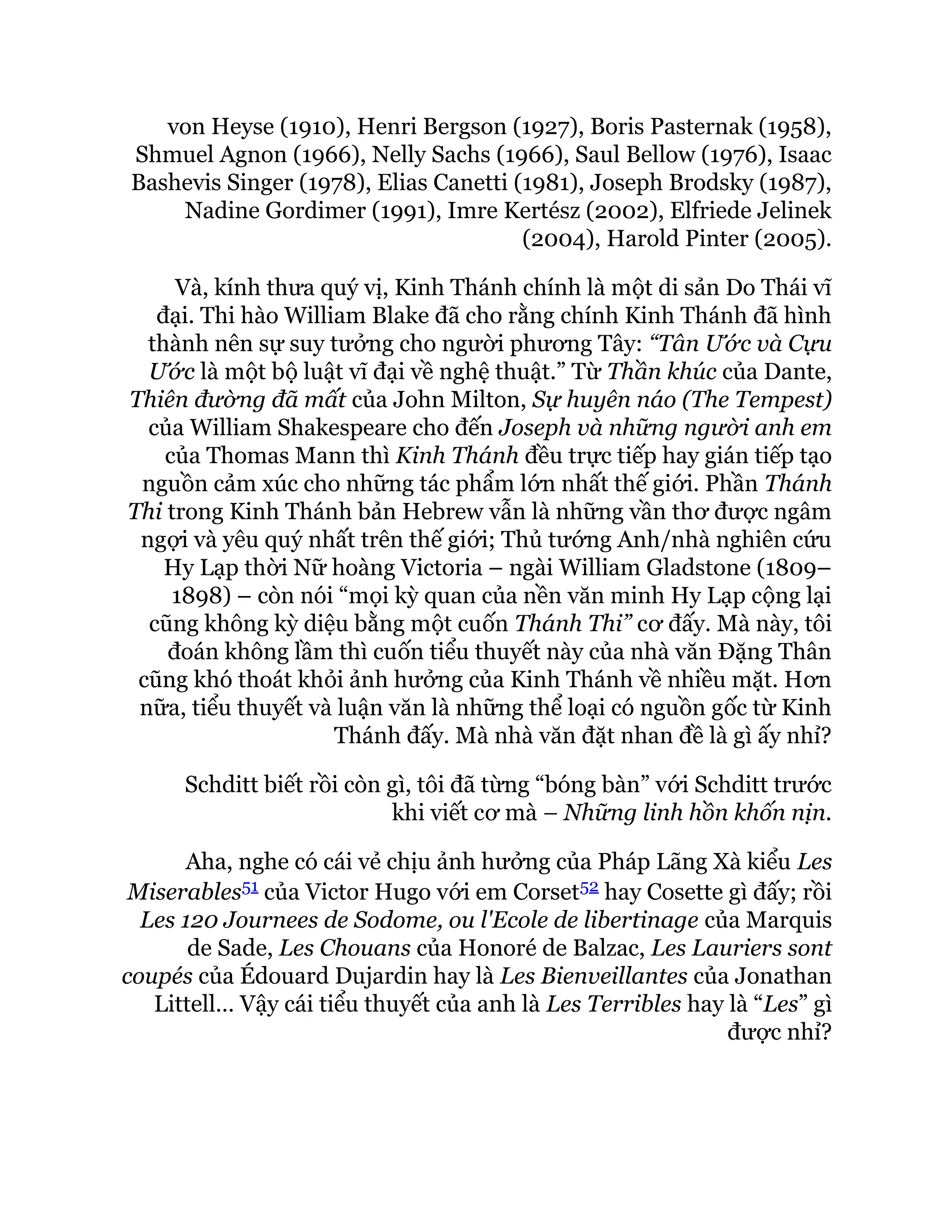 von Heyse (1910), Henri Bergson (1927), Boris Pasternak (1958),
Shmuel Agnon (1966), Nelly Sachs (1966), Saul Bellow (1976), Isaac
Bashevis Singer (1978), Elias Canetti (1981), Joseph Brodsky (1987),
Nadine Gordimer (1991), Imre Kertész (2002), Elfriede Jelinek
(2004), Harold Pinter (2005).
Và, kính thưa quý vị, Kinh Thánh chính là một di sản Do Thái vĩ
đại. Thi hào William Blake đã cho rằng chính Kinh Thánh đã hình
thành nên sự suy tưởng cho người phương Tây: “Tân Ước và Cựu
Ước là một bộ luật vĩ đại về nghệ thuật.” Từ Thần khúc của Dante,
Thiên đường đã mất của John Milton, Sự huyên náo (The Tempest)
của William Shakespeare cho đến Joseph và những người anh em
của Thomas Mann thì Kinh Thánh đều trực tiếp hay gián tiếp tạo
nguồn cảm xúc cho những tác phẩm lớn nhất thế giới. Phần Thánh
Thi trong Kinh Thánh bản Hebrew vẫn là những vần thơ được ngâm
ngợi và yêu quý nhất trên thế giới; Thủ tướng Anh/nhà nghiên cứu
Hy Lạp thời Nữ hoàng Victoria – ngài William Gladstone (1809–
1898) – còn nói “mọi kỳ quan của nền văn minh Hy Lạp cộng lại
cũng không kỳ diệu bằng một cuốn Thánh Thi” cơ đấy. Mà này, tôi
đoán không lầm thì cuốn tiểu thuyết này của nhà văn Đặng Thân
cũng khó thoát khỏi ảnh hưởng của Kinh Thánh về nhiều mặt. Hơn
nữa, tiểu thuyết và luận văn là những thể loại có nguồn gốc từ Kinh
Thánh đấy. Mà nhà văn đặt nhan đề là gì ấy nhỉ?
Schditt biết rồi còn gì, tôi đã từng “bóng bàn” với Schditt trước
khi viết cơ mà – Những linh hồn khốn nịn.
Aha, nghe có cái vẻ chịu ảnh hưởng của Pháp Lãng Xà kiểu Les
Miserables51 của Victor Hugo với em Corset52 hay Cosette gì đấy; rồi
Les 120 Journees de Sodome, ou l'Ecole de libertinage của Marquis
de Sade, Les Chouans của Honoré de Balzac, Les Lauriers sont
coupés của Édouard Dujardin hay là Les Bienveillantes của Jonathan
Littell… Vậy cái tiểu thuyết của anh là Les Terribles hay là “Les” gì
được nhỉ?
 