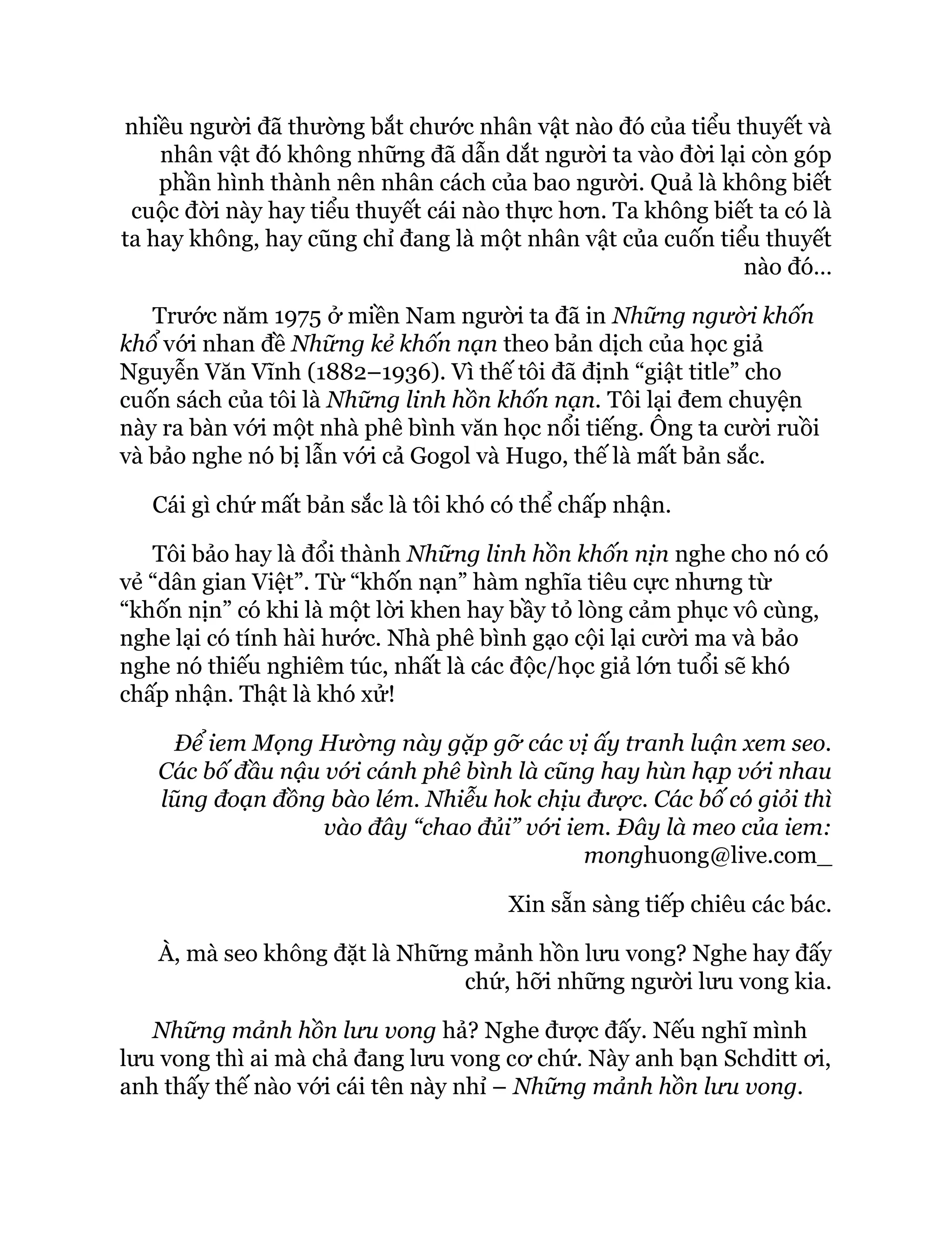 nhiều người đã thường bắt chước nhân vật nào đó của tiểu thuyết và
nhân vật đó không những đã dẫn dắt người ta vào đời lại còn góp
phần hình thành nên nhân cách của bao người. Quả là không biết
cuộc đời này hay tiểu thuyết cái nào thực hơn. Ta không biết ta có là
ta hay không, hay cũng chỉ đang là một nhân vật của cuốn tiểu thuyết
nào đó…
Trước năm 1975 ở miền Nam người ta đã in Những người khốn
khổ với nhan đề Những kẻ khốn nạn theo bản dịch của học giả
Nguyễn Văn Vĩnh (1882–1936). Vì thế tôi đã định “giật title” cho
cuốn sách của tôi là Những linh hồn khốn nạn. Tôi lại đem chuyện
này ra bàn với một nhà phê bình văn học nổi tiếng. Ông ta cười ruồi
và bảo nghe nó bị lẫn với cả Gogol và Hugo, thế là mất bản sắc.
Cái gì chứ mất bản sắc là tôi khó có thể chấp nhận.
Tôi bảo hay là đổi thành Những linh hồn khốn nịn nghe cho nó có
vẻ “dân gian Việt”. Từ “khốn nạn” hàm nghĩa tiêu cực nhưng từ
“khốn nịn” có khi là một lời khen hay bầy tỏ lòng cảm phục vô cùng,
nghe lại có tính hài hước. Nhà phê bình gạo cội lại cười ma và bảo
nghe nó thiếu nghiêm túc, nhất là các độc/học giả lớn tuổi sẽ khó
chấp nhận. Thật là khó xử!
Để iem Mọng Hường này gặp gỡ các vị ấy tranh luận xem seo.
Các bố đầu nậu với cánh phê bình là cũng hay hùn hạp với nhau
lũng đoạn đồng bào lém. Nhiễu hok chịu được. Các bố có giỏi thì
vào đây “chao đủi” với iem. Đây là meo của iem:
monghuong@live.com_
Xin sẵn sàng tiếp chiêu các bác.
À, mà seo không đặt là Những mảnh hồn lưu vong? Nghe hay đấy
chứ, hỡi những người lưu vong kia.
Những mảnh hồn lưu vong hả? Nghe được đấy. Nếu nghĩ mình
lưu vong thì ai mà chả đang lưu vong cơ chứ. Này anh bạn Schditt ơi,
anh thấy thế nào với cái tên này nhỉ – Những mảnh hồn lưu vong.
 