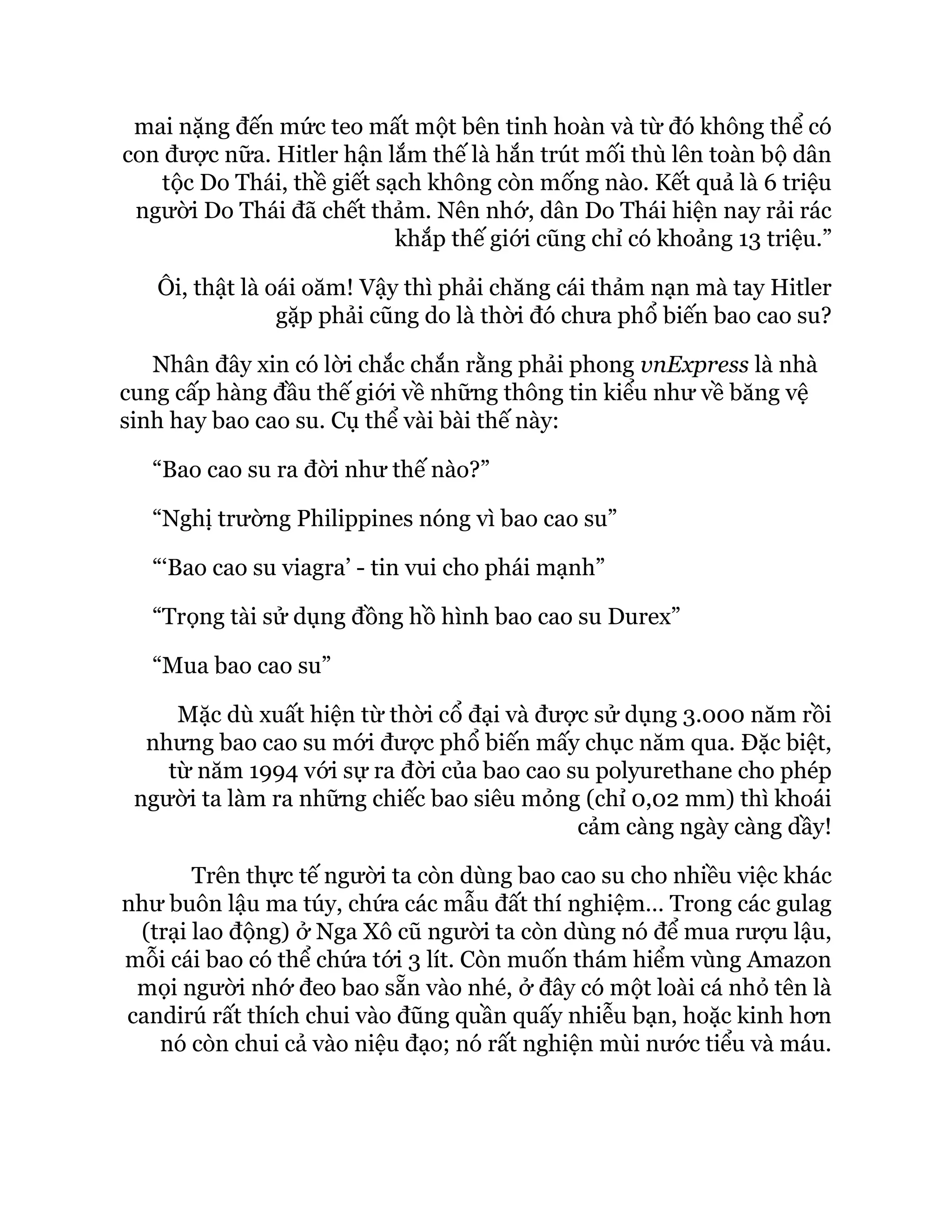 mai nặng đến mức teo mất một bên tinh hoàn và từ đó không thể có
con được nữa. Hitler hận lắm thế là hắn trút mối thù lên toàn bộ dân
tộc Do Thái, thề giết sạch không còn mống nào. Kết quả là 6 triệu
người Do Thái đã chết thảm. Nên nhớ, dân Do Thái hiện nay rải rác
khắp thế giới cũng chỉ có khoảng 13 triệu.”
Ôi, thật là oái oăm! Vậy thì phải chăng cái thảm nạn mà tay Hitler
gặp phải cũng do là thời đó chưa phổ biến bao cao su?
Nhân đây xin có lời chắc chắn rằng phải phong vnExpress là nhà
cung cấp hàng đầu thế giới về những thông tin kiểu như về băng vệ
sinh hay bao cao su. Cụ thể vài bài thế này:
“Bao cao su ra đời như thế nào?”
“Nghị trường Philippines nóng vì bao cao su”
“‘Bao cao su viagra’ - tin vui cho phái mạnh”
“Trọng tài sử dụng đồng hồ hình bao cao su Durex”
“Mua bao cao su”
Mặc dù xuất hiện từ thời cổ đại và được sử dụng 3.000 năm rồi
nhưng bao cao su mới được phổ biến mấy chục năm qua. Đặc biệt,
từ năm 1994 với sự ra đời của bao cao su polyurethane cho phép
người ta làm ra những chiếc bao siêu mỏng (chỉ 0,02 mm) thì khoái
cảm càng ngày càng dầy!
Trên thực tế người ta còn dùng bao cao su cho nhiều việc khác
như buôn lậu ma túy, chứa các mẫu đất thí nghiệm… Trong các gulag
(trại lao động) ở Nga Xô cũ người ta còn dùng nó để mua rượu lậu,
mỗi cái bao có thể chứa tới 3 lít. Còn muốn thám hiểm vùng Amazon
mọi người nhớ đeo bao sẵn vào nhé, ở đây có một loài cá nhỏ tên là
candirú rất thích chui vào đũng quần quấy nhiễu bạn, hoặc kinh hơn
nó còn chui cả vào niệu đạo; nó rất nghiện mùi nước tiểu và máu.
 