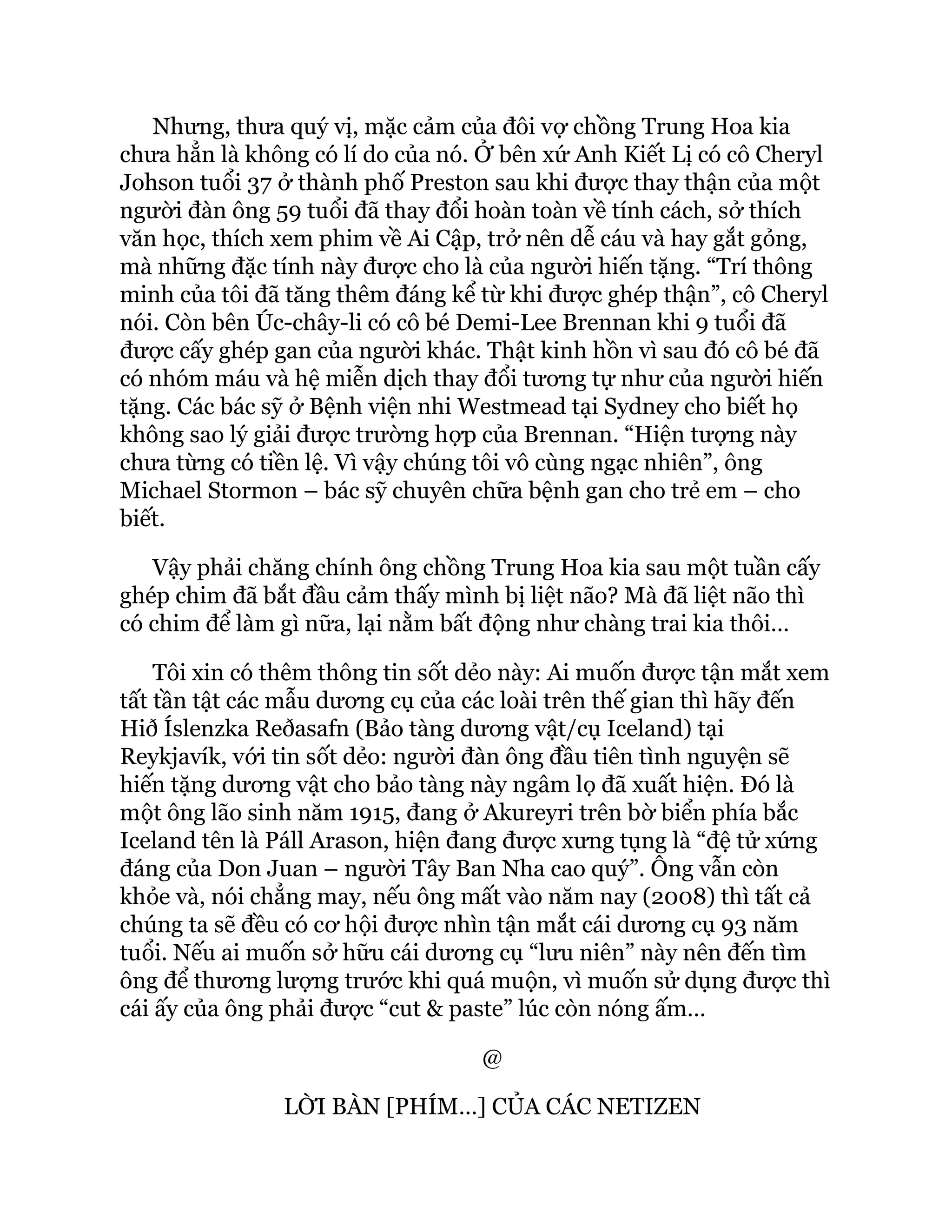 Nhưng, thưa quý vị, mặc cảm của đôi vợ chồng Trung Hoa kia
chưa hẳn là không có lí do của nó. Ở bên xứ Anh Kiết Lị có cô Cheryl
Johson tuổi 37 ở thành phố Preston sau khi được thay thận của một
người đàn ông 59 tuổi đã thay đổi hoàn toàn về tính cách, sở thích
văn học, thích xem phim về Ai Cập, trở nên dễ cáu và hay gắt gỏng,
mà những đặc tính này được cho là của người hiến tặng. “Trí thông
minh của tôi đã tăng thêm đáng kể từ khi được ghép thận”, cô Cheryl
nói. Còn bên Úc-chây-li có cô bé Demi-Lee Brennan khi 9 tuổi đã
được cấy ghép gan của người khác. Thật kinh hồn vì sau đó cô bé đã
có nhóm máu và hệ miễn dịch thay đổi tương tự như của người hiến
tặng. Các bác sỹ ở Bệnh viện nhi Westmead tại Sydney cho biết họ
không sao lý giải được trường hợp của Brennan. “Hiện tượng này
chưa từng có tiền lệ. Vì vậy chúng tôi vô cùng ngạc nhiên”, ông
Michael Stormon – bác sỹ chuyên chữa bệnh gan cho trẻ em – cho
biết.
Vậy phải chăng chính ông chồng Trung Hoa kia sau một tuần cấy
ghép chim đã bắt đầu cảm thấy mình bị liệt não? Mà đã liệt não thì
có chim để làm gì nữa, lại nằm bất động như chàng trai kia thôi…
Tôi xin có thêm thông tin sốt dẻo này: Ai muốn được tận mắt xem
tất tần tật các mẫu dương cụ của các loài trên thế gian thì hãy đến
Hið Íslenzka Reðasafn (Bảo tàng dương vật/cụ Iceland) tại
Reykjavík, với tin sốt dẻo: người đàn ông đầu tiên tình nguyện sẽ
hiến tặng dương vật cho bảo tàng này ngâm lọ đã xuất hiện. Đó là
một ông lão sinh năm 1915, đang ở Akureyri trên bờ biển phía bắc
Iceland tên là Páll Arason, hiện đang được xưng tụng là “đệ tử xứng
đáng của Don Juan – người Tây Ban Nha cao quý”. Ông vẫn còn
khỏe và, nói chẳng may, nếu ông mất vào năm nay (2008) thì tất cả
chúng ta sẽ đều có cơ hội được nhìn tận mắt cái dương cụ 93 năm
tuổi. Nếu ai muốn sở hữu cái dương cụ “lưu niên” này nên đến tìm
ông để thương lượng trước khi quá muộn, vì muốn sử dụng được thì
cái ấy của ông phải được “cut & paste” lúc còn nóng ấm…
@
LỜI BÀN [PHÍM…] CỦA CÁC NETIZEN
 