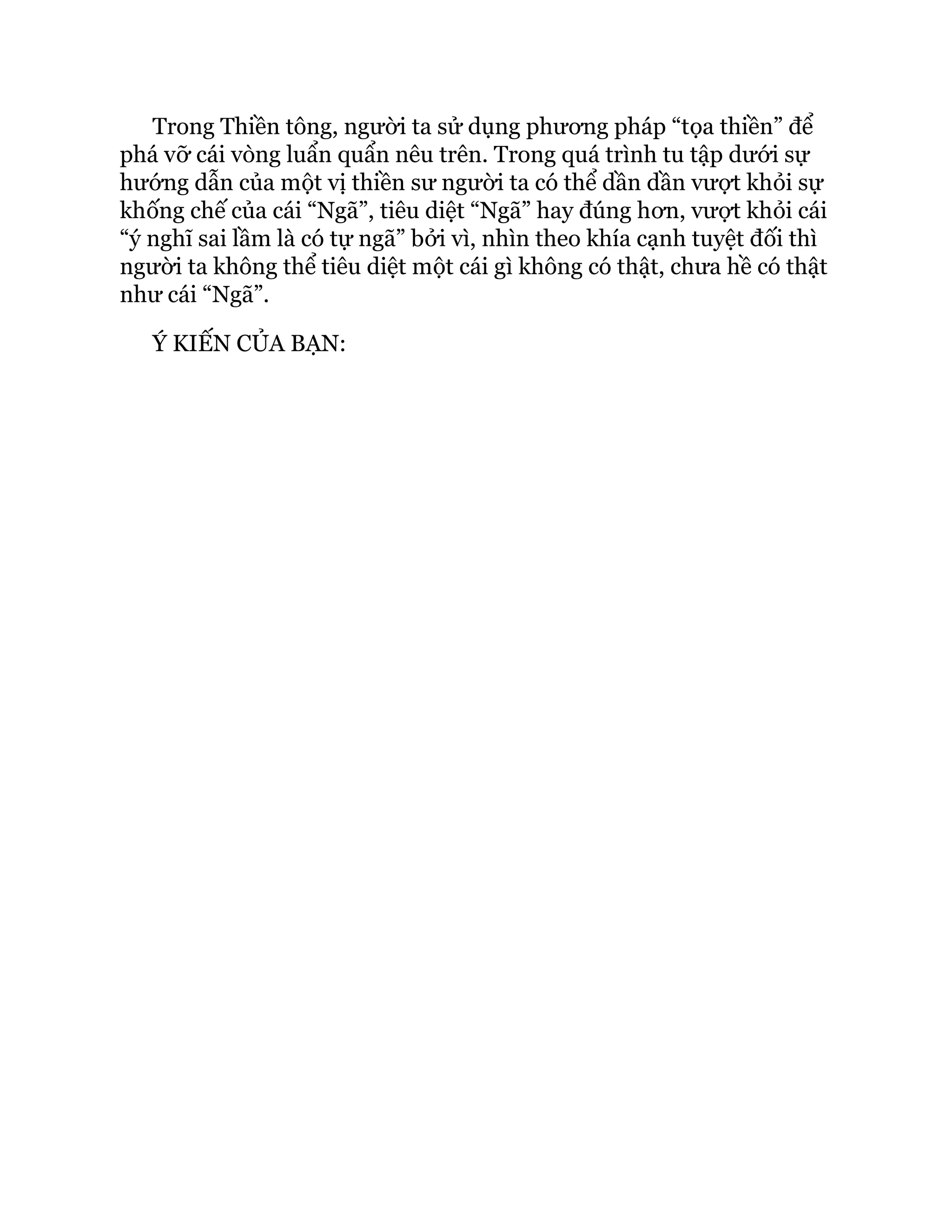 Trong Thiền tông, người ta sử dụng phương pháp “tọa thiền” để
phá vỡ cái vòng luẩn quẩn nêu trên. Trong quá trình tu tập dưới sự
hướng dẫn của một vị thiền sư người ta có thể dần dần vượt khỏi sự
khống chế của cái “Ngã”, tiêu diệt “Ngã” hay đúng hơn, vượt khỏi cái
“ý nghĩ sai lầm là có tự ngã” bởi vì, nhìn theo khía cạnh tuyệt đối thì
người ta không thể tiêu diệt một cái gì không có thật, chưa hề có thật
như cái “Ngã”.
Ý KIẾN CỦA BẠN:
 