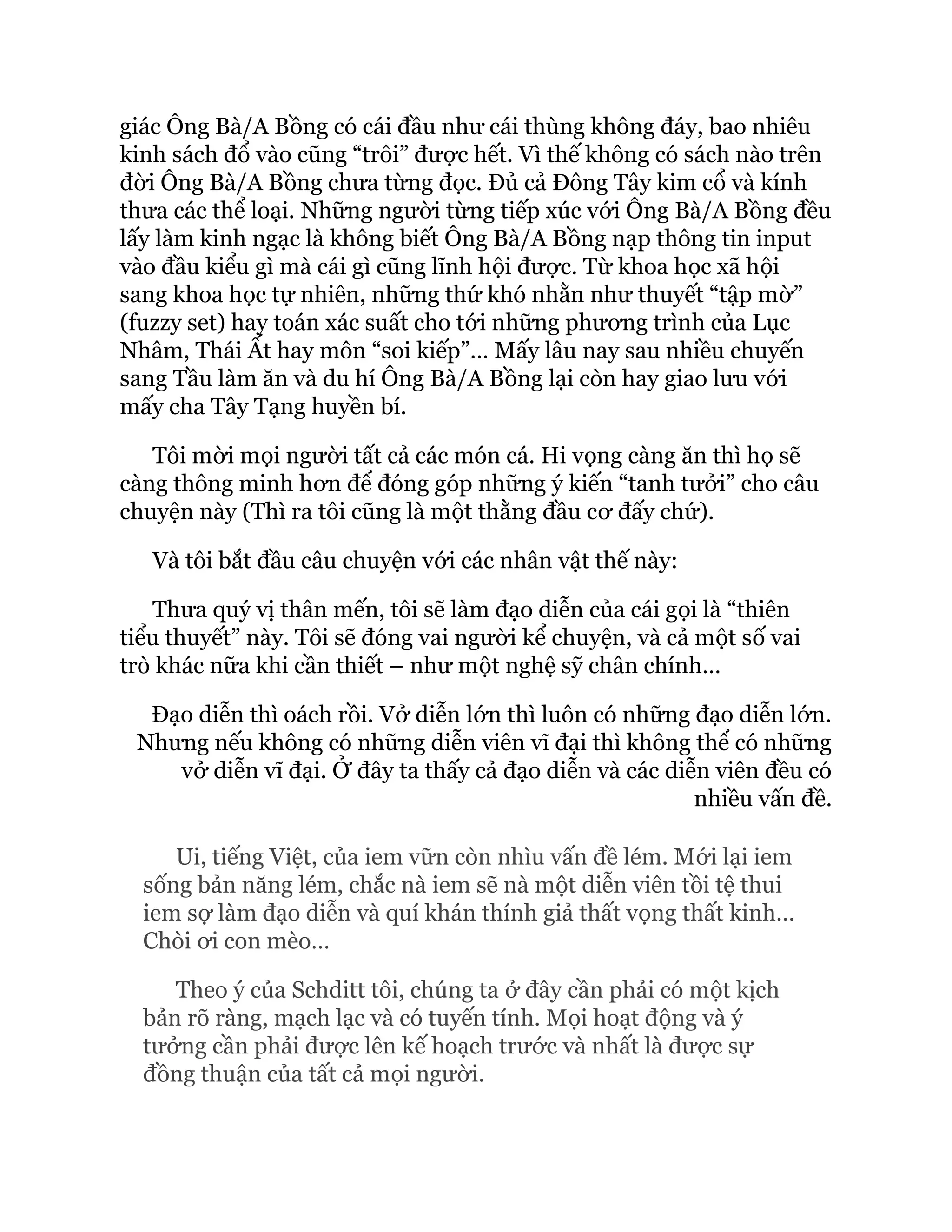 giác Ông Bà/A Bồng có cái đầu như cái thùng không đáy, bao nhiêu
kinh sách đổ vào cũng “trôi” được hết. Vì thế không có sách nào trên
đời Ông Bà/A Bồng chưa từng đọc. Đủ cả Đông Tây kim cổ và kính
thưa các thể loại. Những người từng tiếp xúc với Ông Bà/A Bồng đều
lấy làm kinh ngạc là không biết Ông Bà/A Bồng nạp thông tin input
vào đầu kiểu gì mà cái gì cũng lĩnh hội được. Từ khoa học xã hội
sang khoa học tự nhiên, những thứ khó nhằn như thuyết “tập mờ”
(fuzzy set) hay toán xác suất cho tới những phương trình của Lục
Nhâm, Thái Ất hay môn “soi kiếp”… Mấy lâu nay sau nhiều chuyến
sang Tầu làm ăn và du hí Ông Bà/A Bồng lại còn hay giao lưu với
mấy cha Tây Tạng huyền bí.
Tôi mời mọi người tất cả các món cá. Hi vọng càng ăn thì họ sẽ
càng thông minh hơn để đóng góp những ý kiến “tanh tưởi” cho câu
chuyện này (Thì ra tôi cũng là một thằng đầu cơ đấy chứ).
Và tôi bắt đầu câu chuyện với các nhân vật thế này:
Thưa quý vị thân mến, tôi sẽ làm đạo diễn của cái gọi là “thiên
tiểu thuyết” này. Tôi sẽ đóng vai người kể chuyện, và cả một số vai
trò khác nữa khi cần thiết – như một nghệ sỹ chân chính…
Đạo diễn thì oách rồi. Vở diễn lớn thì luôn có những đạo diễn lớn.
Nhưng nếu không có những diễn viên vĩ đại thì không thể có những
vở diễn vĩ đại. Ở đây ta thấy cả đạo diễn và các diễn viên đều có
nhiều vấn đề.
Ui, tiếng Việt, của iem vữn còn nhìu vấn đề lém. Mới lại iem
sống bản năng lém, chắc nà iem sẽ nà một diễn viên tồi tệ thui
iem sợ làm đạo diễn và quí khán thính giả thất vọng thất kinh…
Chòi ơi con mèo…
Theo ý của Schditt tôi, chúng ta ở đây cần phải có một kịch
bản rõ ràng, mạch lạc và có tuyến tính. Mọi hoạt động và ý
tưởng cần phải được lên kế hoạch trước và nhất là được sự
đồng thuận của tất cả mọi người.
 