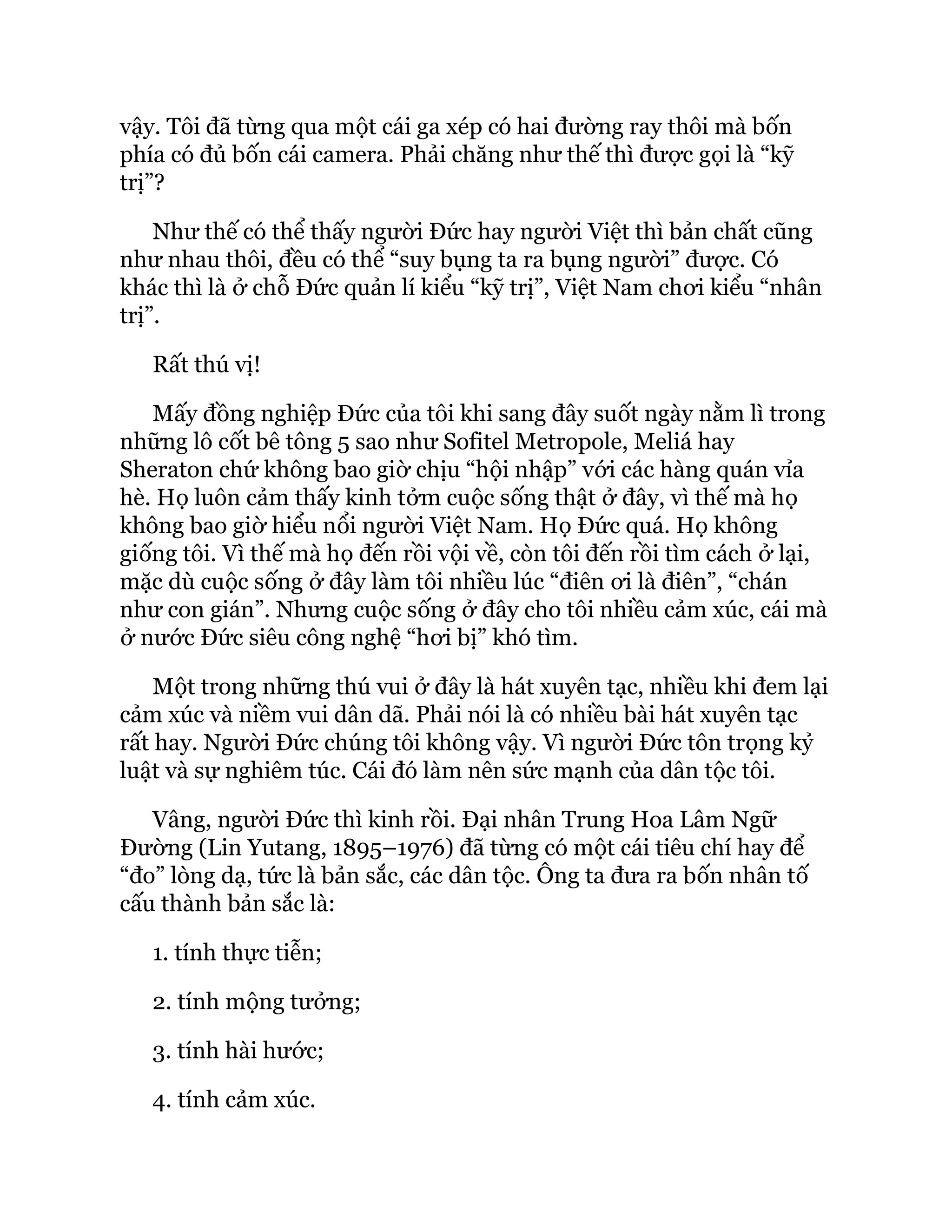 vậy. Tôi đã từng qua một cái ga xép có hai đường ray thôi mà bốn
phía có đủ bốn cái camera. Phải chăng như thế thì được gọi là “kỹ
trị”?
Như thế có thể thấy người Đức hay người Việt thì bản chất cũng
như nhau thôi, đều có thể “suy bụng ta ra bụng người” được. Có
khác thì là ở chỗ Đức quản lí kiểu “kỹ trị”, Việt Nam chơi kiểu “nhân
trị”.
Rất thú vị!
Mấy đồng nghiệp Đức của tôi khi sang đây suốt ngày nằm lì trong
những lô cốt bê tông 5 sao như Sofitel Metropole, Meliá hay
Sheraton chứ không bao giờ chịu “hội nhập” với các hàng quán vỉa
hè. Họ luôn cảm thấy kinh tởm cuộc sống thật ở đây, vì thế mà họ
không bao giờ hiểu nổi người Việt Nam. Họ Đức quá. Họ không
giống tôi. Vì thế mà họ đến rồi vội về, còn tôi đến rồi tìm cách ở lại,
mặc dù cuộc sống ở đây làm tôi nhiều lúc “điên ơi là điên”, “chán
như con gián”. Nhưng cuộc sống ở đây cho tôi nhiều cảm xúc, cái mà
ở nước Đức siêu công nghệ “hơi bị” khó tìm.
Một trong những thú vui ở đây là hát xuyên tạc, nhiều khi đem lại
cảm xúc và niềm vui dân dã. Phải nói là có nhiều bài hát xuyên tạc
rất hay. Người Đức chúng tôi không vậy. Vì người Đức tôn trọng kỷ
luật và sự nghiêm túc. Cái đó làm nên sức mạnh của dân tộc tôi.
Vâng, người Đức thì kinh rồi. Đại nhân Trung Hoa Lâm Ngữ
Đường (Lin Yutang, 1895–1976) đã từng có một cái tiêu chí hay để
“đo” lòng dạ, tức là bản sắc, các dân tộc. Ông ta đưa ra bốn nhân tố
cấu thành bản sắc là:
1. tính thực tiễn;
2. tính mộng tưởng;
3. tính hài hước;
4. tính cảm xúc.
 