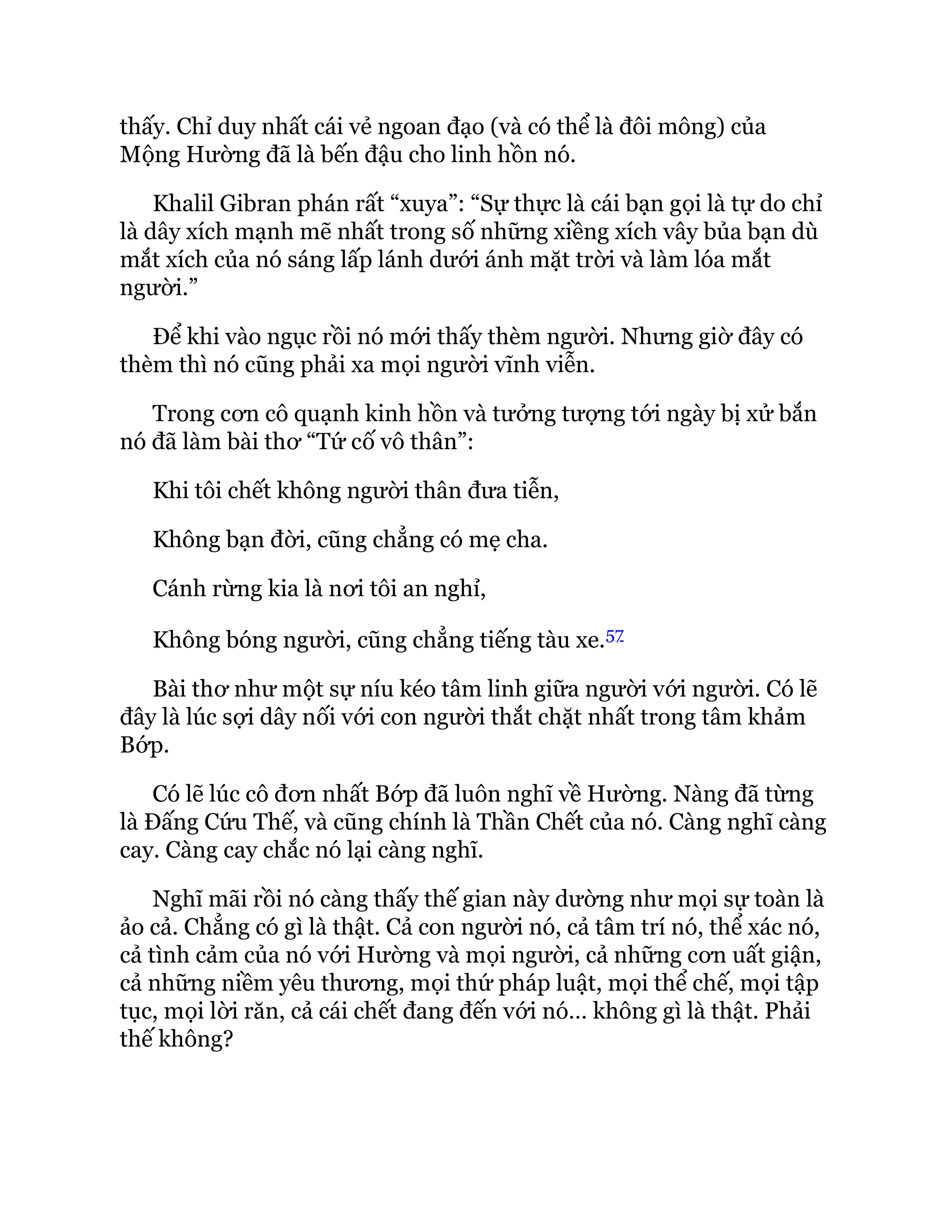 thấy. Chỉ duy nhất cái vẻ ngoan đạo (và có thể là đôi mông) của
Mộng Hường đã là bến đậu cho linh hồn nó.
Khalil Gibran phán rất “xuya”: “Sự thực là cái bạn gọi là tự do chỉ
là dây xích mạnh mẽ nhất trong số những xiềng xích vây bủa bạn dù
mắt xích của nó sáng lấp lánh dưới ánh mặt trời và làm lóa mắt
người.”
Để khi vào ngục rồi nó mới thấy thèm người. Nhưng giờ đây có
thèm thì nó cũng phải xa mọi người vĩnh viễn.
Trong cơn cô quạnh kinh hồn và tưởng tượng tới ngày bị xử bắn
nó đã làm bài thơ “Tứ cố vô thân”:
Khi tôi chết không người thân đưa tiễn,
Không bạn đời, cũng chẳng có mẹ cha.
Cánh rừng kia là nơi tôi an nghỉ,
Không bóng người, cũng chẳng tiếng tàu xe.57
Bài thơ như một sự níu kéo tâm linh giữa người với người. Có lẽ
đây là lúc sợi dây nối với con người thắt chặt nhất trong tâm khảm
Bớp.
Có lẽ lúc cô đơn nhất Bớp đã luôn nghĩ về Hường. Nàng đã từng
là Đấng Cứu Thế, và cũng chính là Thần Chết của nó. Càng nghĩ càng
cay. Càng cay chắc nó lại càng nghĩ.
Nghĩ mãi rồi nó càng thấy thế gian này dường như mọi sự toàn là
ảo cả. Chẳng có gì là thật. Cả con người nó, cả tâm trí nó, thể xác nó,
cả tình cảm của nó với Hường và mọi người, cả những cơn uất giận,
cả những niềm yêu thương, mọi thứ pháp luật, mọi thể chế, mọi tập
tục, mọi lời răn, cả cái chết đang đến với nó… không gì là thật. Phải
thế không?
 