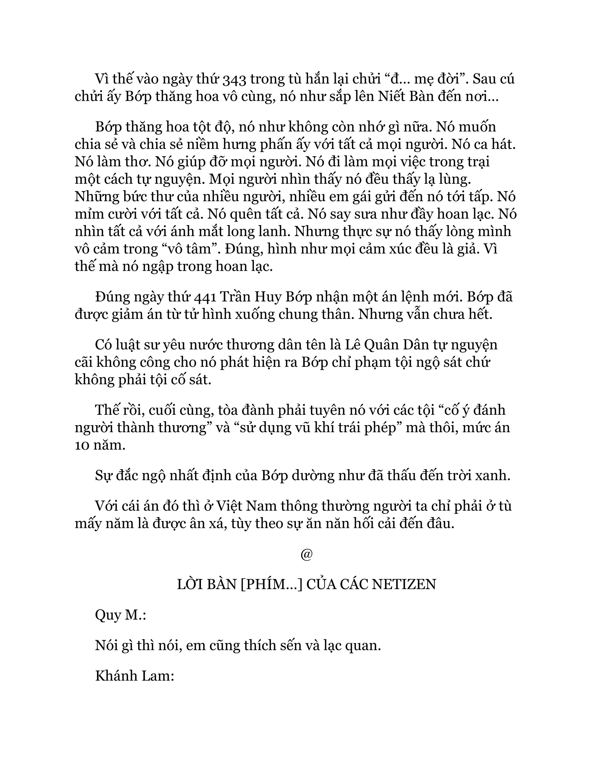 Vì thế vào ngày thứ 343 trong tù hắn lại chửi “đ… mẹ đời”. Sau cú
chửi ấy Bớp thăng hoa vô cùng, nó như sắp lên Niết Bàn đến nơi…
Bớp thăng hoa tột độ, nó như không còn nhớ gì nữa. Nó muốn
chia sẻ và chia sẻ niềm hưng phấn ấy với tất cả mọi người. Nó ca hát.
Nó làm thơ. Nó giúp đỡ mọi người. Nó đi làm mọi việc trong trại
một cách tự nguyện. Mọi người nhìn thấy nó đều thấy lạ lùng.
Những bức thư của nhiều người, nhiều em gái gửi đến nó tới tấp. Nó
mỉm cười với tất cả. Nó quên tất cả. Nó say sưa như đầy hoan lạc. Nó
nhìn tất cả với ánh mắt long lanh. Nhưng thực sự nó thấy lòng mình
vô cảm trong “vô tâm”. Đúng, hình như mọi cảm xúc đều là giả. Vì
thế mà nó ngập trong hoan lạc.
Đúng ngày thứ 441 Trần Huy Bớp nhận một án lệnh mới. Bớp đã
được giảm án từ tử hình xuống chung thân. Nhưng vẫn chưa hết.
Có luật sư yêu nước thương dân tên là Lê Quân Dân tự nguyện
cãi không công cho nó phát hiện ra Bớp chỉ phạm tội ngộ sát chứ
không phải tội cố sát.
Thế rồi, cuối cùng, tòa đành phải tuyên nó với các tội “cố ý đánh
người thành thương” và “sử dụng vũ khí trái phép” mà thôi, mức án
10 năm.
Sự đắc ngộ nhất định của Bớp dường như đã thấu đến trời xanh.
Với cái án đó thì ở Việt Nam thông thường người ta chỉ phải ở tù
mấy năm là được ân xá, tùy theo sự ăn năn hối cải đến đâu.
@
LỜI BÀN [PHÍM…] CỦA CÁC NETIZEN
Quy M.:
Nói gì thì nói, em cũng thích sến và lạc quan.
Khánh Lam:
 
