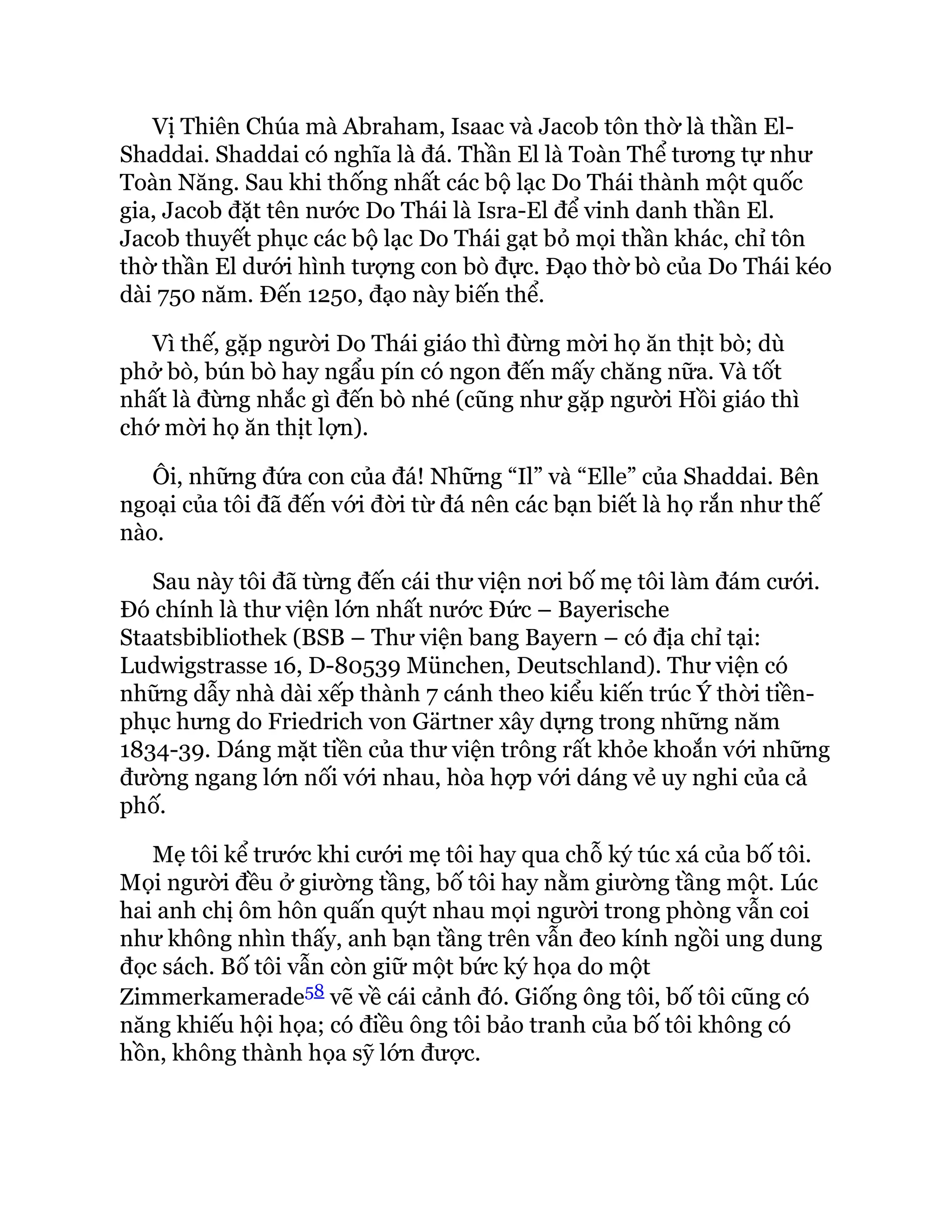 Vị Thiên Chúa mà Abraham, Isaac và Jacob tôn thờ là thần El-
Shaddai. Shaddai có nghĩa là đá. Thần El là Toàn Thể tương tự như
Toàn Năng. Sau khi thống nhất các bộ lạc Do Thái thành một quốc
gia, Jacob đặt tên nước Do Thái là Isra-El để vinh danh thần El.
Jacob thuyết phục các bộ lạc Do Thái gạt bỏ mọi thần khác, chỉ tôn
thờ thần El dưới hình tượng con bò đực. Đạo thờ bò của Do Thái kéo
dài 750 năm. Đến 1250, đạo này biến thể.
Vì thế, gặp người Do Thái giáo thì đừng mời họ ăn thịt bò; dù
phở bò, bún bò hay ngẩu pín có ngon đến mấy chăng nữa. Và tốt
nhất là đừng nhắc gì đến bò nhé (cũng như gặp người Hồi giáo thì
chớ mời họ ăn thịt lợn).
Ôi, những đứa con của đá! Những “Il” và “Elle” của Shaddai. Bên
ngoại của tôi đã đến với đời từ đá nên các bạn biết là họ rắn như thế
nào.
Sau này tôi đã từng đến cái thư viện nơi bố mẹ tôi làm đám cưới.
Đó chính là thư viện lớn nhất nước Đức – Bayerische
Staatsbibliothek (BSB – Thư viện bang Bayern – có địa chỉ tại:
Ludwigstrasse 16, D-80539 München, Deutschland). Thư viện có
những dẫy nhà dài xếp thành 7 cánh theo kiểu kiến trúc Ý thời tiền-
phục hưng do Friedrich von Gärtner xây dựng trong những năm
1834-39. Dáng mặt tiền của thư viện trông rất khỏe khoắn với những
đường ngang lớn nối với nhau, hòa hợp với dáng vẻ uy nghi của cả
phố.
Mẹ tôi kể trước khi cưới mẹ tôi hay qua chỗ ký túc xá của bố tôi.
Mọi người đều ở giường tầng, bố tôi hay nằm giường tầng một. Lúc
hai anh chị ôm hôn quấn quýt nhau mọi người trong phòng vẫn coi
như không nhìn thấy, anh bạn tầng trên vẫn đeo kính ngồi ung dung
đọc sách. Bố tôi vẫn còn giữ một bức ký họa do một
Zimmerkamerade58 vẽ về cái cảnh đó. Giống ông tôi, bố tôi cũng có
năng khiếu hội họa; có điều ông tôi bảo tranh của bố tôi không có
hồn, không thành họa sỹ lớn được.
 