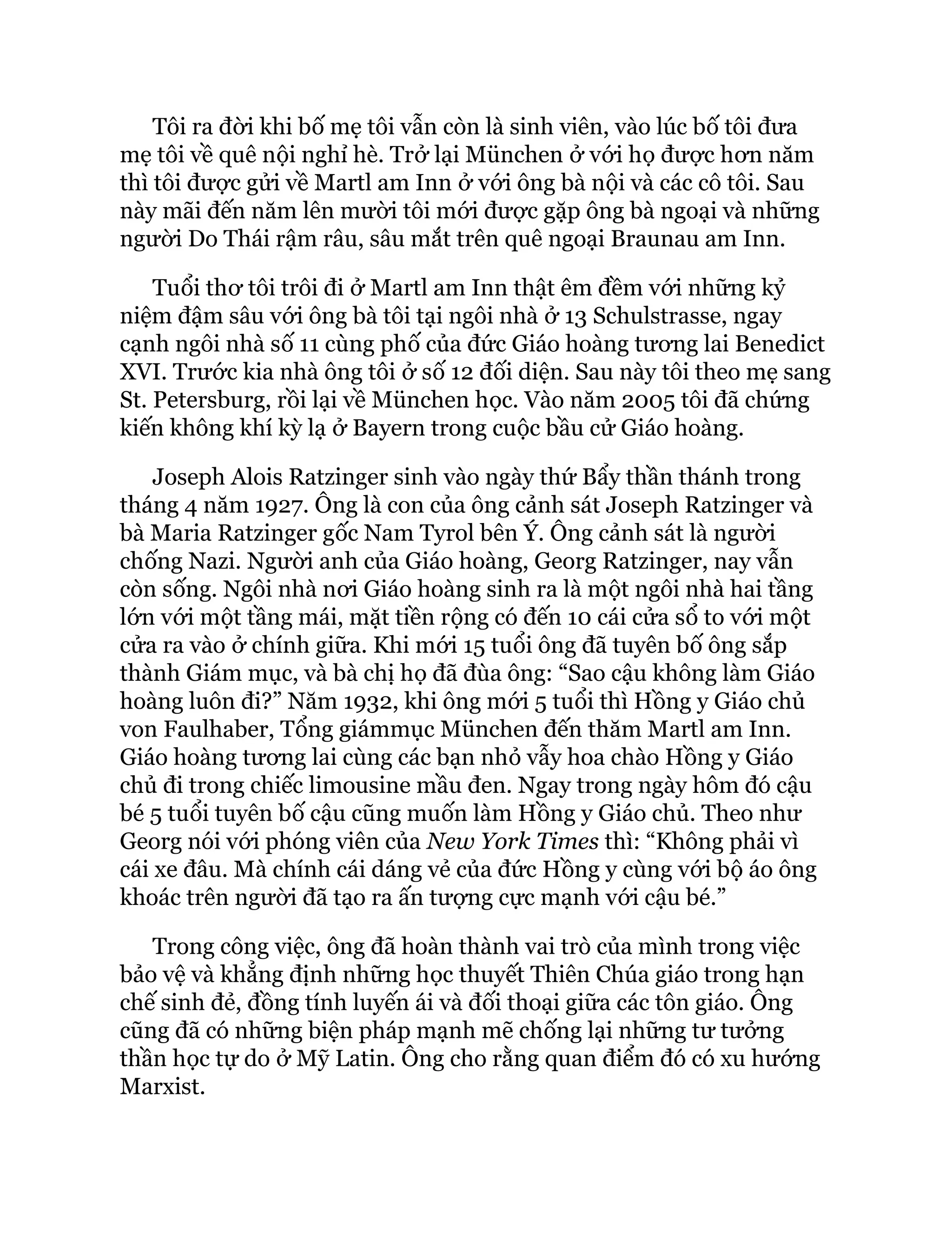 Tôi ra đời khi bố mẹ tôi vẫn còn là sinh viên, vào lúc bố tôi đưa
mẹ tôi về quê nội nghỉ hè. Trở lại München ở với họ được hơn năm
thì tôi được gửi về Martl am Inn ở với ông bà nội và các cô tôi. Sau
này mãi đến năm lên mười tôi mới được gặp ông bà ngoại và những
người Do Thái rậm râu, sâu mắt trên quê ngoại Braunau am Inn.
Tuổi thơ tôi trôi đi ở Martl am Inn thật êm đềm với những kỷ
niệm đậm sâu với ông bà tôi tại ngôi nhà ở 13 Schulstrasse, ngay
cạnh ngôi nhà số 11 cùng phố của đức Giáo hoàng tương lai Benedict
XVI. Trước kia nhà ông tôi ở số 12 đối diện. Sau này tôi theo mẹ sang
St. Petersburg, rồi lại về München học. Vào năm 2005 tôi đã chứng
kiến không khí kỳ lạ ở Bayern trong cuộc bầu cử Giáo hoàng.
Joseph Alois Ratzinger sinh vào ngày thứ Bẩy thần thánh trong
tháng 4 năm 1927. Ông là con của ông cảnh sát Joseph Ratzinger và
bà Maria Ratzinger gốc Nam Tyrol bên Ý. Ông cảnh sát là người
chống Nazi. Người anh của Giáo hoàng, Georg Ratzinger, nay vẫn
còn sống. Ngôi nhà nơi Giáo hoàng sinh ra là một ngôi nhà hai tầng
lớn với một tầng mái, mặt tiền rộng có đến 10 cái cửa sổ to với một
cửa ra vào ở chính giữa. Khi mới 15 tuổi ông đã tuyên bố ông sắp
thành Giám mục, và bà chị họ đã đùa ông: “Sao cậu không làm Giáo
hoàng luôn đi?” Năm 1932, khi ông mới 5 tuổi thì Hồng y Giáo chủ
von Faulhaber, Tổng giámmục München đến thăm Martl am Inn.
Giáo hoàng tương lai cùng các bạn nhỏ vẫy hoa chào Hồng y Giáo
chủ đi trong chiếc limousine mầu đen. Ngay trong ngày hôm đó cậu
bé 5 tuổi tuyên bố cậu cũng muốn làm Hồng y Giáo chủ. Theo như
Georg nói với phóng viên của New York Times thì: “Không phải vì
cái xe đâu. Mà chính cái dáng vẻ của đức Hồng y cùng với bộ áo ông
khoác trên người đã tạo ra ấn tượng cực mạnh với cậu bé.”
Trong công việc, ông đã hoàn thành vai trò của mình trong việc
bảo vệ và khẳng định những học thuyết Thiên Chúa giáo trong hạn
chế sinh đẻ, đồng tính luyến ái và đối thoại giữa các tôn giáo. Ông
cũng đã có những biện pháp mạnh mẽ chống lại những tư tưởng
thần học tự do ở Mỹ Latin. Ông cho rằng quan điểm đó có xu hướng
Marxist.
 