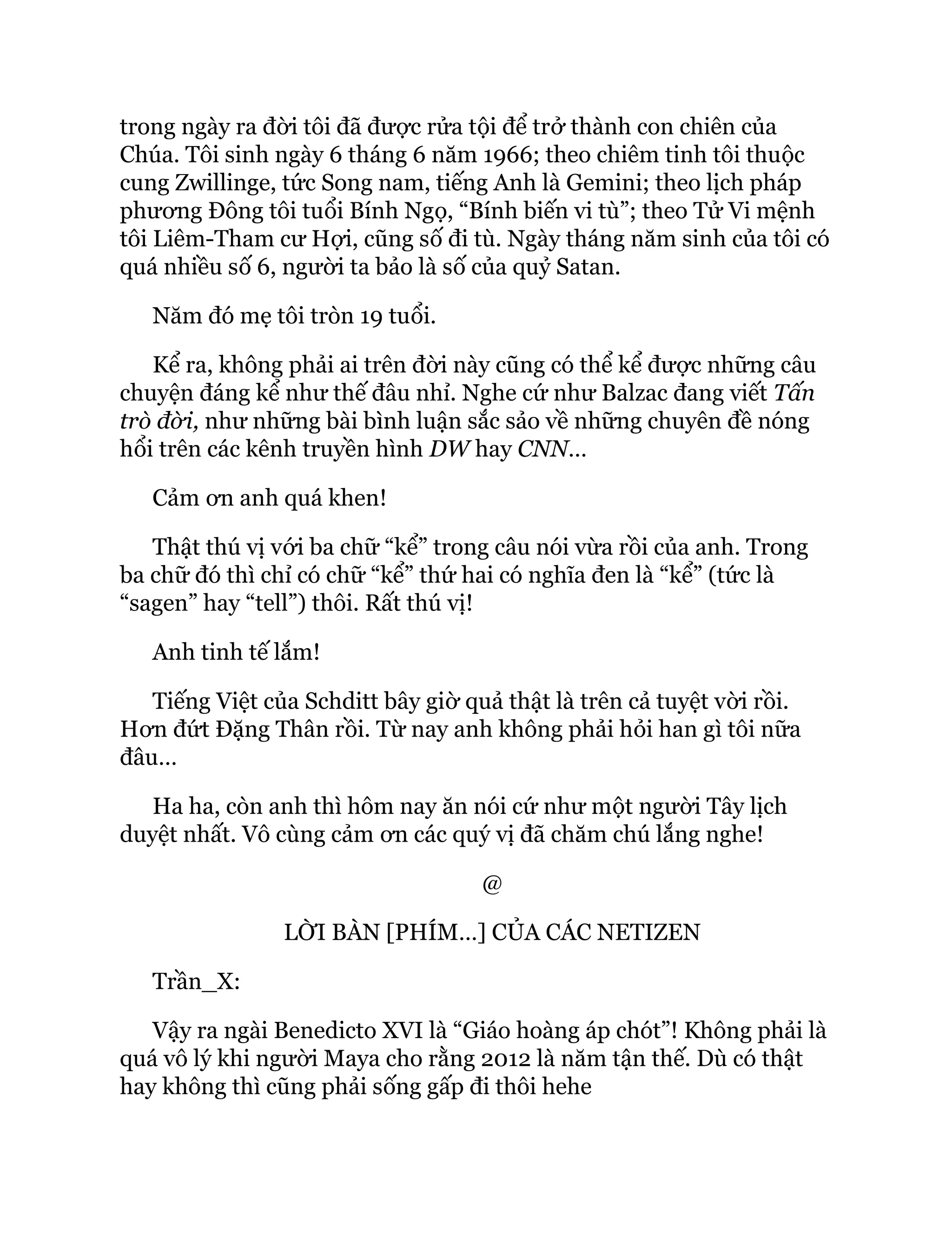 trong ngày ra đời tôi đã được rửa tội để trở thành con chiên của
Chúa. Tôi sinh ngày 6 tháng 6 năm 1966; theo chiêm tinh tôi thuộc
cung Zwillinge, tức Song nam, tiếng Anh là Gemini; theo lịch pháp
phương Đông tôi tuổi Bính Ngọ, “Bính biến vi tù”; theo Tử Vi mệnh
tôi Liêm-Tham cư Hợi, cũng số đi tù. Ngày tháng năm sinh của tôi có
quá nhiều số 6, người ta bảo là số của quỷ Satan.
Năm đó mẹ tôi tròn 19 tuổi.
Kể ra, không phải ai trên đời này cũng có thể kể được những câu
chuyện đáng kể như thế đâu nhỉ. Nghe cứ như Balzac đang viết Tấn
trò đời, như những bài bình luận sắc sảo về những chuyên đề nóng
hổi trên các kênh truyền hình DW hay CNN…
Cảm ơn anh quá khen!
Thật thú vị với ba chữ “kể” trong câu nói vừa rồi của anh. Trong
ba chữ đó thì chỉ có chữ “kể” thứ hai có nghĩa đen là “kể” (tức là
“sagen” hay “tell”) thôi. Rất thú vị!
Anh tinh tế lắm!
Tiếng Việt của Schditt bây giờ quả thật là trên cả tuyệt vời rồi.
Hơn đứt Đặng Thân rồi. Từ nay anh không phải hỏi han gì tôi nữa
đâu…
Ha ha, còn anh thì hôm nay ăn nói cứ như một người Tây lịch
duyệt nhất. Vô cùng cảm ơn các quý vị đã chăm chú lắng nghe!
@
LỜI BÀN [PHÍM…] CỦA CÁC NETIZEN
Trần_X:
Vậy ra ngài Benedicto XVI là “Giáo hoàng áp chót”! Không phải là
quá vô lý khi người Maya cho rằng 2012 là năm tận thế. Dù có thật
hay không thì cũng phải sống gấp đi thôi hehe
 