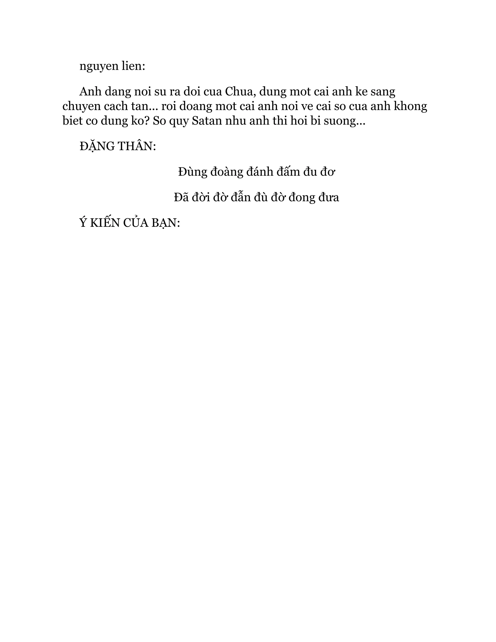 nguyen lien:
Anh dang noi su ra doi cua Chua, dung mot cai anh ke sang
chuyen cach tan... roi doang mot cai anh noi ve cai so cua anh khong
biet co dung ko? So quy Satan nhu anh thi hoi bi suong...
ĐẶNG THÂN:
Đùng đoàng đánh đấm đu đơ
Đã đời đờ đẫn đù đờ đong đưa
Ý KIẾN CỦA BẠN:
 