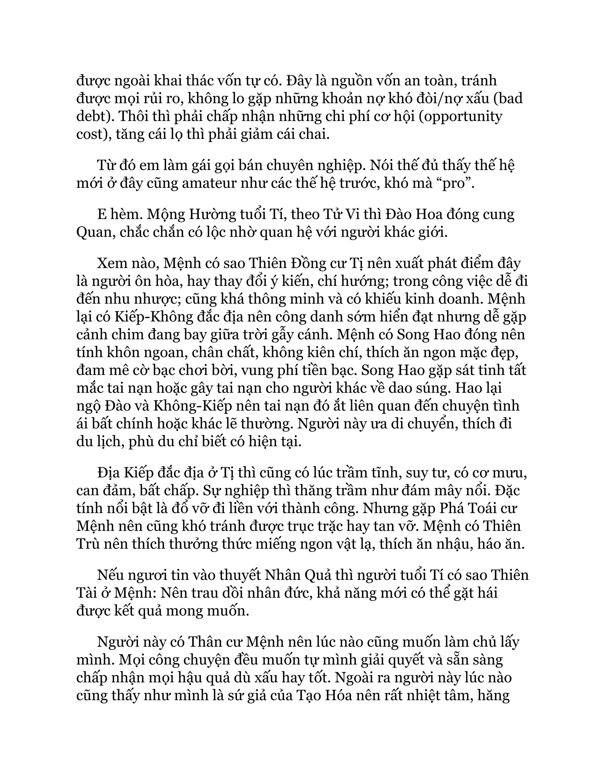 được ngoài khai thác vốn tự có. Đây là nguồn vốn an toàn, tránh
được mọi rủi ro, không lo gặp những khoản nợ khó đòi/nợ xấu (bad
debt). Thôi thì phải chấp nhận những chi phí cơ hội (opportunity
cost), tăng cái lọ thì phải giảm cái chai.
Từ đó em làm gái gọi bán chuyên nghiệp. Nói thế đủ thấy thế hệ
mới ở đây cũng amateur như các thế hệ trước, khó mà “pro”.
E hèm. Mộng Hường tuổi Tí, theo Tử Vi thì Đào Hoa đóng cung
Quan, chắc chắn có lộc nhờ quan hệ với người khác giới.
Xem nào, Mệnh có sao Thiên Đồng cư Tị nên xuất phát điểm đây
là người ôn hòa, hay thay đổi ý kiến, chí hướng; trong công việc dễ đi
đến nhu nhược; cũng khá thông minh và có khiếu kinh doanh. Mệnh
lại có Kiếp-Không đắc địa nên công danh sớm hiển đạt nhưng dễ gặp
cảnh chim đang bay giữa trời gẫy cánh. Mệnh có Song Hao đóng nên
tính khôn ngoan, chân chất, không kiên chí, thích ăn ngon mặc đẹp,
đam mê cờ bạc chơi bời, vung phí tiền bạc. Song Hao gặp sát tinh tất
mắc tai nạn hoặc gây tai nạn cho người khác về dao súng. Hao lại
ngộ Đào và Không-Kiếp nên tai nạn đó ắt liên quan đến chuyện tình
ái bất chính hoặc khác lẽ thường. Người này ưa di chuyển, thích đi
du lịch, phù du chỉ biết có hiện tại.
Địa Kiếp đắc địa ở Tị thì cũng có lúc trầm tĩnh, suy tư, có cơ mưu,
can đảm, bất chấp. Sự nghiệp thì thăng trầm như đám mây nổi. Đặc
tính nổi bật là đổ vỡ đi liền với thành công. Nhưng gặp Phá Toái cư
Mệnh nên cũng khó tránh được trục trặc hay tan vỡ. Mệnh có Thiên
Trù nên thích thưởng thức miếng ngon vật lạ, thích ăn nhậu, háo ăn.
Nếu ngươi tin vào thuyết Nhân Quả thì người tuổi Tí có sao Thiên
Tài ở Mệnh: Nên trau dồi nhân đức, khả năng mới có thể gặt hái
được kết quả mong muốn.
Người này có Thân cư Mệnh nên lúc nào cũng muốn làm chủ lấy
mình. Mọi công chuyện đều muốn tự mình giải quyết và sẵn sàng
chấp nhận mọi hậu quả dù xấu hay tốt. Ngoài ra người này lúc nào
cũng thấy như mình là sứ giả của Tạo Hóa nên rất nhiệt tâm, hăng
 