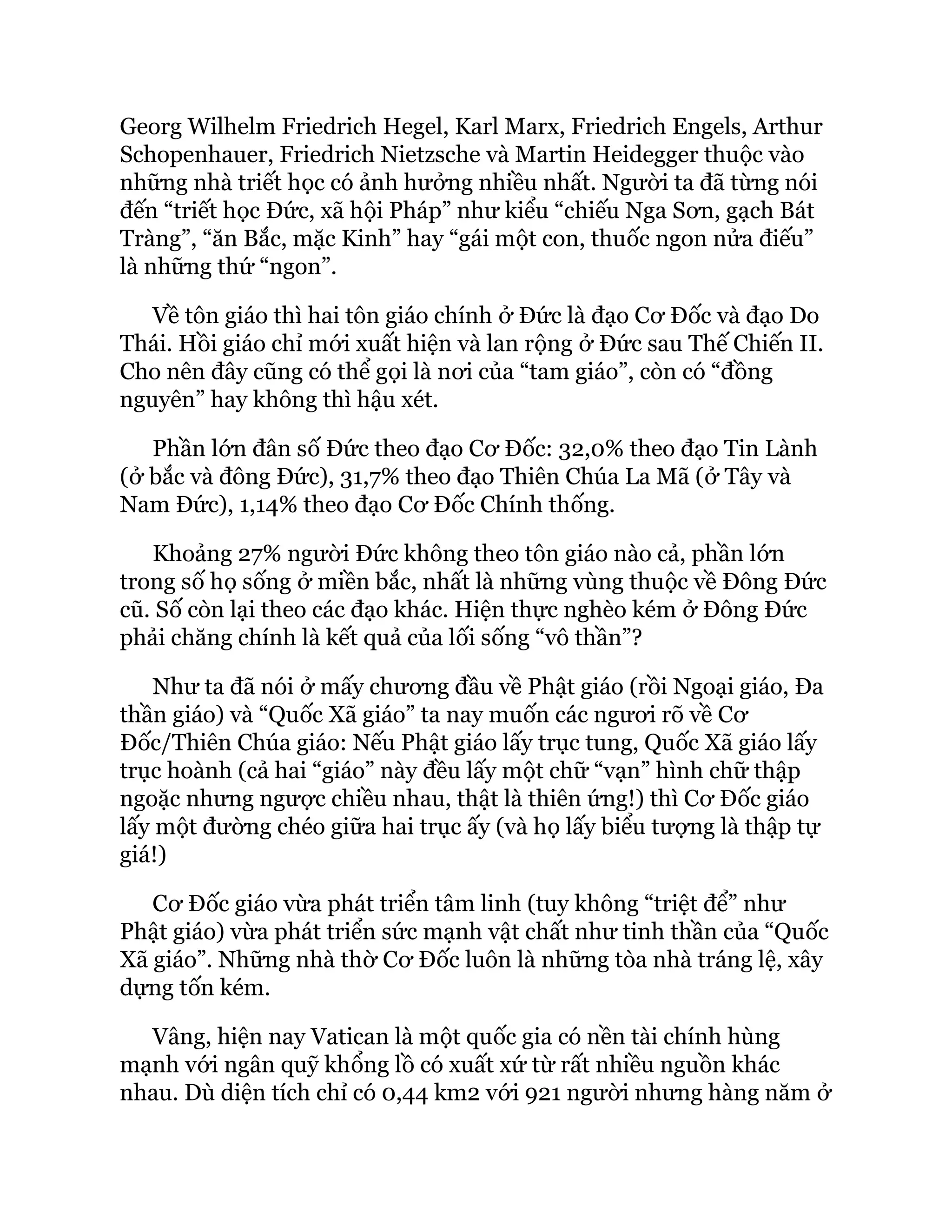 Georg Wilhelm Friedrich Hegel, Karl Marx, Friedrich Engels, Arthur
Schopenhauer, Friedrich Nietzsche và Martin Heidegger thuộc vào
những nhà triết học có ảnh hưởng nhiều nhất. Người ta đã từng nói
đến “triết học Đức, xã hội Pháp” như kiểu “chiếu Nga Sơn, gạch Bát
Tràng”, “ăn Bắc, mặc Kinh” hay “gái một con, thuốc ngon nửa điếu”
là những thứ “ngon”.
Về tôn giáo thì hai tôn giáo chính ở Đức là đạo Cơ Đốc và đạo Do
Thái. Hồi giáo chỉ mới xuất hiện và lan rộng ở Đức sau Thế Chiến II.
Cho nên đây cũng có thể gọi là nơi của “tam giáo”, còn có “đồng
nguyên” hay không thì hậu xét.
Phần lớn đân số Đức theo đạo Cơ Đốc: 32,0% theo đạo Tin Lành
(ở bắc và đông Đức), 31,7% theo đạo Thiên Chúa La Mã (ở Tây và
Nam Đức), 1,14% theo đạo Cơ Đốc Chính thống.
Khoảng 27% người Đức không theo tôn giáo nào cả, phần lớn
trong số họ sống ở miền bắc, nhất là những vùng thuộc về Đông Đức
cũ. Số còn lại theo các đạo khác. Hiện thực nghèo kém ở Đông Đức
phải chăng chính là kết quả của lối sống “vô thần”?
Như ta đã nói ở mấy chương đầu về Phật giáo (rồi Ngoại giáo, Đa
thần giáo) và “Quốc Xã giáo” ta nay muốn các ngươi rõ về Cơ
Đốc/Thiên Chúa giáo: Nếu Phật giáo lấy trục tung, Quốc Xã giáo lấy
trục hoành (cả hai “giáo” này đều lấy một chữ “vạn” hình chữ thập
ngoặc nhưng ngược chiều nhau, thật là thiên ứng!) thì Cơ Đốc giáo
lấy một đường chéo giữa hai trục ấy (và họ lấy biểu tượng là thập tự
giá!)
Cơ Đốc giáo vừa phát triển tâm linh (tuy không “triệt để” như
Phật giáo) vừa phát triển sức mạnh vật chất như tinh thần của “Quốc
Xã giáo”. Những nhà thờ Cơ Đốc luôn là những tòa nhà tráng lệ, xây
dựng tốn kém.
Vâng, hiện nay Vatican là một quốc gia có nền tài chính hùng
mạnh với ngân quỹ khổng lồ có xuất xứ từ rất nhiều nguồn khác
nhau. Dù diện tích chỉ có 0,44 km2 với 921 người nhưng hàng năm ở
 