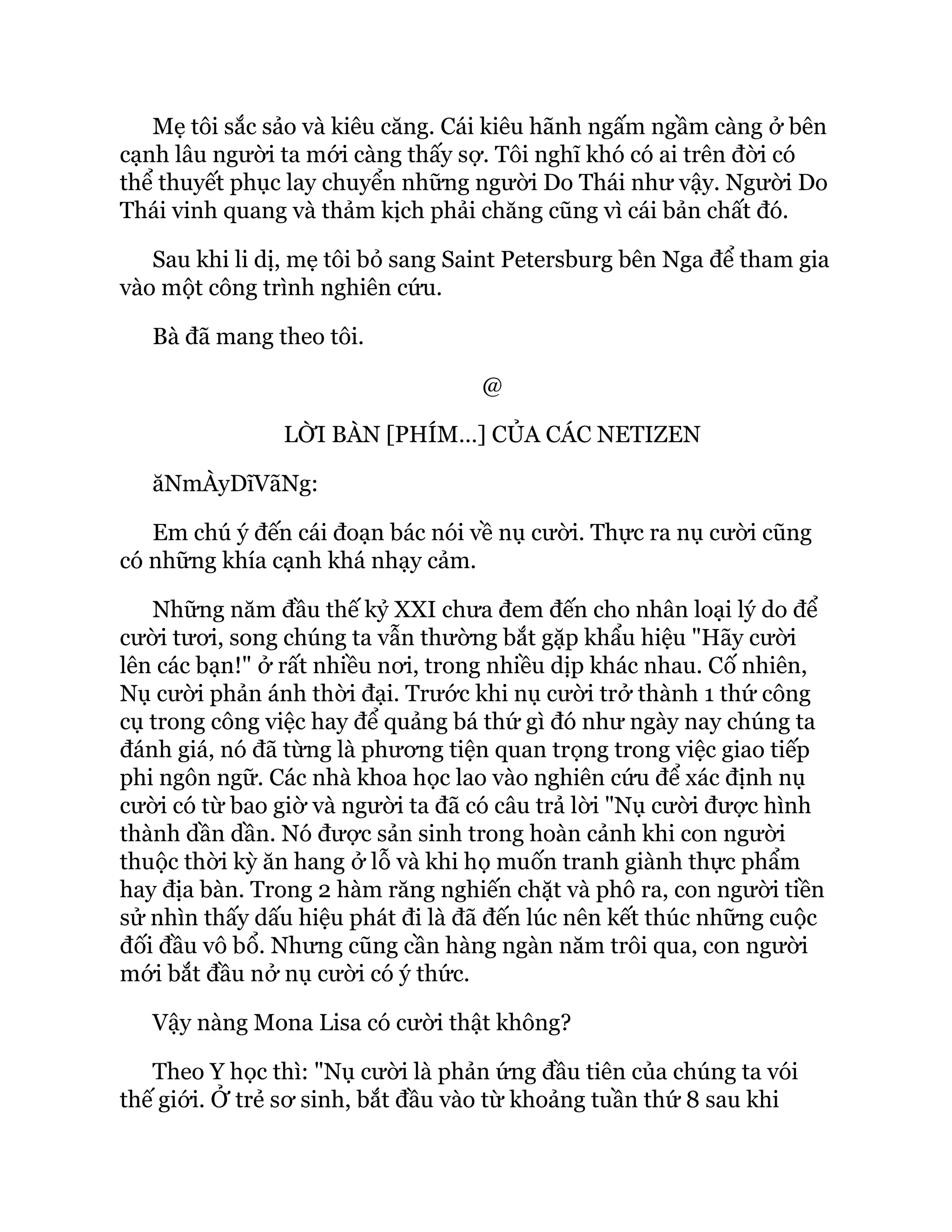 Mẹ tôi sắc sảo và kiêu căng. Cái kiêu hãnh ngấm ngầm càng ở bên
cạnh lâu người ta mới càng thấy sợ. Tôi nghĩ khó có ai trên đời có
thể thuyết phục lay chuyển những người Do Thái như vậy. Người Do
Thái vinh quang và thảm kịch phải chăng cũng vì cái bản chất đó.
Sau khi li dị, mẹ tôi bỏ sang Saint Petersburg bên Nga để tham gia
vào một công trình nghiên cứu.
Bà đã mang theo tôi.
@
LỜI BÀN [PHÍM…] CỦA CÁC NETIZEN
ăNmÀyDĩVãNg:
Em chú ý đến cái đoạn bác nói về nụ cười. Thực ra nụ cười cũng
có những khía cạnh khá nhạy cảm.
Những năm đầu thế kỷ XXI chưa đem đến cho nhân loại lý do để
cười tươi, song chúng ta vẫn thường bắt gặp khẩu hiệu "Hãy cười
lên các bạn!" ở rất nhiều nơi, trong nhiều dịp khác nhau. Cố nhiên,
Nụ cười phản ánh thời đại. Trước khi nụ cười trở thành 1 thứ công
cụ trong công việc hay để quảng bá thứ gì đó như ngày nay chúng ta
đánh giá, nó đã từng là phương tiện quan trọng trong việc giao tiếp
phi ngôn ngữ. Các nhà khoa học lao vào nghiên cứu để xác định nụ
cười có từ bao giờ và người ta đã có câu trả lời "Nụ cười được hình
thành dần dần. Nó được sản sinh trong hoàn cảnh khi con người
thuộc thời kỳ ăn hang ở lỗ và khi họ muốn tranh giành thực phẩm
hay địa bàn. Trong 2 hàm răng nghiến chặt và phô ra, con người tiền
sử nhìn thấy dấu hiệu phát đi là đã đến lúc nên kết thúc những cuộc
đối đầu vô bổ. Nhưng cũng cần hàng ngàn năm trôi qua, con người
mới bắt đầu nở nụ cười có ý thức.
Vậy nàng Mona Lisa có cười thật không?
Theo Y học thì: "Nụ cười là phản ứng đầu tiên của chúng ta vói
thế giới. Ở trẻ sơ sinh, bắt đầu vào từ khoảng tuần thứ 8 sau khi
 