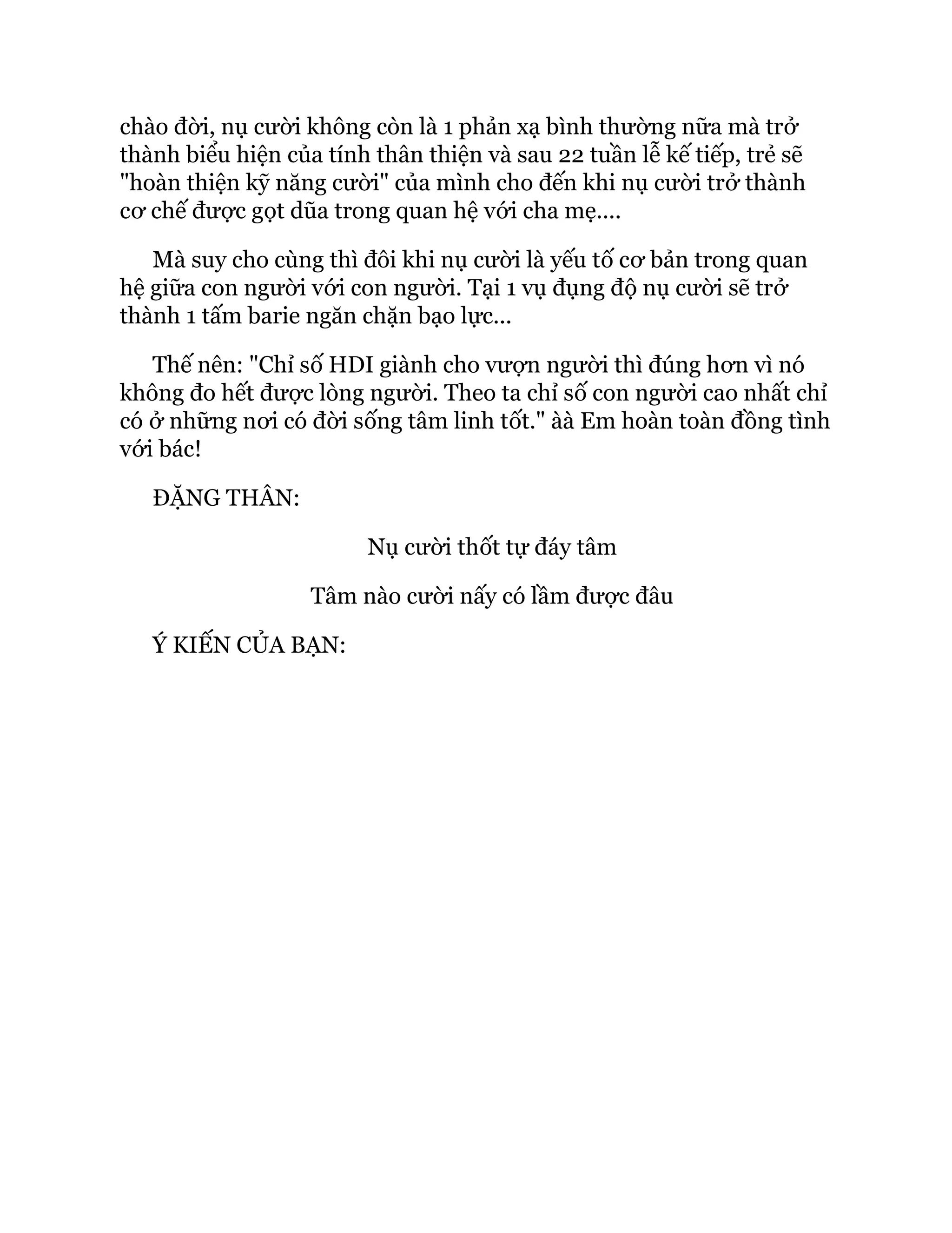 chào đời, nụ cười không còn là 1 phản xạ bình thường nữa mà trở
thành biểu hiện của tính thân thiện và sau 22 tuần lễ kế tiếp, trẻ sẽ
"hoàn thiện kỹ năng cười" của mình cho đến khi nụ cười trở thành
cơ chế được gọt dũa trong quan hệ với cha mẹ....
Mà suy cho cùng thì đôi khi nụ cười là yếu tố cơ bản trong quan
hệ giữa con người với con người. Tại 1 vụ đụng độ nụ cười sẽ trở
thành 1 tấm barie ngăn chặn bạo lực...
Thế nên: "Chỉ số HDI giành cho vượn người thì đúng hơn vì nó
không đo hết được lòng người. Theo ta chỉ số con người cao nhất chỉ
có ở những nơi có đời sống tâm linh tốt." àà Em hoàn toàn đồng tình
với bác!
ĐẶNG THÂN:
Nụ cười thốt tự đáy tâm
Tâm nào cười nấy có lầm được đâu
Ý KIẾN CỦA BẠN:
 
