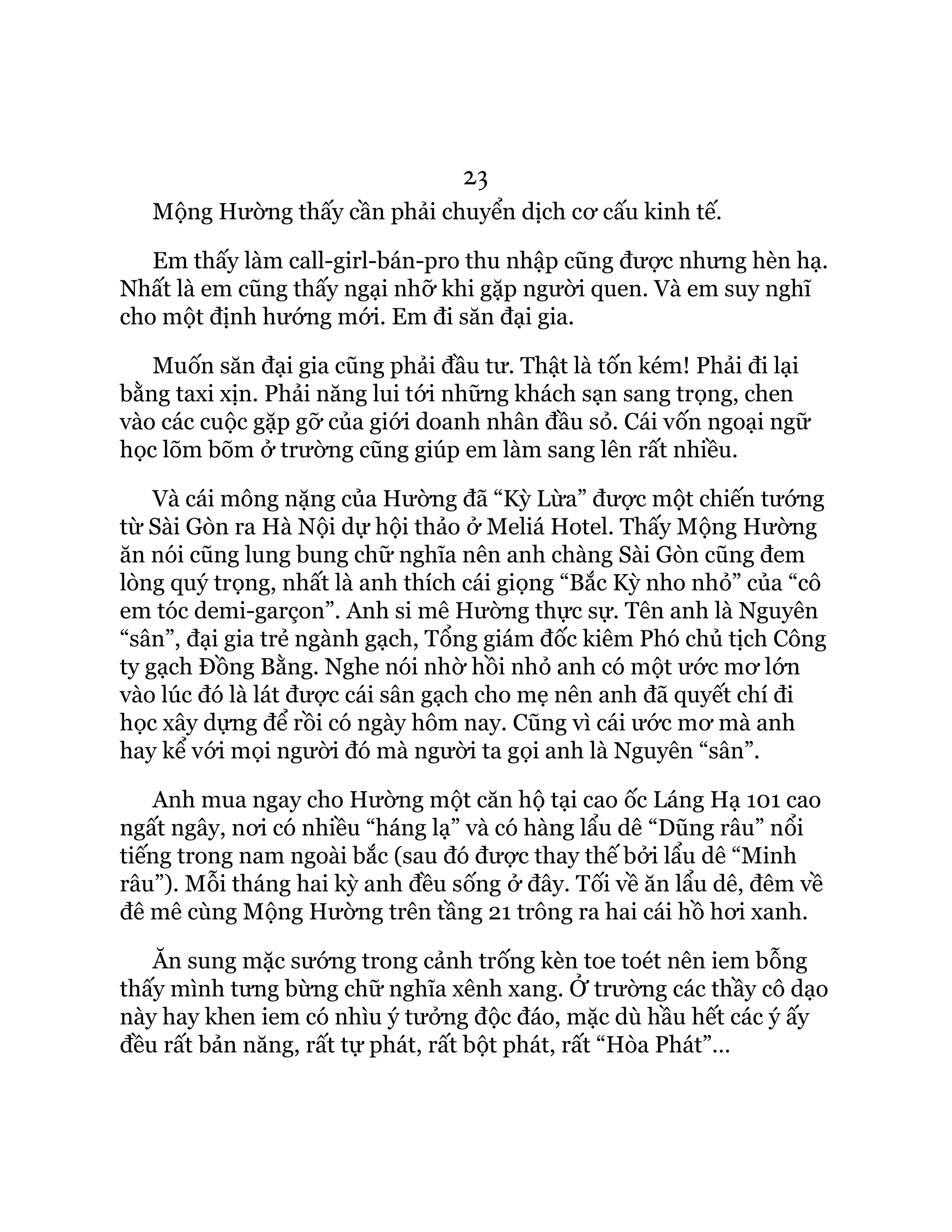 23
Mộng Hường thấy cần phải chuyển dịch cơ cấu kinh tế.
Em thấy làm call-girl-bán-pro thu nhập cũng được nhưng hèn hạ.
Nhất là em cũng thấy ngại nhỡ khi gặp người quen. Và em suy nghĩ
cho một định hướng mới. Em đi săn đại gia.
Muốn săn đại gia cũng phải đầu tư. Thật là tốn kém! Phải đi lại
bằng taxi xịn. Phải năng lui tới những khách sạn sang trọng, chen
vào các cuộc gặp gỡ của giới doanh nhân đầu sỏ. Cái vốn ngoại ngữ
học lõm bõm ở trường cũng giúp em làm sang lên rất nhiều.
Và cái mông nặng của Hường đã “Kỳ Lừa” được một chiến tướng
từ Sài Gòn ra Hà Nội dự hội thảo ở Meliá Hotel. Thấy Mộng Hường
ăn nói cũng lung bung chữ nghĩa nên anh chàng Sài Gòn cũng đem
lòng quý trọng, nhất là anh thích cái giọng “Bắc Kỳ nho nhỏ” của “cô
em tóc demi-garçon”. Anh si mê Hường thực sự. Tên anh là Nguyên
“sân”, đại gia trẻ ngành gạch, Tổng giám đốc kiêm Phó chủ tịch Công
ty gạch Đồng Bằng. Nghe nói nhờ hồi nhỏ anh có một ước mơ lớn
vào lúc đó là lát được cái sân gạch cho mẹ nên anh đã quyết chí đi
học xây dựng để rồi có ngày hôm nay. Cũng vì cái ước mơ mà anh
hay kể với mọi người đó mà người ta gọi anh là Nguyên “sân”.
Anh mua ngay cho Hường một căn hộ tại cao ốc Láng Hạ 101 cao
ngất ngây, nơi có nhiều “háng lạ” và có hàng lẩu dê “Dũng râu” nổi
tiếng trong nam ngoài bắc (sau đó được thay thế bởi lẩu dê “Minh
râu”). Mỗi tháng hai kỳ anh đều sống ở đây. Tối về ăn lẩu dê, đêm về
đê mê cùng Mộng Hường trên tầng 21 trông ra hai cái hồ hơi xanh.
Ăn sung mặc sướng trong cảnh trống kèn toe toét nên iem bỗng
thấy mình tưng bừng chữ nghĩa xênh xang. Ở trường các thầy cô dạo
này hay khen iem có nhìu ý tưởng độc đáo, mặc dù hầu hết các ý ấy
đều rất bản năng, rất tự phát, rất bột phát, rất “Hòa Phát”…
 