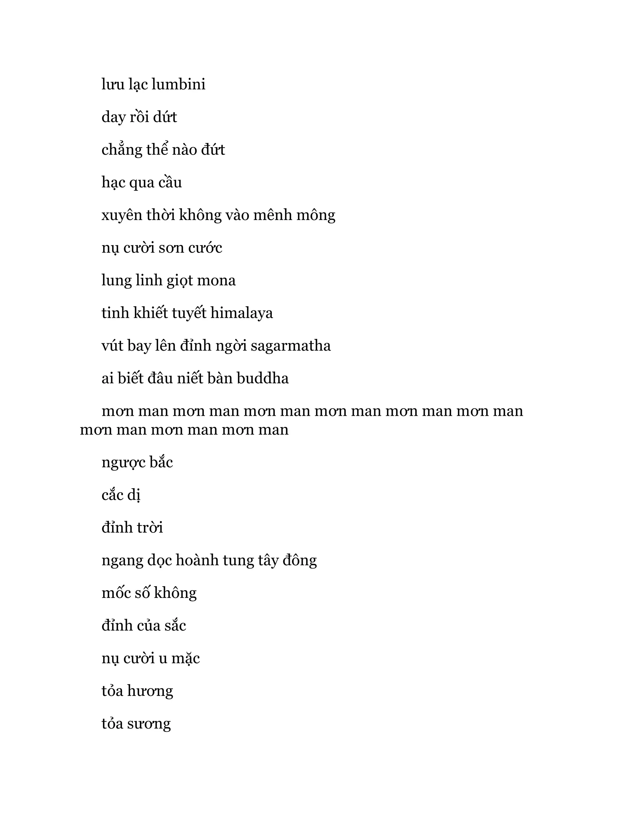 lưu lạc lumbini
day rồi dứt
chẳng thể nào đứt
hạc qua cầu
xuyên thời không vào mênh mông
nụ cười sơn cước
lung linh giọt mona
tinh khiết tuyết himalaya
vút bay lên đỉnh ngời sagarmatha
ai biết đâu niết bàn buddha
mơn man mơn man mơn man mơn man mơn man mơn man
mơn man mơn man mơn man
ngược bắc
cắc dị
đỉnh trời
ngang dọc hoành tung tây đông
mốc số không
đỉnh của sắc
nụ cười u mặc
tỏa hương
tỏa sương
 