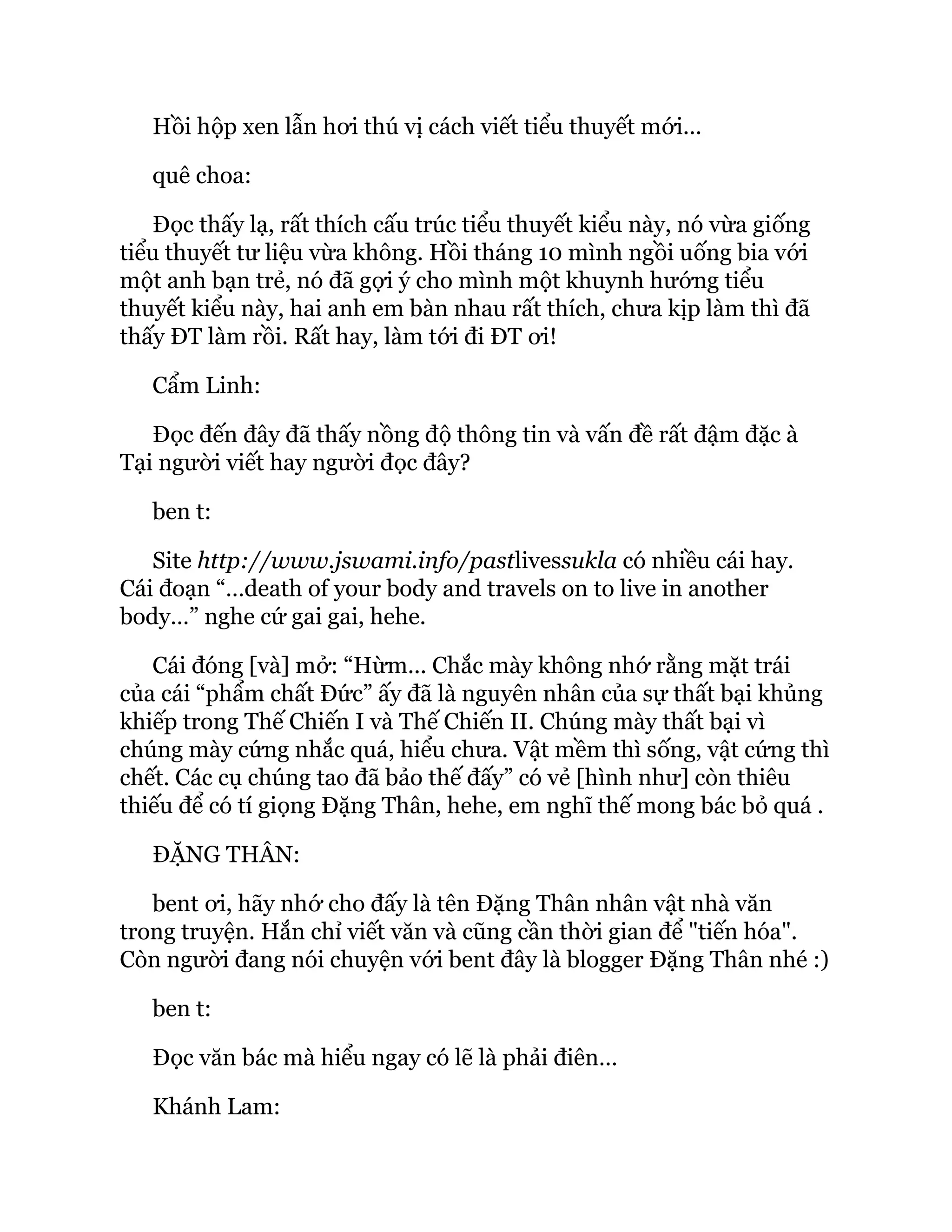 Hồi hộp xen lẫn hơi thú vị cách viết tiểu thuyết mới...
quê choa:
Đọc thấy lạ, rất thích cấu trúc tiểu thuyết kiểu này, nó vừa giống
tiểu thuyết tư liệu vừa không. Hồi tháng 10 mình ngồi uống bia với
một anh bạn trẻ, nó đã gợi ý cho mình một khuynh hướng tiểu
thuyết kiểu này, hai anh em bàn nhau rất thích, chưa kịp làm thì đã
thấy ĐT làm rồi. Rất hay, làm tới đi ĐT ơi!
Cẩm Linh:
Đọc đến đây đã thấy nồng độ thông tin và vấn đề rất đậm đặc à
Tại người viết hay người đọc đây?
ben t:
Site http://www.jswami.info/pastlivessukla có nhiều cái hay.
Cái đoạn “…death of your body and travels on to live in another
body…” nghe cứ gai gai, hehe.
Cái đóng [và] mở: “Hừm... Chắc mày không nhớ rằng mặt trái
của cái “phẩm chất Đức” ấy đã là nguyên nhân của sự thất bại khủng
khiếp trong Thế Chiến I và Thế Chiến II. Chúng mày thất bại vì
chúng mày cứng nhắc quá, hiểu chưa. Vật mềm thì sống, vật cứng thì
chết. Các cụ chúng tao đã bảo thế đấy” có vẻ [hình như] còn thiêu
thiếu để có tí giọng Đặng Thân, hehe, em nghĩ thế mong bác bỏ quá .
ĐẶNG THÂN:
bent ơi, hãy nhớ cho đấy là tên Đặng Thân nhân vật nhà văn
trong truyện. Hắn chỉ viết văn và cũng cần thời gian để "tiến hóa".
Còn người đang nói chuyện với bent đây là blogger Đặng Thân nhé :)
ben t:
Đọc văn bác mà hiểu ngay có lẽ là phải điên…
Khánh Lam:
 