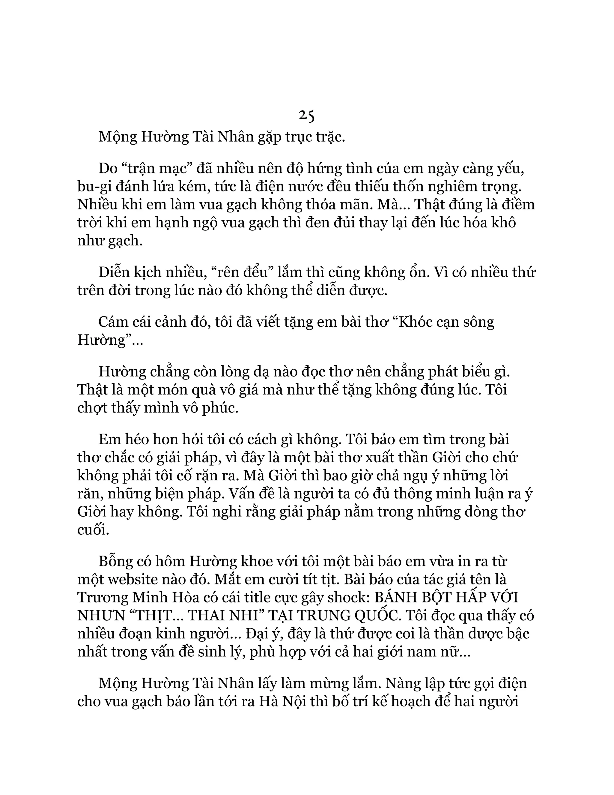 25
Mộng Hường Tài Nhân gặp trục trặc.
Do “trận mạc” đã nhiều nên độ hứng tình của em ngày càng yếu,
bu-gi đánh lửa kém, tức là điện nước đều thiếu thốn nghiêm trọng.
Nhiều khi em làm vua gạch không thỏa mãn. Mà… Thật đúng là điềm
trời khi em hạnh ngộ vua gạch thì đen đủi thay lại đến lúc hóa khô
như gạch.
Diễn kịch nhiều, “rên đểu” lắm thì cũng không ổn. Vì có nhiều thứ
trên đời trong lúc nào đó không thể diễn được.
Cám cái cảnh đó, tôi đã viết tặng em bài thơ “Khóc cạn sông
Hường”…
Hường chẳng còn lòng dạ nào đọc thơ nên chẳng phát biểu gì.
Thật là một món quà vô giá mà như thể tặng không đúng lúc. Tôi
chợt thấy mình vô phúc.
Em héo hon hỏi tôi có cách gì không. Tôi bảo em tìm trong bài
thơ chắc có giải pháp, vì đây là một bài thơ xuất thần Giời cho chứ
không phải tôi cố rặn ra. Mà Giời thì bao giờ chả ngụ ý những lời
răn, những biện pháp. Vấn đề là người ta có đủ thông minh luận ra ý
Giời hay không. Tôi nghi rằng giải pháp nằm trong những dòng thơ
cuối.
Bỗng có hôm Hường khoe với tôi một bài báo em vừa in ra từ
một website nào đó. Mắt em cười tít tịt. Bài báo của tác giả tên là
Trương Minh Hòa có cái title cực gây shock: BÁNH BỘT HẤP VỚI
NHƯN “THỊT… THAI NHI” TẠI TRUNG QUỐC. Tôi đọc qua thấy có
nhiều đoạn kinh người… Đại ý, đây là thứ được coi là thần dược bậc
nhất trong vấn đề sinh lý, phù hợp với cả hai giới nam nữ…
Mộng Hường Tài Nhân lấy làm mừng lắm. Nàng lập tức gọi điện
cho vua gạch bảo lần tới ra Hà Nội thì bố trí kế hoạch để hai người
 