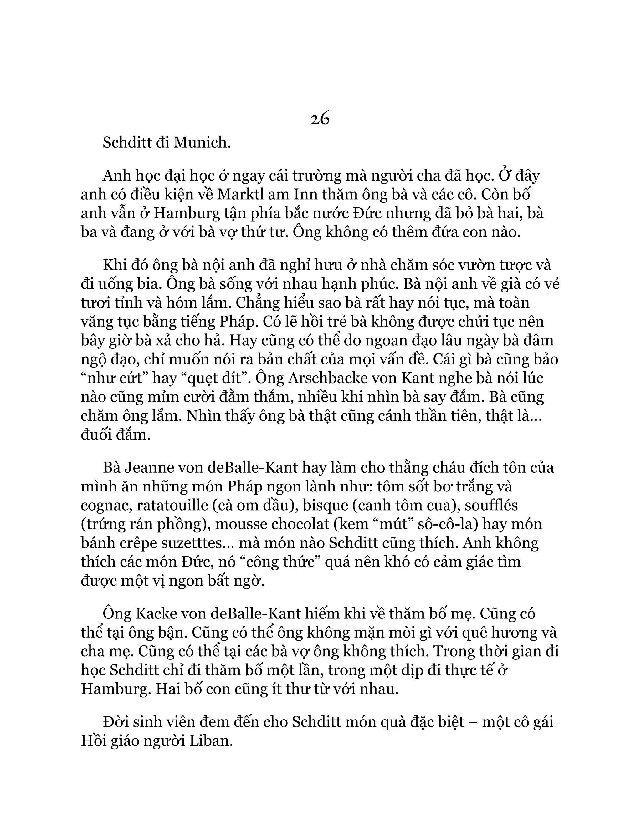 26
Schditt đi Munich.
Anh học đại học ở ngay cái trường mà người cha đã học. Ở đây
anh có điều kiện về Marktl am Inn thăm ông bà và các cô. Còn bố
anh vẫn ở Hamburg tận phía bắc nước Đức nhưng đã bỏ bà hai, bà
ba và đang ở với bà vợ thứ tư. Ông không có thêm đứa con nào.
Khi đó ông bà nội anh đã nghỉ hưu ở nhà chăm sóc vườn tược và
đi uống bia. Ông bà sống với nhau hạnh phúc. Bà nội anh về già có vẻ
tươi tỉnh và hóm lắm. Chẳng hiểu sao bà rất hay nói tục, mà toàn
văng tục bằng tiếng Pháp. Có lẽ hồi trẻ bà không được chửi tục nên
bây giờ bà xả cho hả. Hay cũng có thể do ngoan đạo lâu ngày bà đâm
ngộ đạo, chỉ muốn nói ra bản chất của mọi vấn đề. Cái gì bà cũng bảo
“như cứt” hay “quẹt đít”. Ông Arschbacke von Kant nghe bà nói lúc
nào cũng mỉm cười đằm thắm, nhiều khi nhìn bà say đắm. Bà cũng
chăm ông lắm. Nhìn thấy ông bà thật cũng cảnh thần tiên, thật là…
đuối đắm.
Bà Jeanne von deBalle-Kant hay làm cho thằng cháu đích tôn của
mình ăn những món Pháp ngon lành như: tôm sốt bơ trắng và
cognac, ratatouille (cà om dầu), bisque (canh tôm cua), soufflés
(trứng rán phồng), mousse chocolat (kem “mút” sô-cô-la) hay món
bánh crêpe suzetttes… mà món nào Schditt cũng thích. Anh không
thích các món Đức, nó “công thức” quá nên khó có cảm giác tìm
được một vị ngon bất ngờ.
Ông Kacke von deBalle-Kant hiếm khi về thăm bố mẹ. Cũng có
thể tại ông bận. Cũng có thể ông không mặn mòi gì với quê hương và
cha mẹ. Cũng có thể tại các bà vợ ông không thích. Trong thời gian đi
học Schditt chỉ đi thăm bố một lần, trong một dịp đi thực tế ở
Hamburg. Hai bố con cũng ít thư từ với nhau.
Đời sinh viên đem đến cho Schditt món quà đặc biệt – một cô gái
Hồi giáo người Liban.
 