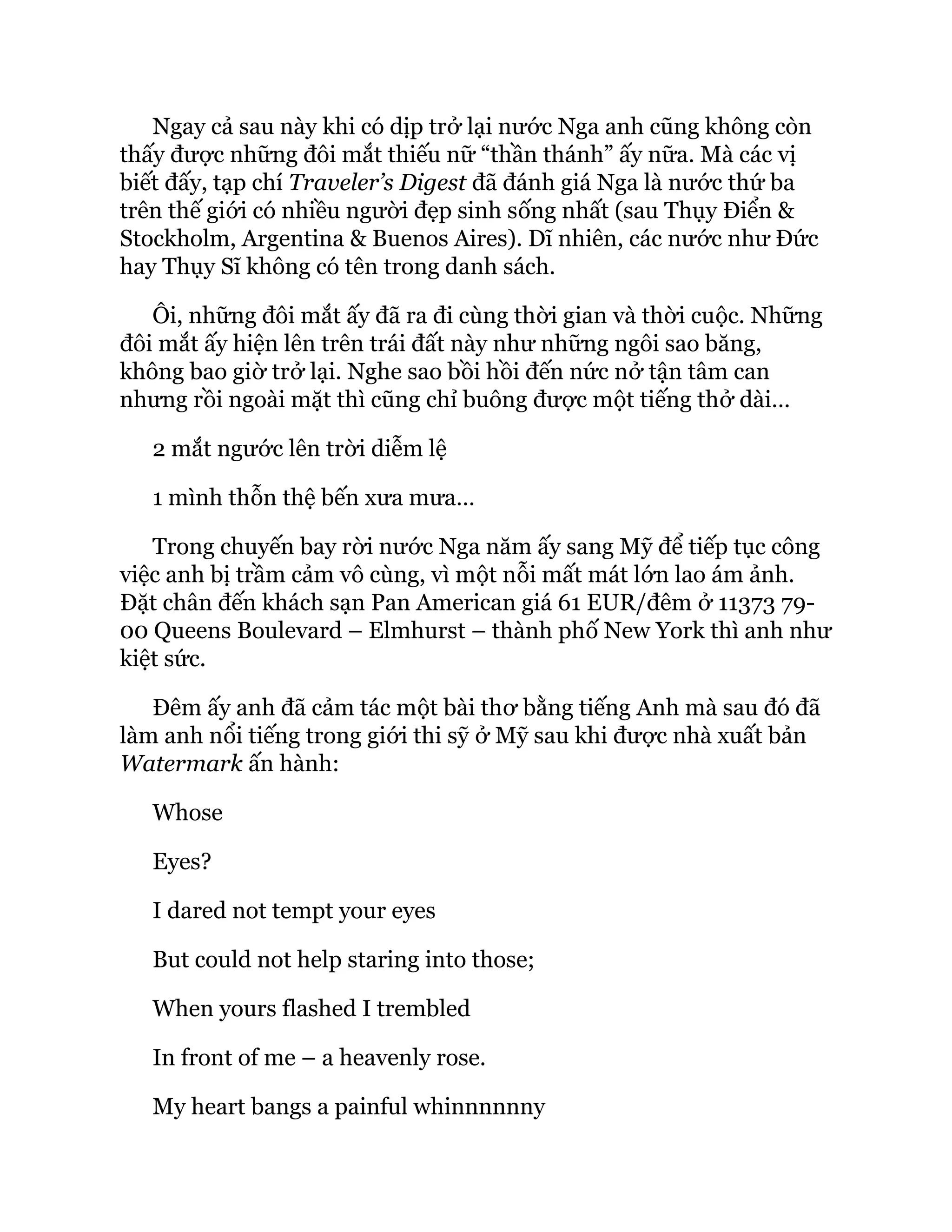 Ngay cả sau này khi có dịp trở lại nước Nga anh cũng không còn
thấy được những đôi mắt thiếu nữ “thần thánh” ấy nữa. Mà các vị
biết đấy, tạp chí Traveler’s Digest đã đánh giá Nga là nước thứ ba
trên thế giới có nhiều người đẹp sinh sống nhất (sau Thụy Điển &
Stockholm, Argentina & Buenos Aires). Dĩ nhiên, các nước như Đức
hay Thụy Sĩ không có tên trong danh sách.
Ôi, những đôi mắt ấy đã ra đi cùng thời gian và thời cuộc. Những
đôi mắt ấy hiện lên trên trái đất này như những ngôi sao băng,
không bao giờ trở lại. Nghe sao bồi hồi đến nức nở tận tâm can
nhưng rồi ngoài mặt thì cũng chỉ buông được một tiếng thở dài…
2 mắt ngước lên trời diễm lệ
1 mình thỗn thệ bến xưa mưa…
Trong chuyến bay rời nước Nga năm ấy sang Mỹ để tiếp tục công
việc anh bị trầm cảm vô cùng, vì một nỗi mất mát lớn lao ám ảnh.
Đặt chân đến khách sạn Pan American giá 61 EUR/đêm ở 11373 79-
00 Queens Boulevard – Elmhurst – thành phố New York thì anh như
kiệt sức.
Đêm ấy anh đã cảm tác một bài thơ bằng tiếng Anh mà sau đó đã
làm anh nổi tiếng trong giới thi sỹ ở Mỹ sau khi được nhà xuất bản
Watermark ấn hành:
Whose
Eyes?
I dared not tempt your eyes
But could not help staring into those;
When yours flashed I trembled
In front of me – a heavenly rose.
My heart bangs a painful whinnnnnny
 