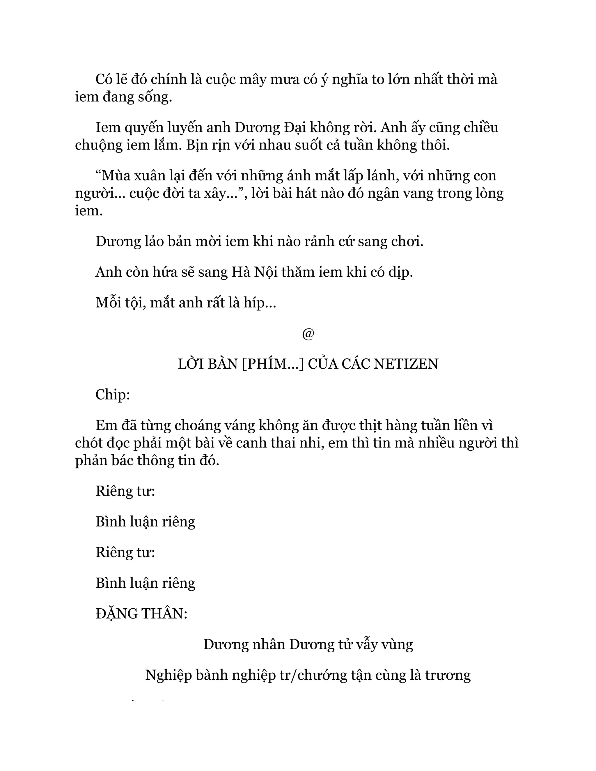 Có lẽ đó chính là cuộc mây mưa có ý nghĩa to lớn nhất thời mà
iem đang sống.
Iem quyến luyến anh Dương Đại không rời. Anh ấy cũng chiều
chuộng iem lắm. Bịn rịn với nhau suốt cả tuần không thôi.
“Mùa xuân lại đến với những ánh mắt lấp lánh, với những con
người… cuộc đời ta xây…”, lời bài hát nào đó ngân vang trong lòng
iem.
Dương lảo bản mời iem khi nào rảnh cứ sang chơi.
Anh còn hứa sẽ sang Hà Nội thăm iem khi có dịp.
Mỗi tội, mắt anh rất là híp…
@
LỜI BÀN [PHÍM…] CỦA CÁC NETIZEN
Chip:
Em đã từng choáng váng không ăn được thịt hàng tuần liền vì
chót đọc phải một bài về canh thai nhi, em thì tin mà nhiều người thì
phản bác thông tin đó.
Riêng tư:
Bình luận riêng
Riêng tư:
Bình luận riêng
ĐẶNG THÂN:
Dương nhân Dương tử vẫy vùng
Nghiệp bành nghiệp tr/chướng tận cùng là trương
Ế Ủ
 
