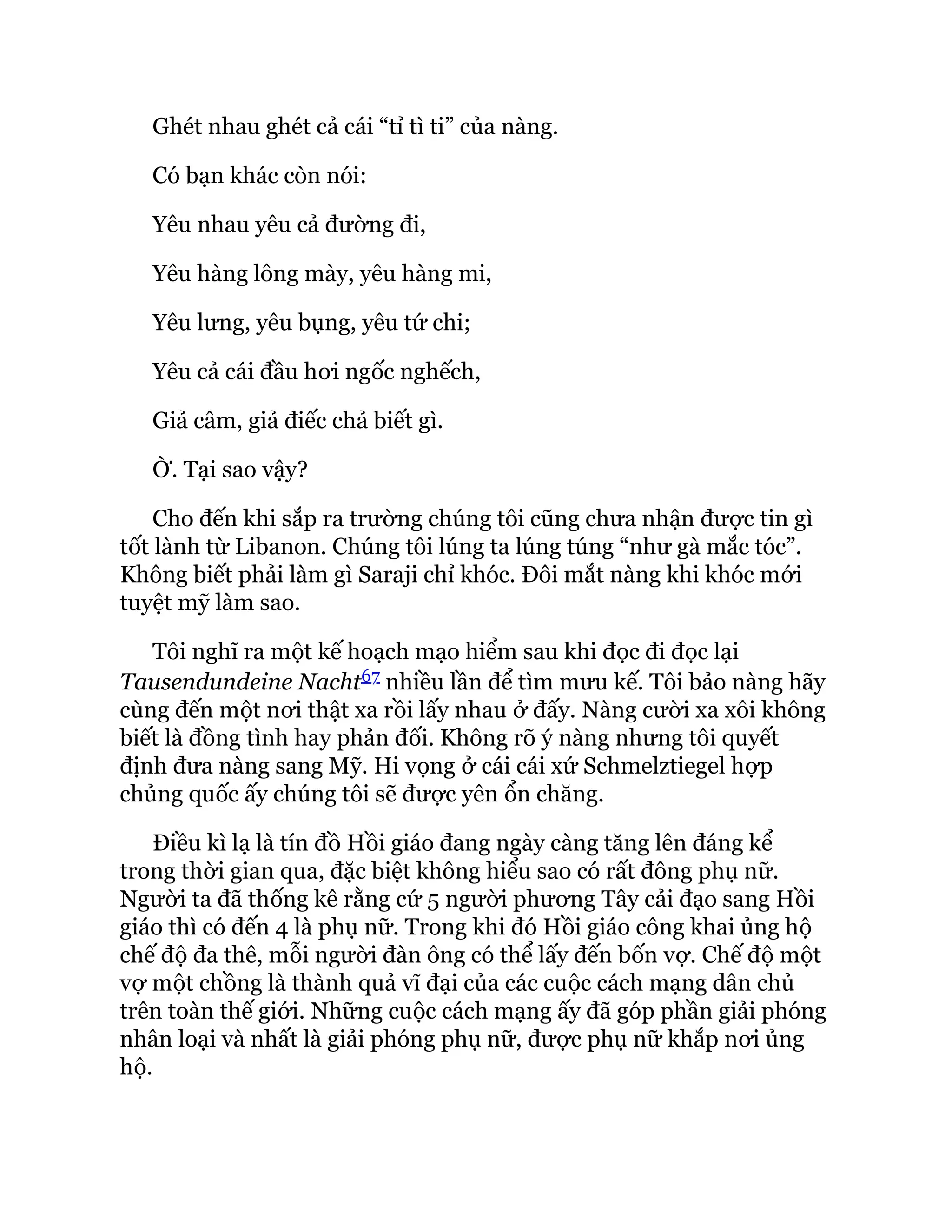 Ghét nhau ghét cả cái “tỉ tì ti” của nàng.
Có bạn khác còn nói:
Yêu nhau yêu cả đường đi,
Yêu hàng lông mày, yêu hàng mi,
Yêu lưng, yêu bụng, yêu tứ chi;
Yêu cả cái đầu hơi ngốc nghếch,
Giả câm, giả điếc chả biết gì.
Ờ. Tại sao vậy?
Cho đến khi sắp ra trường chúng tôi cũng chưa nhận được tin gì
tốt lành từ Libanon. Chúng tôi lúng ta lúng túng “như gà mắc tóc”.
Không biết phải làm gì Saraji chỉ khóc. Đôi mắt nàng khi khóc mới
tuyệt mỹ làm sao.
Tôi nghĩ ra một kế hoạch mạo hiểm sau khi đọc đi đọc lại
Tausendundeine Nacht67 nhiều lần để tìm mưu kế. Tôi bảo nàng hãy
cùng đến một nơi thật xa rồi lấy nhau ở đấy. Nàng cười xa xôi không
biết là đồng tình hay phản đối. Không rõ ý nàng nhưng tôi quyết
định đưa nàng sang Mỹ. Hi vọng ở cái cái xứ Schmelztiegel hợp
chủng quốc ấy chúng tôi sẽ được yên ổn chăng.
Điều kì lạ là tín đồ Hồi giáo đang ngày càng tăng lên đáng kể
trong thời gian qua, đặc biệt không hiểu sao có rất đông phụ nữ.
Người ta đã thống kê rằng cứ 5 người phương Tây cải đạo sang Hồi
giáo thì có đến 4 là phụ nữ. Trong khi đó Hồi giáo công khai ủng hộ
chế độ đa thê, mỗi người đàn ông có thể lấy đến bốn vợ. Chế độ một
vợ một chồng là thành quả vĩ đại của các cuộc cách mạng dân chủ
trên toàn thế giới. Những cuộc cách mạng ấy đã góp phần giải phóng
nhân loại và nhất là giải phóng phụ nữ, được phụ nữ khắp nơi ủng
hộ.
 