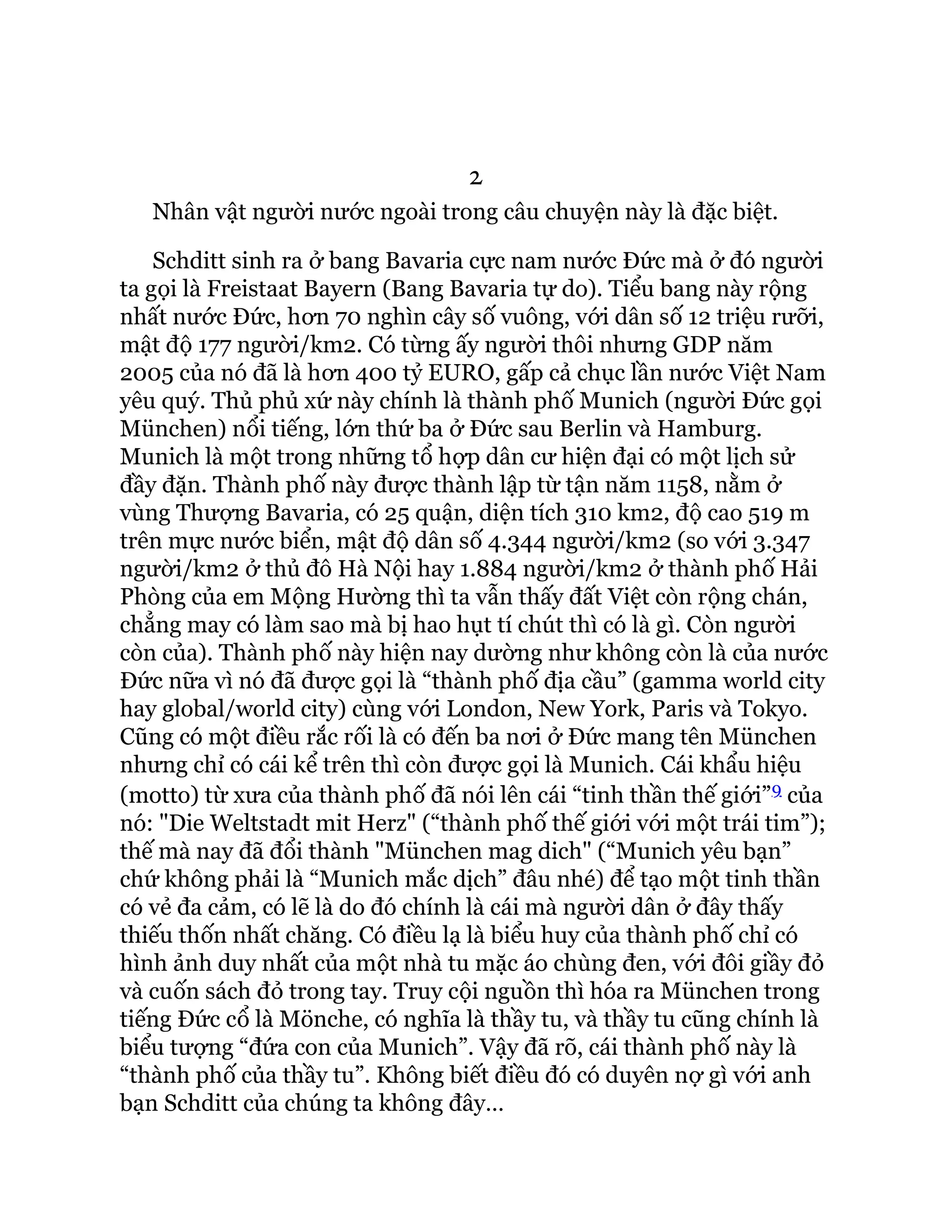 2
Nhân vật người nước ngoài trong câu chuyện này là đặc biệt.
Schditt sinh ra ở bang Bavaria cực nam nước Đức mà ở đó người
ta gọi là Freistaat Bayern (Bang Bavaria tự do). Tiểu bang này rộng
nhất nước Đức, hơn 70 nghìn cây số vuông, với dân số 12 triệu rưỡi,
mật độ 177 người/km2. Có từng ấy người thôi nhưng GDP năm
2005 của nó đã là hơn 400 tỷ EURO, gấp cả chục lần nước Việt Nam
yêu quý. Thủ phủ xứ này chính là thành phố Munich (người Đức gọi
München) nổi tiếng, lớn thứ ba ở Đức sau Berlin và Hamburg.
Munich là một trong những tổ hợp dân cư hiện đại có một lịch sử
đầy đặn. Thành phố này được thành lập từ tận năm 1158, nằm ở
vùng Thượng Bavaria, có 25 quận, diện tích 310 km2, độ cao 519 m
trên mực nước biển, mật độ dân số 4.344 người/km2 (so với 3.347
người/km2 ở thủ đô Hà Nội hay 1.884 người/km2 ở thành phố Hải
Phòng của em Mộng Hường thì ta vẫn thấy đất Việt còn rộng chán,
chẳng may có làm sao mà bị hao hụt tí chút thì có là gì. Còn người
còn của). Thành phố này hiện nay dường như không còn là của nước
Đức nữa vì nó đã được gọi là “thành phố địa cầu” (gamma world city
hay global/world city) cùng với London, New York, Paris và Tokyo.
Cũng có một điều rắc rối là có đến ba nơi ở Đức mang tên München
nhưng chỉ có cái kể trên thì còn được gọi là Munich. Cái khẩu hiệu
(motto) từ xưa của thành phố đã nói lên cái “tinh thần thế giới”9 của
nó: "Die Weltstadt mit Herz" (“thành phố thế giới với một trái tim”);
thế mà nay đã đổi thành "München mag dich" (“Munich yêu bạn”
chứ không phải là “Munich mắc dịch” đâu nhé) để tạo một tinh thần
có vẻ đa cảm, có lẽ là do đó chính là cái mà người dân ở đây thấy
thiếu thốn nhất chăng. Có điều lạ là biểu huy của thành phố chỉ có
hình ảnh duy nhất của một nhà tu mặc áo chùng đen, với đôi giầy đỏ
và cuốn sách đỏ trong tay. Truy cội nguồn thì hóa ra München trong
tiếng Đức cổ là Mönche, có nghĩa là thầy tu, và thầy tu cũng chính là
biểu tượng “đứa con của Munich”. Vậy đã rõ, cái thành phố này là
“thành phố của thầy tu”. Không biết điều đó có duyên nợ gì với anh
bạn Schditt của chúng ta không đây…
 