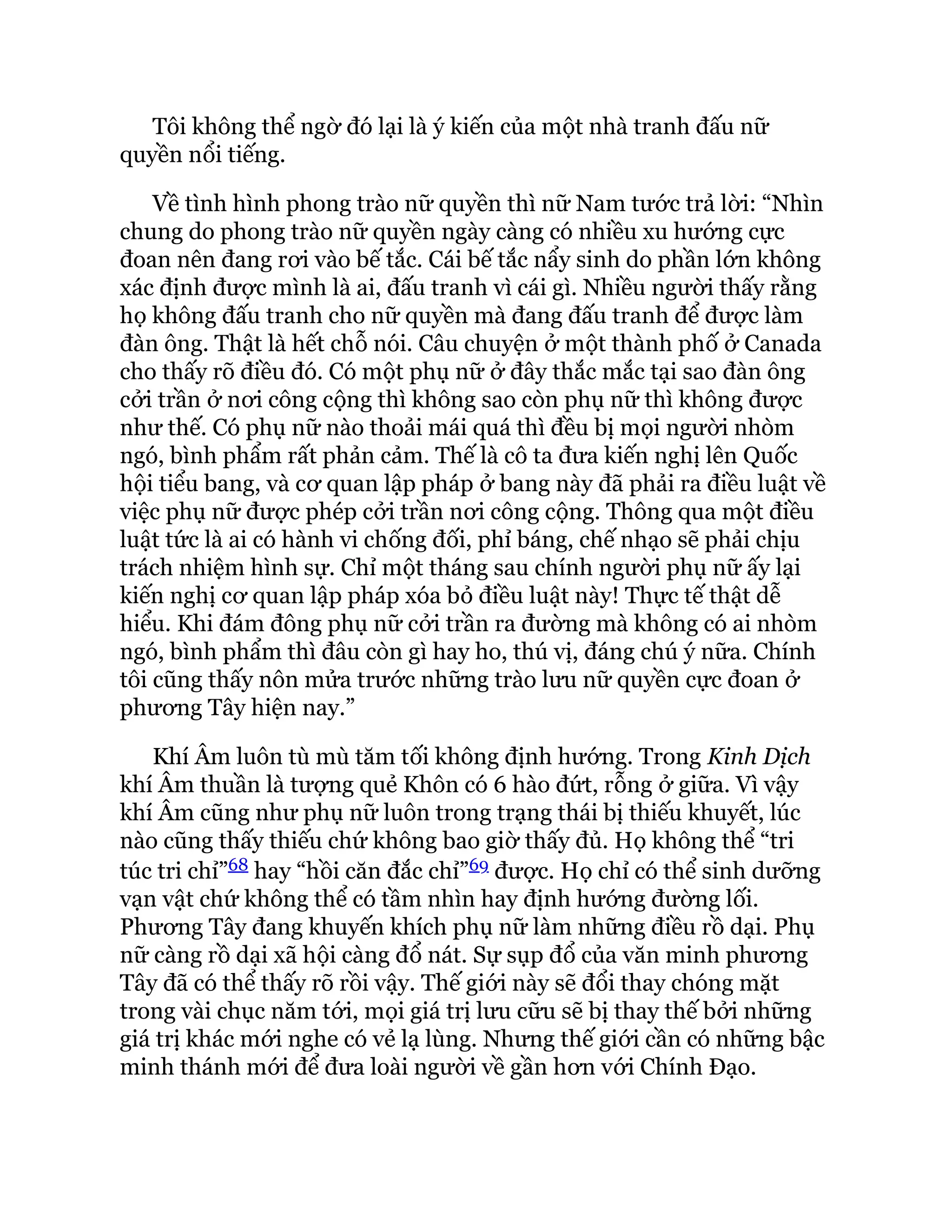 Tôi không thể ngờ đó lại là ý kiến của một nhà tranh đấu nữ
quyền nổi tiếng.
Về tình hình phong trào nữ quyền thì nữ Nam tước trả lời: “Nhìn
chung do phong trào nữ quyền ngày càng có nhiều xu hướng cực
đoan nên đang rơi vào bế tắc. Cái bế tắc nẩy sinh do phần lớn không
xác định được mình là ai, đấu tranh vì cái gì. Nhiều người thấy rằng
họ không đấu tranh cho nữ quyền mà đang đấu tranh để được làm
đàn ông. Thật là hết chỗ nói. Câu chuyện ở một thành phố ở Canada
cho thấy rõ điều đó. Có một phụ nữ ở đây thắc mắc tại sao đàn ông
cởi trần ở nơi công cộng thì không sao còn phụ nữ thì không được
như thế. Có phụ nữ nào thoải mái quá thì đều bị mọi người nhòm
ngó, bình phẩm rất phản cảm. Thế là cô ta đưa kiến nghị lên Quốc
hội tiểu bang, và cơ quan lập pháp ở bang này đã phải ra điều luật về
việc phụ nữ được phép cởi trần nơi công cộng. Thông qua một điều
luật tức là ai có hành vi chống đối, phỉ báng, chế nhạo sẽ phải chịu
trách nhiệm hình sự. Chỉ một tháng sau chính người phụ nữ ấy lại
kiến nghị cơ quan lập pháp xóa bỏ điều luật này! Thực tế thật dễ
hiểu. Khi đám đông phụ nữ cởi trần ra đường mà không có ai nhòm
ngó, bình phẩm thì đâu còn gì hay ho, thú vị, đáng chú ý nữa. Chính
tôi cũng thấy nôn mửa trước những trào lưu nữ quyền cực đoan ở
phương Tây hiện nay.”
Khí Âm luôn tù mù tăm tối không định hướng. Trong Kinh Dịch
khí Âm thuần là tượng quẻ Khôn có 6 hào đứt, rỗng ở giữa. Vì vậy
khí Âm cũng như phụ nữ luôn trong trạng thái bị thiếu khuyết, lúc
nào cũng thấy thiếu chứ không bao giờ thấy đủ. Họ không thể “tri
túc tri chỉ”68 hay “hồi căn đắc chỉ”69 được. Họ chỉ có thể sinh dưỡng
vạn vật chứ không thể có tầm nhìn hay định hướng đường lối.
Phương Tây đang khuyến khích phụ nữ làm những điều rồ dại. Phụ
nữ càng rồ dại xã hội càng đổ nát. Sự sụp đổ của văn minh phương
Tây đã có thể thấy rõ rồi vậy. Thế giới này sẽ đổi thay chóng mặt
trong vài chục năm tới, mọi giá trị lưu cữu sẽ bị thay thế bởi những
giá trị khác mới nghe có vẻ lạ lùng. Nhưng thế giới cần có những bậc
minh thánh mới để đưa loài người về gần hơn với Chính Đạo.
 