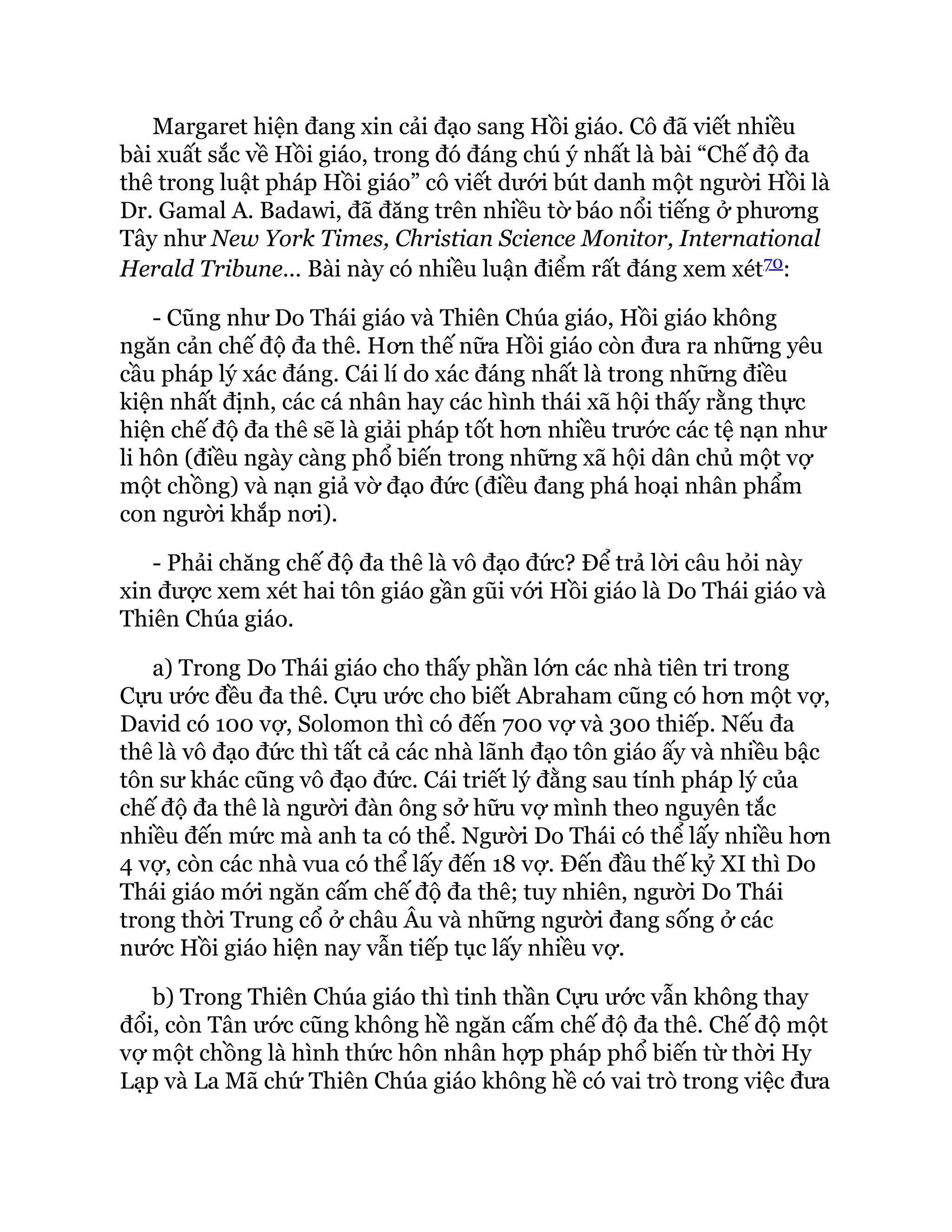 Margaret hiện đang xin cải đạo sang Hồi giáo. Cô đã viết nhiều
bài xuất sắc về Hồi giáo, trong đó đáng chú ý nhất là bài “Chế độ đa
thê trong luật pháp Hồi giáo” cô viết dưới bút danh một người Hồi là
Dr. Gamal A. Badawi, đã đăng trên nhiều tờ báo nổi tiếng ở phương
Tây như New York Times, Christian Science Monitor, International
Herald Tribune… Bài này có nhiều luận điểm rất đáng xem xét70:
- Cũng như Do Thái giáo và Thiên Chúa giáo, Hồi giáo không
ngăn cản chế độ đa thê. Hơn thế nữa Hồi giáo còn đưa ra những yêu
cầu pháp lý xác đáng. Cái lí do xác đáng nhất là trong những điều
kiện nhất định, các cá nhân hay các hình thái xã hội thấy rằng thực
hiện chế độ đa thê sẽ là giải pháp tốt hơn nhiều trước các tệ nạn như
li hôn (điều ngày càng phổ biến trong những xã hội dân chủ một vợ
một chồng) và nạn giả vờ đạo đức (điều đang phá hoại nhân phẩm
con người khắp nơi).
- Phải chăng chế độ đa thê là vô đạo đức? Để trả lời câu hỏi này
xin được xem xét hai tôn giáo gần gũi với Hồi giáo là Do Thái giáo và
Thiên Chúa giáo.
a) Trong Do Thái giáo cho thấy phần lớn các nhà tiên tri trong
Cựu ước đều đa thê. Cựu ước cho biết Abraham cũng có hơn một vợ,
David có 100 vợ, Solomon thì có đến 700 vợ và 300 thiếp. Nếu đa
thê là vô đạo đức thì tất cả các nhà lãnh đạo tôn giáo ấy và nhiều bậc
tôn sư khác cũng vô đạo đức. Cái triết lý đằng sau tính pháp lý của
chế độ đa thê là người đàn ông sở hữu vợ mình theo nguyên tắc
nhiều đến mức mà anh ta có thể. Người Do Thái có thể lấy nhiều hơn
4 vợ, còn các nhà vua có thể lấy đến 18 vợ. Đến đầu thế kỷ XI thì Do
Thái giáo mới ngăn cấm chế độ đa thê; tuy nhiên, người Do Thái
trong thời Trung cổ ở châu Âu và những người đang sống ở các
nước Hồi giáo hiện nay vẫn tiếp tục lấy nhiều vợ.
b) Trong Thiên Chúa giáo thì tinh thần Cựu ước vẫn không thay
đổi, còn Tân ước cũng không hề ngăn cấm chế độ đa thê. Chế độ một
vợ một chồng là hình thức hôn nhân hợp pháp phổ biến từ thời Hy
Lạp và La Mã chứ Thiên Chúa giáo không hề có vai trò trong việc đưa
 