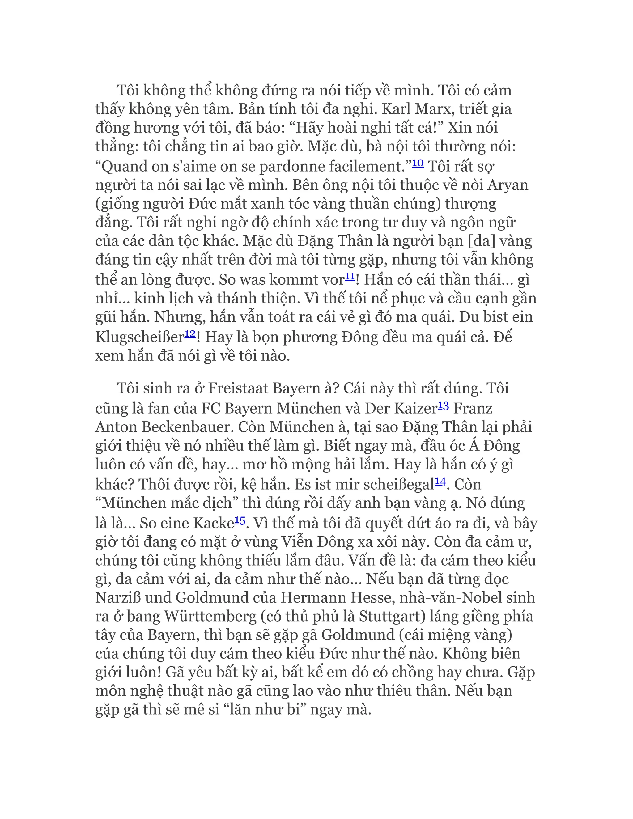 Tôi không thể không đứng ra nói tiếp về mình. Tôi có cảm
thấy không yên tâm. Bản tính tôi đa nghi. Karl Marx, triết gia
đồng hương với tôi, đã bảo: “Hãy hoài nghi tất cả!” Xin nói
thẳng: tôi chẳng tin ai bao giờ. Mặc dù, bà nội tôi thường nói:
“Quand on s'aime on se pardonne facilement.”10 Tôi rất sợ
người ta nói sai lạc về mình. Bên ông nội tôi thuộc về nòi Aryan
(giống người Đức mắt xanh tóc vàng thuần chủng) thượng
đẳng. Tôi rất nghi ngờ độ chính xác trong tư duy và ngôn ngữ
của các dân tộc khác. Mặc dù Đặng Thân là người bạn [da] vàng
đáng tin cậy nhất trên đời mà tôi từng gặp, nhưng tôi vẫn không
thể an lòng được. So was kommt vor11! Hắn có cái thần thái… gì
nhỉ… kinh lịch và thánh thiện. Vì thế tôi nể phục và cầu cạnh gần
gũi hắn. Nhưng, hắn vẫn toát ra cái vẻ gì đó ma quái. Du bist ein
Klugscheißer12! Hay là bọn phương Đông đều ma quái cả. Để
xem hắn đã nói gì về tôi nào.
Tôi sinh ra ở Freistaat Bayern à? Cái này thì rất đúng. Tôi
cũng là fan của FC Bayern München và Der Kaizer13 Franz
Anton Beckenbauer. Còn München à, tại sao Đặng Thân lại phải
giới thiệu về nó nhiều thế làm gì. Biết ngay mà, đầu óc Á Đông
luôn có vấn đề, hay… mơ hồ mộng hải lắm. Hay là hắn có ý gì
khác? Thôi được rồi, kệ hắn. Es ist mir scheißegal14. Còn
“München mắc dịch” thì đúng rồi đấy anh bạn vàng ạ. Nó đúng
là là… So eine Kacke15. Vì thế mà tôi đã quyết dứt áo ra đi, và bây
giờ tôi đang có mặt ở vùng Viễn Đông xa xôi này. Còn đa cảm ư,
chúng tôi cũng không thiếu lắm đâu. Vấn đề là: đa cảm theo kiểu
gì, đa cảm với ai, đa cảm như thế nào… Nếu bạn đã từng đọc
Narziß und Goldmund của Hermann Hesse, nhà-văn-Nobel sinh
ra ở bang Württemberg (có thủ phủ là Stuttgart) láng giềng phía
tây của Bayern, thì bạn sẽ gặp gã Goldmund (cái miệng vàng)
của chúng tôi duy cảm theo kiểu Đức như thế nào. Không biên
giới luôn! Gã yêu bất kỳ ai, bất kể em đó có chồng hay chưa. Gặp
môn nghệ thuật nào gã cũng lao vào như thiêu thân. Nếu bạn
gặp gã thì sẽ mê si “lăn như bi” ngay mà.
 